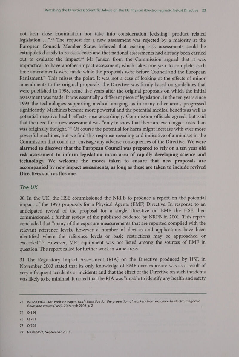 not bear close examination nor take into consideration [existing] product related legislation ...”.”&gt; The request for a new assessment was rejected by a majority at the European Council: Member States believed that existing risk assessments could be extrapolated easily to reassess costs and that national assessments had already been carried out to evaluate the impact.’* Mr Jansen from the Commission argued that it was impractical to have another impact assessment, which takes one year to complete, each time amendments were made while the proposals were before Council and the European Parliament.” This misses the point. It was not a case of looking at the effects of minor amendments to the original proposals: the Directive was firmly based on guidelines that were published in 1998, some five years after the original proposals on which the initial assessment was made. It was essentially a different piece of legislation. In the ten years since 1993 the technologies supporting medical imaging, as in many other areas, progressed significantly. Machines became more powerful and the potential medical benefits as well as potential negative health effects rose accordingly. Commission officials agreed, but said that the need for a new assessment was “only to show that there are even bigger risks than was originally thought.””° Of course the potential for harm might increase with ever more powerful machines, but we find this response revealing and indicative of a mindset in the Commission that could not envisage any adverse consequences of the Directive. We were alarmed to discover that the European Council was prepared to rely on a ten year old risk assessment to inform legislation in an area of rapidly developing science and technology. We welcome the moves taken to ensure that new proposals are accompanied by new impact assessments, as long as these are taken to include revived Directives such as this one. The UK 30. In the UK, the HSE commissioned the NRPB to produce a report on the potential impact of the 1993 proposals for a Physical Agents (EMF) Directive. In response to an anticipated revival of the proposal for a single Directive on EMF the HSE then commissioned a further review of the published evidence by NRPB in 2001. This report concluded that “many of the exposure measurements that are reported complied with the relevant reference levels, however a number of devices and applications have been identified where the reference levels or basic restrictions may be approached or exceeded”.” However, MRI equipment was not listed among the sources of EMF in question. The report called for further work in some areas. 31. The Regulatory Impact Assessment (RIA) on the Directive produced by HSE in November 2003 stated that its only knowledge of EMF over-exposure was as a result of very infrequent accidents or incidents and that the effect of the Directive on such incidents was likely to be minimal. It noted that the RIA was “unable to identify any health and safety  73 WEM/ORGALIME Position Paper, Draft Directive for the protection of workers from exposure to electro-magnetic fields and waves (EMF), 20 March 2003, p 2 74 Q696 75 = Q701 76 Q704 77. NRPB-W24, September 2002