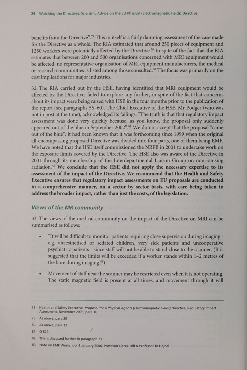 benefits from the Directive”.”* This in itself is a fairly damning assessment of the case made for the Directive as a whole. The RIA estimated that around 250 pieces of equipment and 1250 workers were potentially affected by the Directive.” In spite of the fact that the RIA estimates that between 200 and 500 organisations concerned with MRI equipment would be affected, no representative organisation of MRI equipment manufacturers, the medical or research communities is listed among those consulted.” The focus was primarily on the cost implications for major industries. 32. The RIA carried out by the HSE, having identified that MRI equipment would be affected by the Directive, failed to explore any further, in spite of the fact that concerns about its impact were being raised with HSE in the four months prior to the publication of the report (see paragraphs 56-60). The Chief Executive of the HSE, Mr Podger (who was not in post at the time), acknowledged its failings: “The truth is that that regulatory impact assessment was done very quickly because, as you know, the proposal only suddenly appeared out of the blue in September 2002”.°' We do not accept that the proposal “came out of the blue”: it had been known that it was forthcoming since 1999 when the original all-encompassing proposed Directive was divided into four parts, one of them being EMF. We have noted that the HSE itself commissioned the NRPB in 2001 to undertake work on the exposure limits covered by the Directive. The HSE also was aware of the Directive in 2001 through its membership of the Interdepartmental Liaison Group on non-ionising radiation.** We conclude that the HSE did not apply the necessary expertise to its ' assessment of the impact of the Directive. We recommend that the Health and Safety Executive ensures that regulatory impact assessments on EU proposals are conducted in a comprehensive manner, on a sector by sector basis, with care being taken to address the broader impact, rather than just the costs, of the legislation. Views of the MR community 33. The views of the medical community on the impact of the Directive on MRI can be summarised as follows: ¢ “It will be difficult to monitor patients requiring close supervision during imaging - e.g. anaesthetised or sedated children, very sick patients and uncooperative psychiatric patients - since staff will not be able to stand close to the scanner. (It is suggested that the limits will be exceeded if a worker stands within 1-2 metres of the bore during imaging.*’) e Movement of staff near the scanner may be restricted even when it is not operating. The static magnetic field is present at all times, and movement through it will  78 Health and Safety Executive, Proposal for a Physical Agents (Electromagnetic Fields) Directive, Regulatory Impact Assessment, November 2003, para 16 79 As above, para 20 80 As above, para 12 81 Q879 : 82 This is discussed further in paragraph 71. 83 Note on EMF Workshop, 5 January 2006, Professor Derek Hill &amp; Professor Jo Hajnal