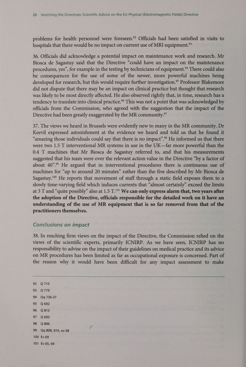 problems for health personnel were foreseen.” Officials had been satisfied in visits to hospitals that there would be no impact on current use of MRI equipment.” 36. Officials did acknowledge a potential impact on maintenance work and research. Mr Biosca de Sagastuy said that the Directive “could have an impact on the maintenance procedures, yes”, for example in the testing by technicians of equipment.” There could also be consequences for the use of some of the newer, more powerful machines being developed for research, but this would require further investigation.” Professor Blakemore did not dispute that there may be an impact on clinical practice but thought that research was likely to be most directly affected. He also observed rightly that, in time, research has a tendency to translate into clinical practice.”® This was not a point that was acknowledged by officials from the Commission, who agreed with the suggestion that the impact of the Directive had been greatly exaggerated by the MR community.” 37. The views we heard in Brussels were evidently new to many in the MR community. Dr Keevil expressed astonishment at the evidence we heard and told us that he found it “amazing those individuals could say that there is no impact”.** He informed us that there were two 1.5 T interventional MR systems in use in the UK—far more powerful than the 0.4 T machines that Mr Biosca de Sagastuy referred to, and that his measurements suggested that his team were over the relevant action value in the Directive “by a factor of about 40”. He argued that in interventional procedures there is continuous use of machines for “up to around 20 minutes” rather than the five described by Mr Biosca de Sagastuy.'” He reports that movement of staff through a static field exposes them to a slowly time-varying field which induces currents that “almost certainly” exceed the limits at 3 T and “quite possibly” also at 1.5 T.'°' We can only express alarm that, two years after the adoption of the Directive, officials responsible for the detailed work on it have an understanding of the use of MR equipment that is so far removed from that of the practitioners themselves. Conclusions on impact 38. In reaching firm views on the impact of the Directive, the Commission relied on the views of the scientific experts, primarily ICNIRP. As we have seen, ICNIRP has no responsibility to advise on the impact of their guidelines on medical practice and its advice on MR procedures has been limited as far as occupational exposure is concerned. Part of the reason why it would have been difficult for any impact assessment to make  925 (O75 935 O77 79 94 Qq 736-37 95 Q692 96 Q813 97 Q693 98 Q806 99 Qq 808, 810, ev 68 100 Ev 69 101 Ev 65, 69