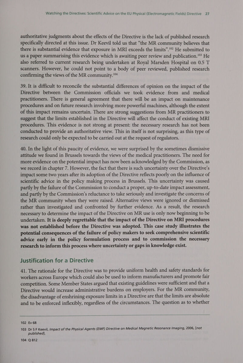 authoritative judgments about the effects of the Directive is the lack of published research specifically directed at this issue. Dr Keevil told us that “the MR community believes that there is substantial evidence that exposure in MRI exceeds the limits”.!° He submitted to us a paper summarising this evidence which is awaiting peer review and publication.'* He also referred to current research being undertaken at Royal Marsden Hospital on 0.5 T scanners. However, he could not point to a body of peer reviewed, published research confirming the views of the MR community.'™ 39. It is difficult to reconcile the substantial differences of opinion on the impact of the Directive between the Commission officials we took evidence from and medical practitioners. There is general agreement that there will be an impact on maintenance procedures and on future research involving more powerful machines, although the extent of this impact remains uncertain. There are strong suggestions from MR practitioners to suggest that the limits established in the Directive will affect the conduct of existing MRI procedures. This evidence is not strong at present: the necessary research has not been conducted to provide an authoritative view. This in itself is not surprising, as this type of research could only be expected to be carried out at the request of regulators. 40. In the light of this paucity of evidence, we were surprised by the sometimes dismissive attitude we found in Brussels towards the views of the medical practitioners. The need for more evidence on the potential impact has now been acknowledged by the Commission, as we record in chapter 7. However, the fact that there is such uncertainty over the Directive's impact some two years after its adoption of the Directive reflects poorly on the influence of scientific advice in the policy making process in Brussels. This uncertainty was caused partly by the failure of the Commission to conduct a proper, up-to-date impact assessment, and partly by the Commission’s reluctance to take seriously and investigate the concerns of the MR community when they were raised. Alternative views were ignored or dismissed rather than investigated and confronted by further evidence. As a result, the research necessary to determine the impact of the Directive on MR use is only now beginning to be undertaken. It is deeply regrettable that the impact of the Directive on MRI procedures was not established before the Directive was adopted. This case study illustrates the potential consequences of the failure of policy makers to seek comprehensive scientific advice early in the policy formulation process and to commission the necessary research to inform this process where uncertainty or gaps in knowledge exist. Justification for a Directive 41. The rationale for the Directive was to provide uniform health and safety standards for workers across Europe which could also be used to inform manufacturers and promote fair competition. Some Member States argued that existing guidelines were sufficient and that a Directive would increase administrative burdens on employers. For the MR community, the disadvantage of enshrining exposure limits in a Directive are that the limits are absolute and to be enforced inflexibly, regardless of the circumstances. The question as to whether  102 Ev 68 103 Dr SF Keevil, Impact of the Physical Agents (EMF) Directive on Medical Magnetic Resonance Imaging, 2006, [not published]. 104 Q 812