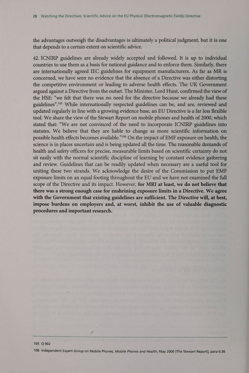 the advantages outweigh the disadvantages is ultimately a political judgment, but it is one that depends to a certain extent on scientific advice. 42. ICNIRP guidelines are already widely accepted and followed. It is up to individual countries to use them as a basis for national guidance and to enforce them. Similarly, there are internationally agreed IEC guidelines for equipment manufacturers. As far as MR is concerned, we have seen no evidence that the absence of a Directive was either distorting the competitive environment or leading to adverse health effects. The UK Government argued against a Directive from the outset. The Minister, Lord Hunt, confirmed the view of the HSE: “we felt that there was no need for the directive because we already had these guidelines”.’ While internationally respected guidelines can be, and are, reviewed and updated regularly in line with a growing evidence base, an EU Directive is a far less flexible tool. We share the view of the Stewart Report on mobile phones and health of 2000, which stated that: “We are not convinced of the need to incorporate ICNIRP guidelines into statutes. We believe that they are liable to change as more scientific information on possible health effects becomes available.”’”° On the impact of EMF exposure on health, the science is in places uncertain and is being updated all the time. The reasonable demands of health and safety officers for precise, measurable limits based on scientific certainty do not sit easily with the normal scientific discipline of learning by constant evidence gathering and review. Guidelines that can be readily updated when necessary are a useful tool for uniting these two strands. We acknowledge the desire of the Commission to put EMF exposure limits on an equal footing throughout the EU and we have not examined the full scope of the Directive and its impact. However, for MRI at least, we do not believe that there was a strong enough case for enshrining exposure limits in a Directive. We agree with the Government that existing guidelines are sufficient. The Directive will, at best, impose burdens on employers and, at worst, inhibit the use of valuable diagnostic procedures and important research. ee ee ee ee ee ee ee I eee 105 Q 902 106 Independent Expert Group on Mobile Phones, Mobile Phones and Health, May 2000 [The Stewart Report], para 6.36