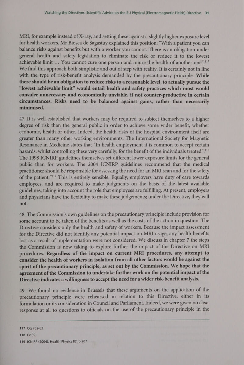 MRI, for example instead of X-ray, and setting these against a slightly higher exposure level for health workers. Mr Biosca de Sagastuy explained this position: “With a patient you can balance risks against benefits but with a worker you cannot. There is an obligation under general health and safety legislation to eliminate the risk or reduce it to the lowest achievable limit ... You cannot cure one person and injure the health of another one”.!”” We find this approach both simplistic and out of step with reality. It is certainly not in line with the type of risk-benefit analysis demanded by the precautionary principle. While there should be an obligation to reduce risks to a reasonable level, to actually pursue the “lowest achievable limit” would entail health and safety practices which most would consider unnecessary and economically unviable, if not counter-productive in certain circumstances. Risks need to be balanced against gains, rather than necessarily minimised. 47. It is well established that workers may be required to subject themselves to a higher degree of risk than the general public in order to achieve some wider benefit, whether economic, health or other. Indeed, the health risks of the hospital environment itself are greater than many other working environments. The International Society for Magnetic Resonance in Medicine states that “In health employment it is common to accept certain hazards, whilst controlling these very carefully, for the benefit of the individuals treated”.''® The 1998 ICNIRP guidelines themselves set different lower exposure limits for the general public than for workers. The 2004 ICNIRP guidelines recommend that the medical practitioner should be responsible for assessing the need for an MRI scan and for the safety of the patient.”'’? This is entirely sensible. Equally, employers have duty of care towards employees, and are required to make judgments on the basis of the latest available guidelines, taking into account the role that employees are fulfilling. At present, employers and physicians have the flexibility to make these judgements; under the Directive, they will not. 48. The Commission’s own guidelines on the precautionary principle include provision for some account to be taken of the benefits as well as the costs of the action in question. The Directive considers only the health and safety of workers. Because the impact assessment for the Directive did not identify any potential impact on MRI usage, any health benefits lost as a result of implementation were not considered. We discuss in chapter 7 the steps the Commission is now taking to explore further the impact of the Directive on MRI procedures. Regardless of the impact on current MRI procedures, any attempt to consider the health of workers in isolation from all other factors would be against the spirit of the precautionary principle, as set out by the Commission. We hope that the agreement of the Commission to undertake further work on the potential impact of the Directive indicates a willingness to accept the need for a wider risk-benefit analysis. 49. We found no evidence in Brussels that these arguments on the application of the precautionary principle were rehearsed in relation to this Directive, either in its formulation or its consideration in Council and Parliament. Indeed, we were given no clear response at all to questions to officials on the use of the precautionary principle in the  117 Qq 762-63 118 Ev39 119 ICNIRP (2004), Health Physics 87, p 207