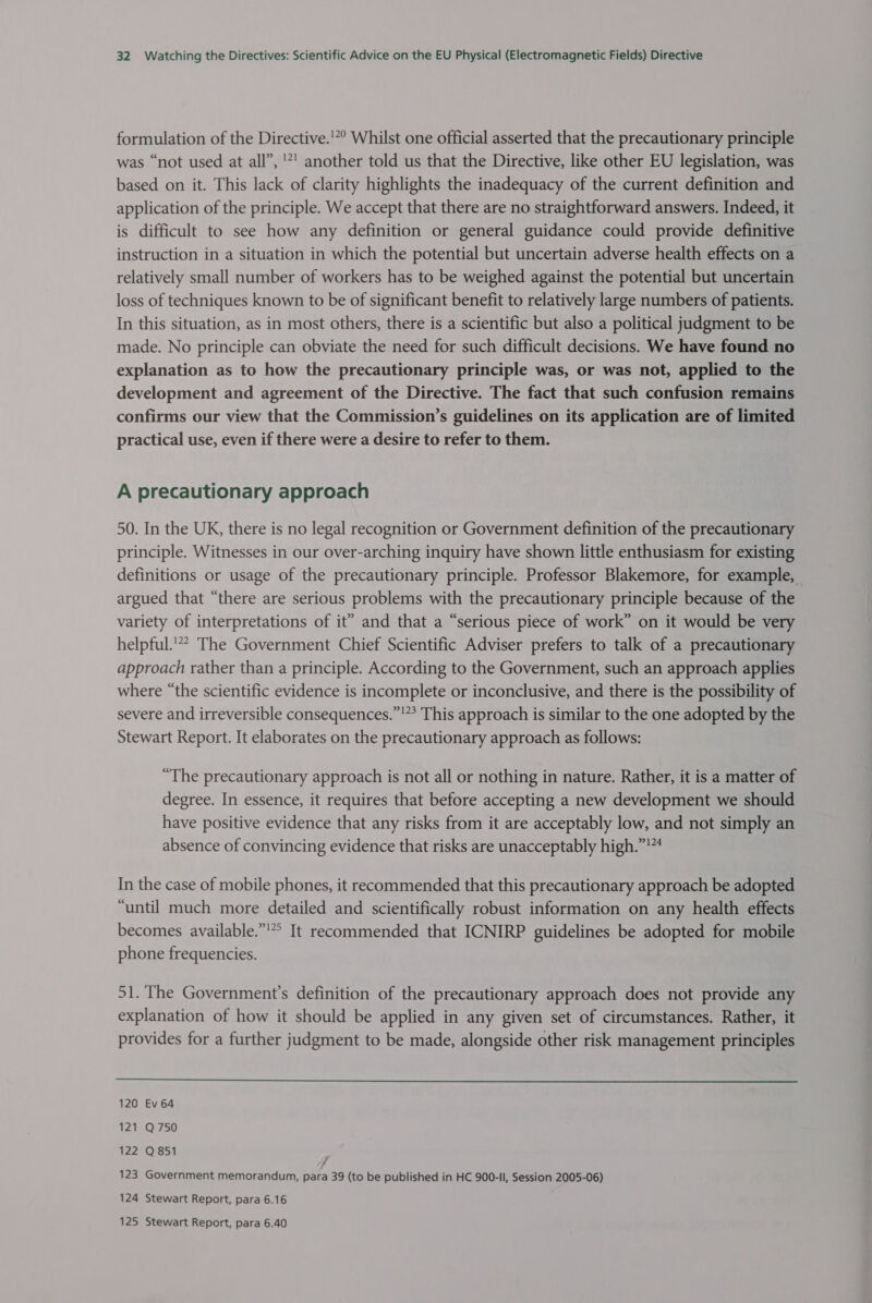 formulation of the Directive.'”° Whilst one official asserted that the precautionary principle was “not used at all”, '*' another told us that the Directive, like other EU legislation, was based on it. This lack of clarity highlights the inadequacy of the current definition and application of the principle. We accept that there are no straightforward answers. Indeed, it is difficult to see how any definition or general guidance could provide definitive instruction in a situation in which the potential but uncertain adverse health effects on a relatively small number of workers has to be weighed against the potential but uncertain loss of techniques known to be of significant benefit to relatively large numbers of patients. In this situation, as in most others, there is a scientific but also a political judgment to be made. No principle can obviate the need for such difficult decisions. We have found no explanation as to how the precautionary principle was, or was not, applied to the development and agreement of the Directive. The fact that such confusion remains confirms our view that the Commission’s guidelines on its application are of limited practical use, even if there were a desire to refer to them. A precautionary approach 50. In the UK, there is no legal recognition or Government definition of the precautionary principle. Witnesses in our over-arching inquiry have shown little enthusiasm for existing definitions or usage of the precautionary principle. Professor Blakemore, for example, argued that “there are serious problems with the precautionary principle because of the variety of interpretations of it” and that a “serious piece of work” on it would be very helpful.’** The Government Chief Scientific Adviser prefers to talk of a precautionary approach rather than a principle. According to the Government, such an approach applies where “the scientific evidence is incomplete or inconclusive, and there is the possibility of severe and irreversible consequences.”!”? This approach is similar to the one adopted by the Stewart Report. It elaborates on the precautionary approach as follows: “The precautionary approach is not all or nothing in nature. Rather, it is a matter of degree. In essence, it requires that before accepting a new development we should have positive evidence that any risks from it are acceptably low, and not simply an absence of convincing evidence that risks are unacceptably high.”!*4 In the case of mobile phones, it recommended that this precautionary approach be adopted “until much more detailed and scientifically robust information on any health effects becomes available.” It recommended that ICNIRP guidelines be adopted for mobile phone frequencies. 51. The Government’s definition of the precautionary approach does not provide any explanation of how it should be applied in any given set of circumstances. Rather, it provides for a further judgment to be made, alongside other risk management principles  120 Ev 64 121 Q750 122 Q851 123 Government memorandum, ote 39 (to be published in HC 900-II, Session 2005-06) 124 Stewart Report, para 6.16 125 Stewart Report, para 6.40