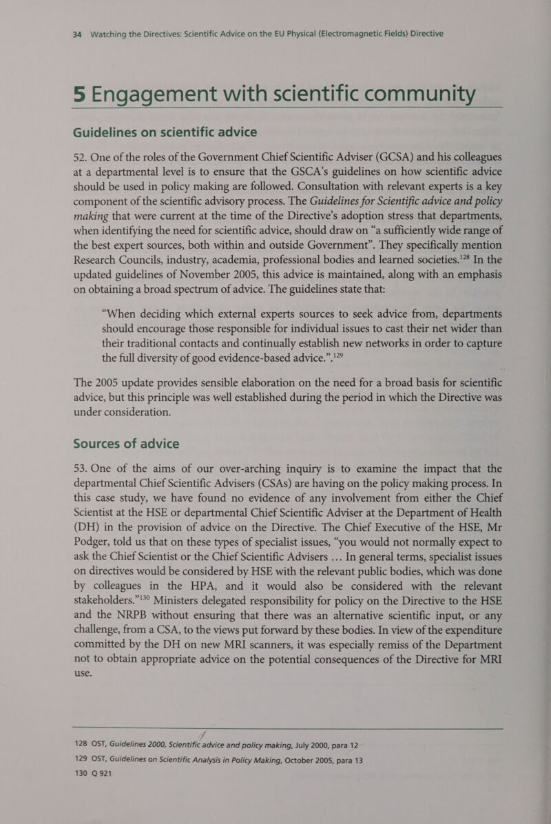 5 Engagement with scientific community Guidelines on scientific advice 52. One of the roles of the Government Chief Scientific Adviser (GCSA) and his colleagues at a departmental level is to ensure that the GSCA’s guidelines on how scientific advice should be used in policy making are followed. Consultation with relevant experts is a key component of the scientific advisory process. The Guidelines for Scientific advice and policy making that were current at the time of the Directive’s adoption stress that departments, when identifying the need for scientific advice, should draw on “a sufficiently wide range of the best expert sources, both within and outside Government”. They specifically mention Research Councils, industry, academia, professional bodies and learned societies.'** In the updated guidelines of November 2005, this advice is maintained, along with an emphasis on obtaining a broad spectrum of advice. The guidelines state that: “When deciding which external experts sources to seek advice from, departments should encourage those responsible for individual issues to cast their net wider than their traditional contacts and continually establish new networks in order to capture the full diversity of good evidence-based advice.”.!”° The 2005 update provides sensible elaboration on the need for a broad basis for scientific advice, but this principle was well established during the period in which the Directive was under consideration. Sources of advice 53. One of the aims of our over-arching inquiry is to examine the impact that the departmental Chief Scientific Advisers (CSAs) are having on the policy making process. In this case study, we have found no evidence of any involvement from either the Chief Scientist at the HSE or departmental Chief Scientific Adviser at the Department of Health (DH) in the provision of advice on the Directive. The Chief Executive of the HSE, Mr Podger, told us that on these types of specialist issues, “you would not normally expect to ask the Chief Scientist or the Chief Scientific Advisers ... In general terms, specialist issues on directives would be considered by HSE with the relevant public bodies, which was done by colleagues in the HPA, and it would also be considered with the relevant stakeholders.” Ministers delegated responsibility for policy on the Directive to the HSE and the NRPB without ensuring that there was an alternative scientific input, or any challenge, from a CSA, to the views put forward by these bodies. In view of the expenditure committed by the DH on new MRI scanners, it was especially remiss of the Department not to obtain appropriate advice on the potential consequences of the Directive for MRI use.  128 OST, Guidelines 2000, Scientific advice and policy making, July 2000, para 12 129 OST, Guidelines on Scientific Analysis in Policy Making, October 2005, para 13 130 Q921