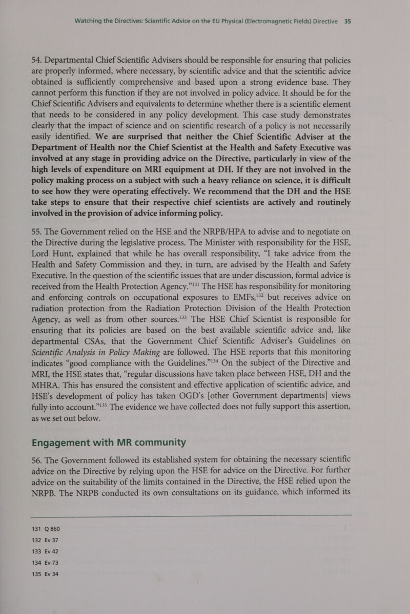 54. Departmental Chief Scientific Advisers should be responsible for ensuring that policies are properly informed, where necessary, by scientific advice and that the scientific advice obtained is sufficiently comprehensive and based upon a strong evidence base. They cannot perform this function if they are not involved in policy advice. It should be for the Chief Scientific Advisers and equivalents to determine whether there is a scientific element that needs to be considered in any policy development. This case study demonstrates clearly that the impact of science and on scientific research of a policy is not necessarily easily identified. We are surprised that neither the Chief Scientific Adviser at the Department of Health nor the Chief Scientist at the Health and Safety Executive was involved at any stage in providing advice on the Directive, particularly in view of the high levels of expenditure on MRI equipment at DH. If they are not involved in the policy making process on a subject with such a heavy reliance on science, it is difficult to see how they were operating effectively. We recommend that the DH and the HSE take steps to ensure that their respective chief scientists are actively and routinely involved in the provision of advice informing policy. 55. The Government relied on the HSE and the NRPB/HPA to advise and to negotiate on the Directive during the legislative process. The Minister with responsibility for the HSE, Lord Hunt, explained that while he has overall responsibility, “I take advice from the Health and Safety Commission and they, in turn, are advised by the Health and Safety Executive. In the question of the scientific issues that are under discussion, formal advice is received from the Health Protection Agency.”'*' The HSE has responsibility for monitoring and enforcing controls on occupational exposures to EMFs,'** but receives advice on radiation protection from the Radiation Protection Division of the Health Protection Agency, as well as from other sources.'** The HSE Chief Scientist is responsible for ensuring that its policies are based on the best available scientific advice and, like departmental CSAs, that the Government Chief Scientific Adviser’s Guidelines on Scientific Analysis in Policy Making are followed. The HSE reports that this monitoring indicates “good compliance with the Guidelines.”’** On the subject of the Directive and MRI, the HSE states that, “regular discussions have taken place between HSE, DH and the MHRA. This has ensured the consistent and effective application of scientific advice, and HSE’s development of policy has taken OGD’s [other Government departments] views fully into account.”'*° The evidence we have collected does not fully support this assertion, as we set out below. Engagement with MR community 56. The Government followed its established system for obtaining the necessary scientific advice on the Directive by relying upon the HSE for advice on the Directive. For further advice on the suitability of the limits contained in the Directive, the HSE relied upon the NRPB. The NRPB conducted its own consultations on its guidance, which informed its  131 Q 860 132 Ev 37 133 Ev 42 134 Ev 73 135 Ev 34