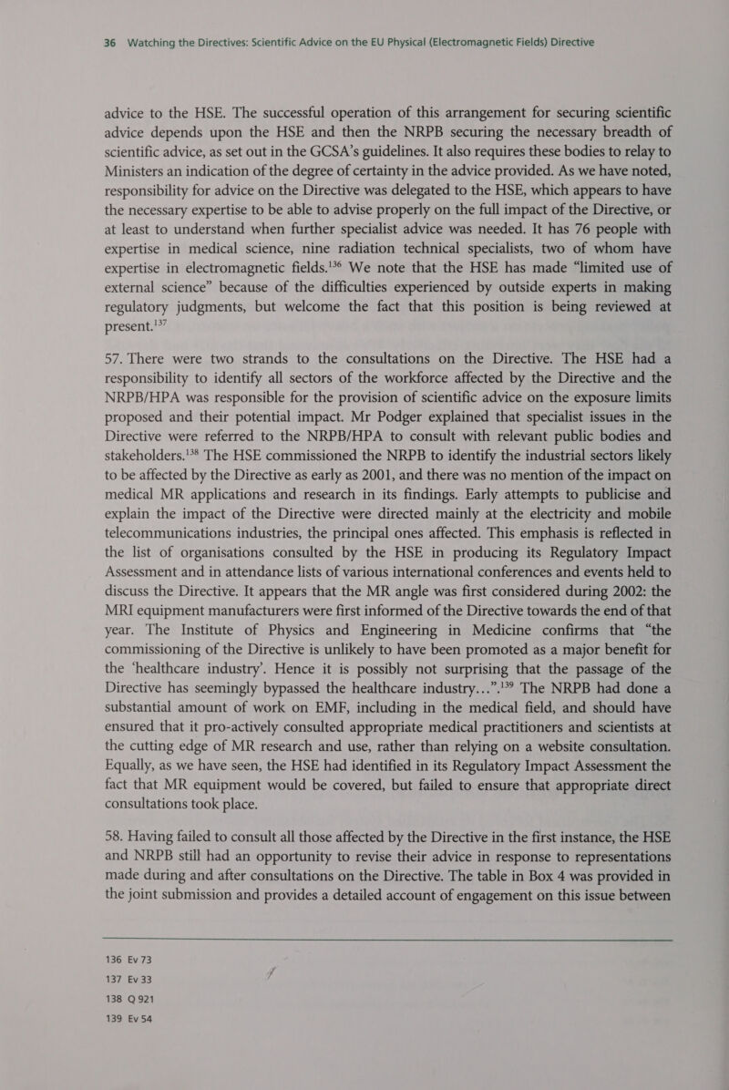 advice to the HSE. The successful operation of this arrangement for securing scientific advice depends upon the HSE and then the NRPB securing the necessary breadth of scientific advice, as set out in the GCSA’s guidelines. It also requires these bodies to relay to Ministers an indication of the degree of certainty in the advice provided. As we have noted, responsibility for advice on the Directive was delegated to the HSE, which appears to have the necessary expertise to be able to advise properly on the full impact of the Directive, or at least to understand when further specialist advice was needed. It has 76 people with expertise in medical science, nine radiation technical specialists, two of whom have expertise in electromagnetic fields.’ We note that the HSE has made “limited use of external science” because of the difficulties experienced by outside experts in making regulatory judgments, but welcome the fact that this position is being reviewed at present.!*” 57. There were two strands to the consultations on the Directive. The HSE had a responsibility to identify all sectors of the workforce affected by the Directive and the NRPB/HPA was responsible for the provision of scientific advice on the exposure limits proposed and their potential impact. Mr Podger explained that specialist issues in the Directive were referred to the NRPB/HPA to consult with relevant public bodies and stakeholders.'** The HSE commissioned the NRPB to identify the industrial sectors likely to be affected by the Directive as early as 2001, and there was no mention of the impact on medical MR applications and research in its findings. Early attempts to publicise and explain the impact of the Directive were directed mainly at the electricity and mobile telecommunications industries, the principal ones affected. This emphasis is reflected in the list of organisations consulted by the HSE in producing its Regulatory Impact Assessment and in attendance lists of various international conferences and events held to discuss the Directive. It appears that the MR angle was first considered during 2002: the MRI equipment manufacturers were first informed of the Directive towards the end of that year. The Institute of Physics and Engineering in Medicine confirms that “the commissioning of the Directive is unlikely to have been promoted as a major benefit for the ‘healthcare industry’. Hence it is possibly not surprising that the passage of the Directive has seemingly bypassed the healthcare industry...”.'* The NRPB had done a substantial amount of work on EMF, including in the medical field, and should have ensured that it pro-actively consulted appropriate medical practitioners and scientists at the cutting edge of MR research and use, rather than relying on a website consultation. Equally, as we have seen, the HSE had identified in its Regulatory Impact Assessment the fact that MR equipment would be covered, but failed to ensure that appropriate direct consultations took place. 58. Having failed to consult all those affected by the Directive in the first instance, the HSE and NRPB still had an opportunity to revise their advice in response to representations made during and after consultations on the Directive. The table in Box 4 was provided in the joint submission and provides a detailed account of engagement on this issue between  136 Ev 73 137 Ev 33 138 Q921 139 Ev 54