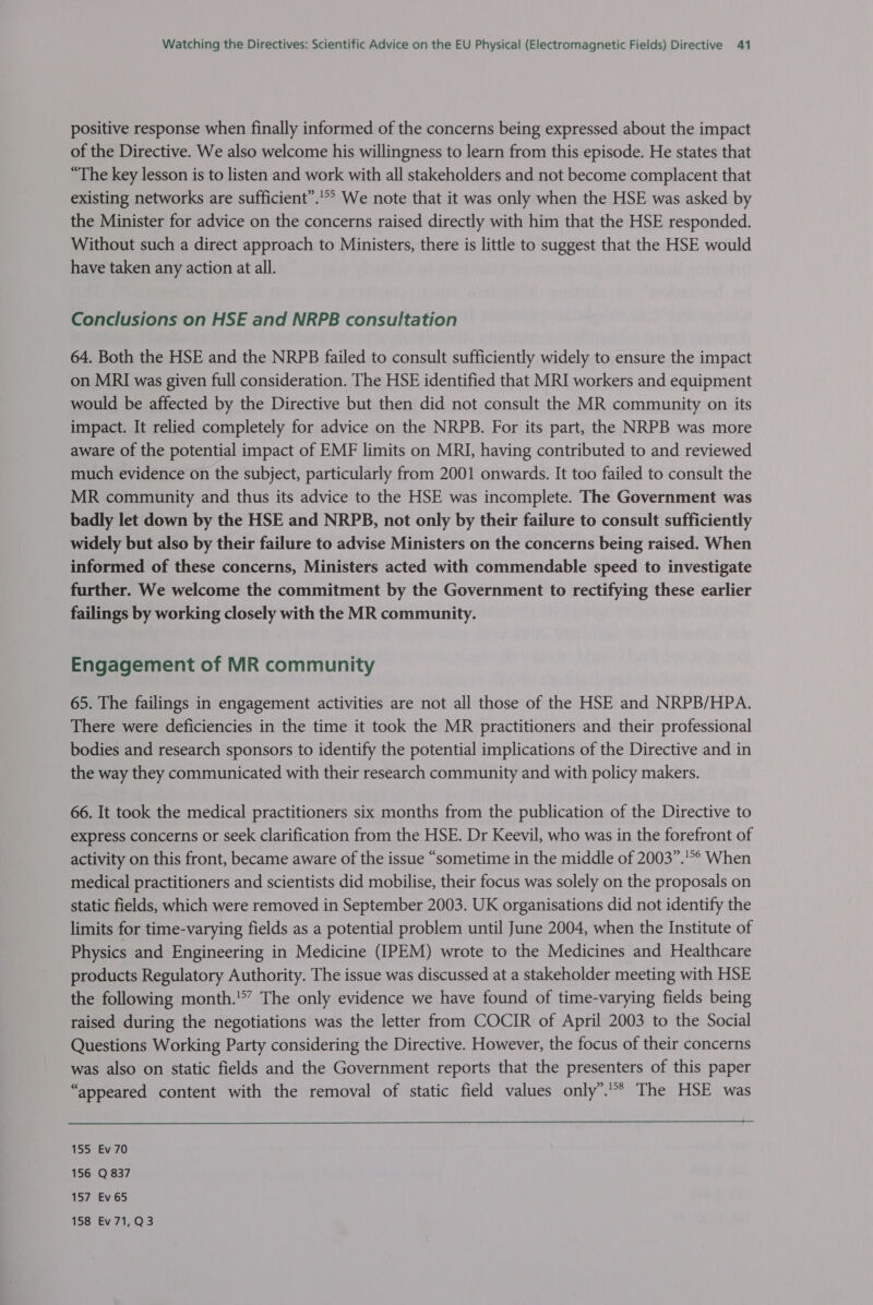 positive response when finally informed of the concerns being expressed about the impact of the Directive. We also welcome his willingness to learn from this episode. He states that “The key lesson is to listen and work with all stakeholders and not become complacent that existing networks are sufficient”. We note that it was only when the HSE was asked by the Minister for advice on the concerns raised directly with him that the HSE responded. Without such a direct approach to Ministers, there is little to suggest that the HSE would have taken any action at all. Conclusions on HSE and NRPB consultation 64. Both the HSE and the NRPB failed to consult sufficiently widely to ensure the impact on MRI was given full consideration. The HSE identified that MRI workers and equipment would be affected by the Directive but then did not consult the MR community on its impact. It relied completely for advice on the NRPB. For its part, the NRPB was more aware of the potential impact of EMF limits on MRI, having contributed to and reviewed much evidence on the subject, particularly from 2001 onwards. It too failed to consult the MR community and thus its advice to the HSE was incomplete. The Government was badly let down by the HSE and NRPB, not only by their failure to consult sufficiently widely but also by their failure to advise Ministers on the concerns being raised. When informed of these concerns, Ministers acted with commendable speed to investigate further. We welcome the commitment by the Government to rectifying these earlier failings by working closely with the MR community. Engagement of MR community 65. The failings in engagement activities are not all those of the HSE and NRPB/HPA. There were deficiencies in the time it took the MR practitioners and their professional bodies and research sponsors to identify the potential implications of the Directive and in the way they communicated with their research community and with policy makers. 66. It took the medical practitioners six months from the publication of the Directive to express concerns or seek clarification from the HSE. Dr Keevil, who was in the forefront of activity on this front, became aware of the issue “sometime in the middle of 2003”.’°° When medical practitioners and scientists did mobilise, their focus was solely on the proposals on static fields, which were removed in September 2003. UK organisations did not identify the limits for time-varying fields as a potential problem until June 2004, when the Institute of Physics and Engineering in Medicine (IPEM) wrote to the Medicines and Healthcare products Regulatory Authority. The issue was discussed at a stakeholder meeting with HSE the following month.'*’ The only evidence we have found of time-varying fields being raised during the negotiations was the letter from COCIR of April 2003 to the Social Questions Working Party considering the Directive. However, the focus of their concerns was also on static fields and the Government reports that the presenters of this paper “appeared content with the removal of static field values only”.’** The HSE was 155 Ev 70 156 Q 837 157 Ev65 158 Ev71,Q3