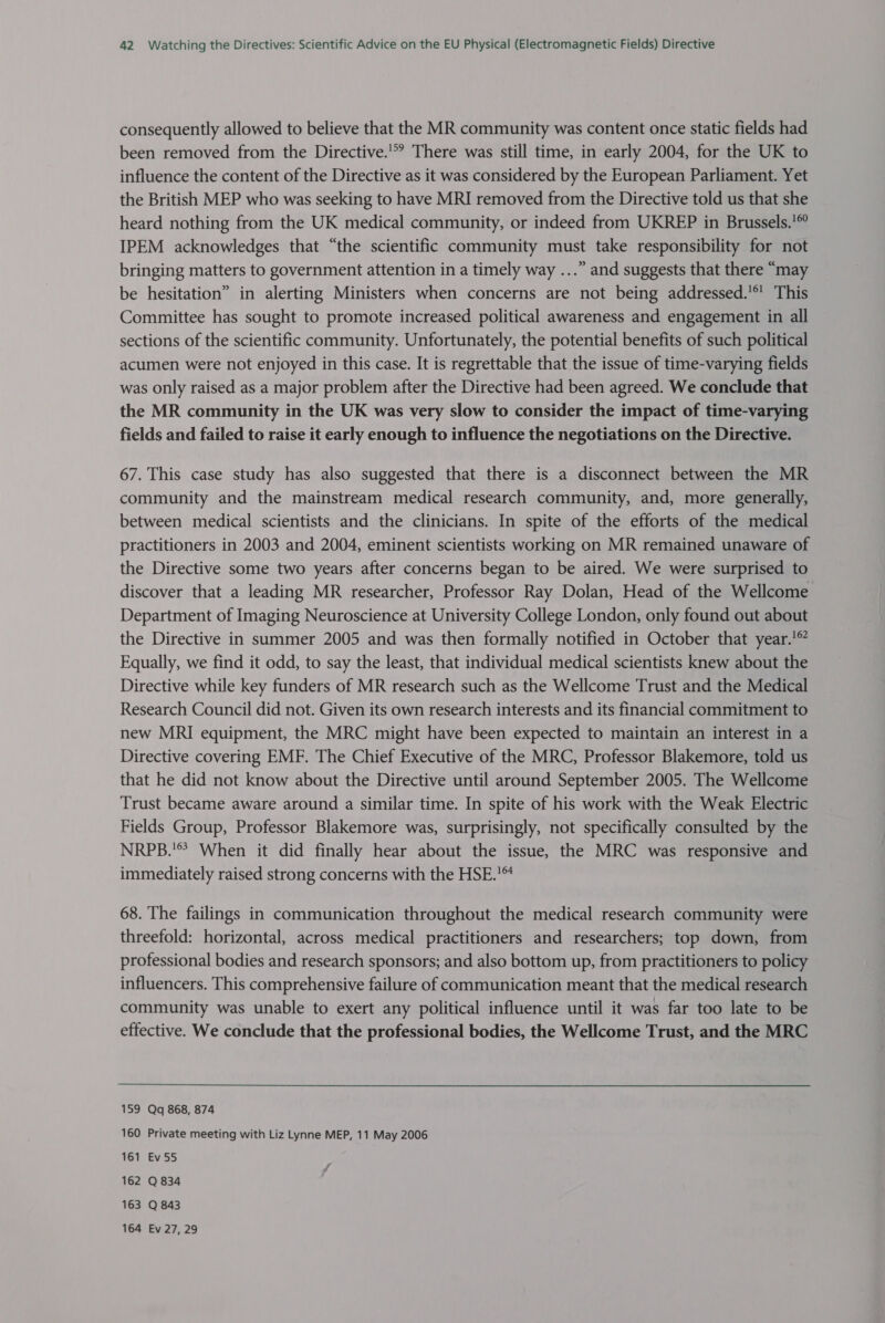 consequently allowed to believe that the MR community was content once static fields had been removed from the Directive.'*? There was still time, in early 2004, for the UK to influence the content of the Directive as it was considered by the European Parliament. Yet the British MEP who was seeking to have MRI removed from the Directive told us that she heard nothing from the UK medical community, or indeed from UKREP in Brussels.’® IPEM acknowledges that “the scientific community must take responsibility for not bringing matters to government attention in a timely way ...” and suggests that there “may be hesitation” in alerting Ministers when concerns are not being addressed.'*' This Committee has sought to promote increased political awareness and engagement in all sections of the scientific community. Unfortunately, the potential benefits of such political acumen were not enjoyed in this case. It is regrettable that the issue of time-varying fields was only raised as a major problem after the Directive had been agreed. We conclude that the MR community in the UK was very slow to consider the impact of time-varying fields and failed to raise it early enough to influence the negotiations on the Directive. 67. This case study has also suggested that there is a disconnect between the MR community and the mainstream medical research community, and, more generally, between medical scientists and the clinicians. In spite of the efforts of the medical practitioners in 2003 and 2004, eminent scientists working on MR remained unaware of the Directive some two years after concerns began to be aired. We were surprised to discover that a leading MR researcher, Professor Ray Dolan, Head of the Wellcome Department of Imaging Neuroscience at University College London, only found out about the Directive in summer 2005 and was then formally notified in October that year.’ Equally, we find it odd, to say the least, that individual medical scientists knew about the Directive while key funders of MR research such as the Wellcome Trust and the Medical Research Council did not. Given its own research interests and its financial commitment to new MRI equipment, the MRC might have been expected to maintain an interest in a Directive covering EMF. The Chief Executive of the MRC, Professor Blakemore, told us that he did not know about the Directive until around September 2005. The Wellcome Trust became aware around a similar time. In spite of his work with the Weak Electric Fields Group, Professor Blakemore was, surprisingly, not specifically consulted by the NRPB.'® When it did finally hear about the issue, the MRC was responsive and immediately raised strong concerns with the HSE.’ 68. The failings in communication throughout the medical research community were threefold: horizontal, across medical practitioners and researchers; top down, from professional bodies and research sponsors; and also bottom up, from practitioners to policy influencers. This comprehensive failure of communication meant that the medical research community was unable to exert any political influence until it was far too late to be effective. We conclude that the professional bodies, the Wellcome Trust, and the MRC 159 Qq 868, 874 160 Private meeting with Liz Lynne MEP, 11 May 2006 161 Ev55 162 Q 834 163 Q 843 164 Ev 27, 29 7 7