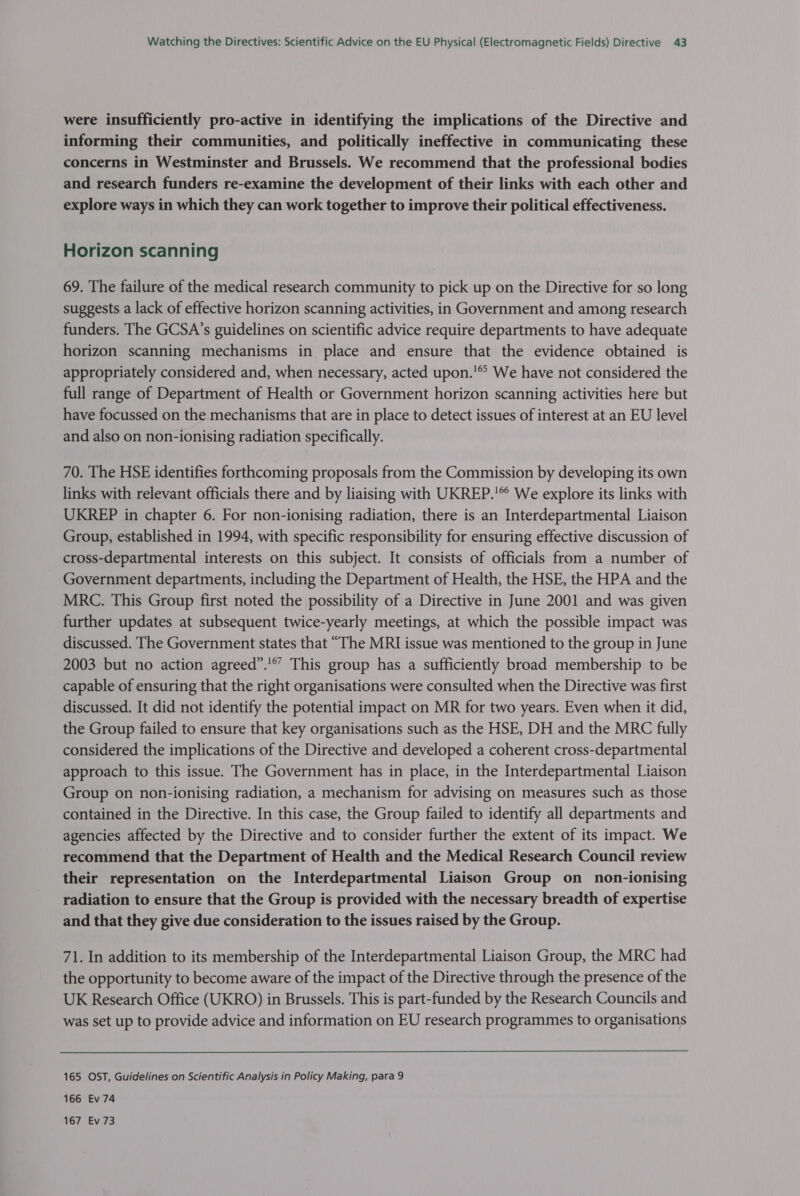 were insufficiently pro-active in identifying the implications of the Directive and informing their communities, and politically ineffective in communicating these concerns in Westminster and Brussels. We recommend that the professional bodies and research funders re-examine the development of their links with each other and explore ways in which they can work together to improve their political effectiveness. Horizon scanning 69. The failure of the medical research community to pick up on the Directive for so long suggests a lack of effective horizon scanning activities, in Government and among research funders. The GCSA’s guidelines on scientific advice require departments to have adequate horizon scanning mechanisms in place and ensure that the evidence obtained is appropriately considered and, when necessary, acted upon.'® We have not considered the full range of Department of Health or Government horizon scanning activities here but have focussed on the mechanisms that are in place to detect issues of interest at an EU level and also on non-ionising radiation specifically. 70. The HSE identifies forthcoming proposals from the Commission by developing its own links with relevant officials there and by liaising with UKREP.'® We explore its links with UKREP in chapter 6. For non-ionising radiation, there is an Interdepartmental Liaison Group, established in 1994, with specific responsibility for ensuring effective discussion of cross-departmental interests on this subject. It consists of officials from a number of Government departments, including the Department of Health, the HSE, the HPA and the MRC. This Group first noted the possibility of a Directive in June 2001 and was given further updates at subsequent twice-yearly meetings, at which the possible impact was discussed. The Government states that “The MRI issue was mentioned to the group in June 2003 but no action agreed”.’” This group has a sufficiently broad membership to be capable of ensuring that the right organisations were consulted when the Directive was first discussed. It did not identify the potential impact on MR for two years. Even when it did, the Group failed to ensure that key organisations such as the HSE, DH and the MRC fully considered the implications of the Directive and developed a coherent cross-departmental approach to this issue. The Government has in place, in the Interdepartmental Liaison Group on non-ionising radiation, a mechanism for advising on measures such as those contained in the Directive. In this case, the Group failed to identify all departments and agencies affected by the Directive and to consider further the extent of its impact. We recommend that the Department of Health and the Medical Research Council review their representation on the Interdepartmental Liaison Group on non-ionising radiation to ensure that the Group is provided with the necessary breadth of expertise and that they give due consideration to the issues raised by the Group. 71. In addition to its membership of the Interdepartmental Liaison Group, the MRC had the opportunity to become aware of the impact of the Directive through the presence of the UK Research Office (UKRO) in Brussels. This is part-funded by the Research Councils and was set up to provide advice and information on EU research programmes to organisations 165 OST, Guidelines on Scientific Analysis in Policy Making, para 9 166 Ev74 167 Ev 73