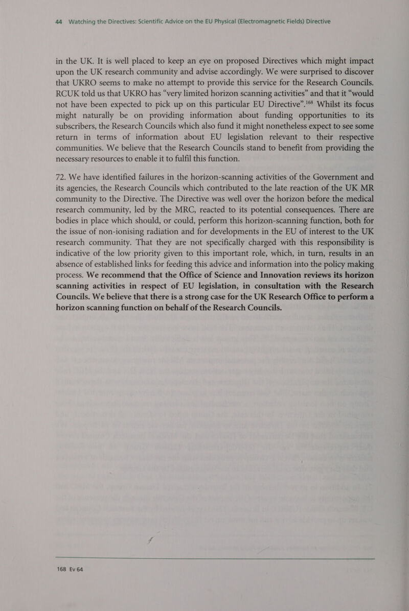 in the UK. It is well placed to keep an eye on proposed Directives which might impact upon the UK research community and advise accordingly. We were surprised to discover that UKRO seems to make no attempt to provide this service for the Research Councils. RCUK told us that UKRO has “very limited horizon scanning activities” and that it “would not have been expected to pick up on this particular EU Directive”.'* Whilst its focus might naturally be on providing information about funding opportunities to its subscribers, the Research Councils which also fund it might nonetheless expect to see some return in terms of information about EU legislation relevant to their respective communities. We believe that the Research Councils stand to benefit from providing the necessary resources to enable it to fulfil this function. 72. We have identified failures in the horizon-scanning activities of the Government and its agencies, the Research Councils which contributed to the late reaction of the UK MR community to the Directive. The Directive was well over the horizon before the medical research community, led by the MRC, reacted to its potential consequences. There are bodies in place which should, or could, perform this horizon-scanning function, both for the issue of non-ionising radiation and for developments in the EU of interest to the UK research community. That they are not specifically charged with this responsibility is indicative of the low priority given to this important role, which, in turn, results in an absence of established links for feeding this advice and information into the policy making process. We recommend that the Office of Science and Innovation reviews its horizon scanning activities in respect of EU legislation, in consultation with the Research Councils. We believe that there is a strong case for the UK Research Office to perform a horizon scanning function on behalf of the Research Councils. ee ee ee ee en eee We Ae Pe a ee