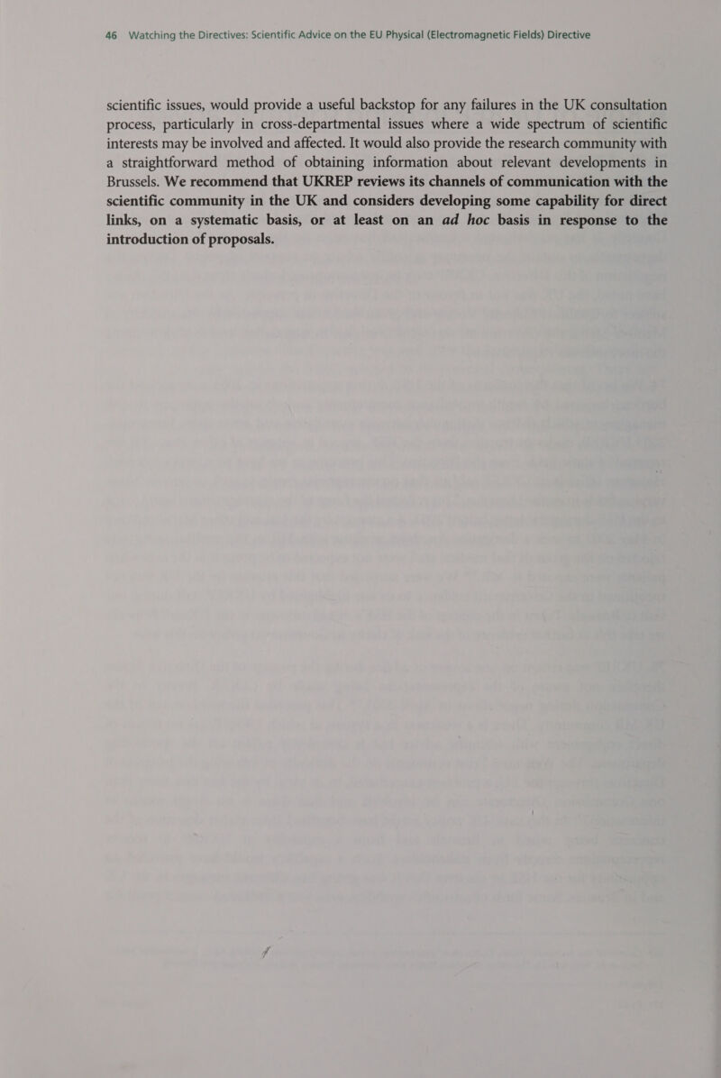 scientific issues, would provide a useful backstop for any failures in the UK consultation process, particularly in cross-departmental issues where a wide spectrum of scientific interests may be involved and affected. It would also provide the research community with a straightforward method of obtaining information about relevant developments in Brussels. We recommend that UKREP reviews its channels of communication with the scientific community in the UK and considers developing some capability for direct links, on a systematic basis, or at least on an ad hoc basis in response to the introduction of proposals.