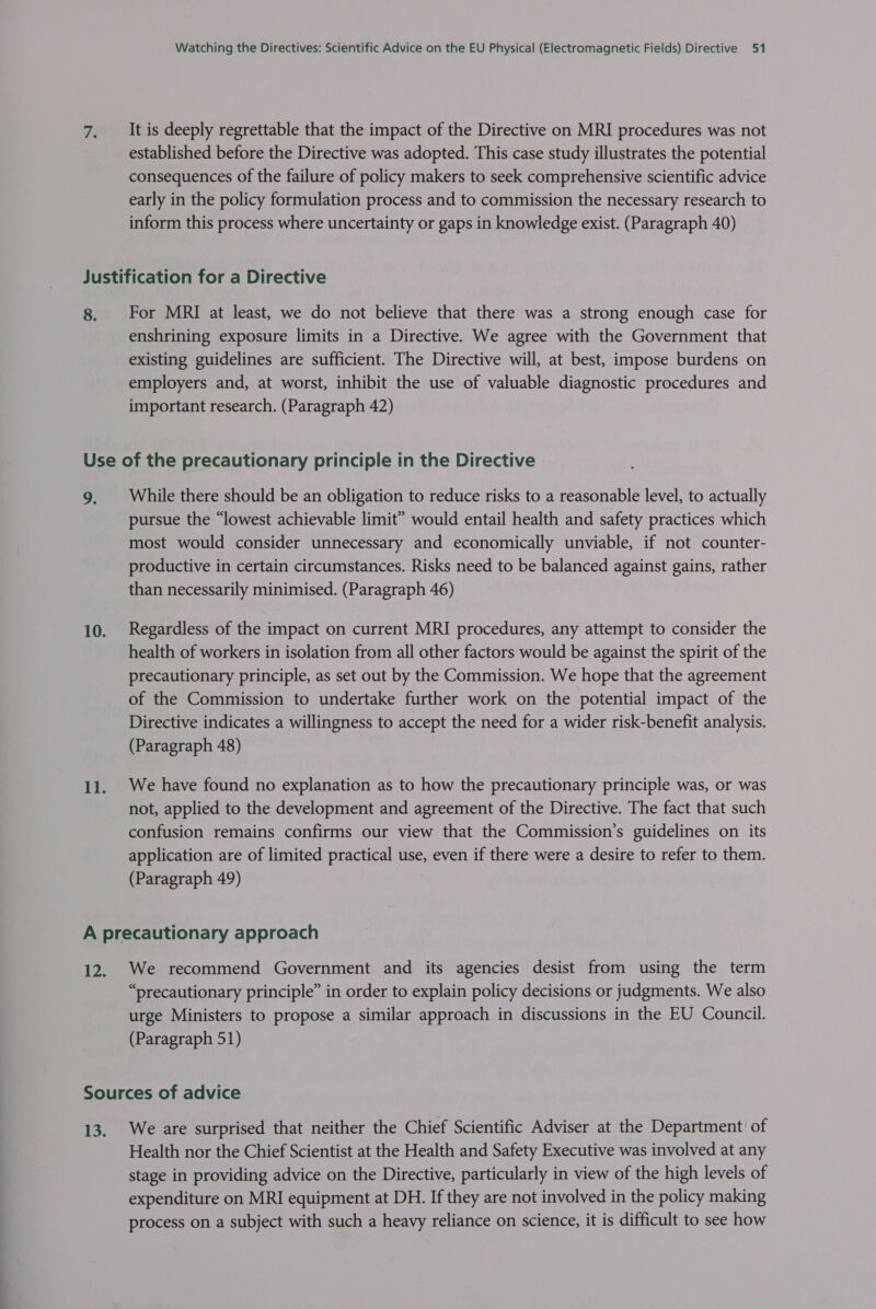 It is deeply regrettable that the impact of the Directive on MRI procedures was not established before the Directive was adopted. This case study illustrates the potential consequences of the failure of policy makers to seek comprehensive scientific advice early in the policy formulation process and to commission the necessary research to inform this process where uncertainty or gaps in knowledge exist. (Paragraph 40) 8. For MRI at least, we do not believe that there was a strong enough case for enshrining exposure limits in a Directive. We agree with the Government that existing guidelines are sufficient. The Directive will, at best, impose burdens on employers and, at worst, inhibit the use of valuable diagnostic procedures and important research. (Paragraph 42) a: While there should be an obligation to reduce risks to a reasonable level, to actually pursue the “lowest achievable limit” would entail health and safety practices which most would consider unnecessary and economically unviable, if not counter- productive in certain circumstances. Risks need to be balanced against gains, rather than necessarily minimised. (Paragraph 46) Regardless of the impact on current MRI procedures, any attempt to consider the health of workers in isolation from all other factors would be against the spirit of the precautionary principle, as set out by the Commission. We hope that the agreement of the Commission to undertake further work on the potential impact of the Directive indicates a willingness to accept the need for a wider risk-benefit analysis. (Paragraph 48) We have found no explanation as to how the precautionary principle was, or was not, applied to the development and agreement of the Directive. The fact that such confusion remains confirms our view that the Commission’s guidelines on its application are of limited practical use, even if there were a desire to refer to them. (Paragraph 49) We recommend Government and its agencies desist from using the term “precautionary principle” in order to explain policy decisions or judgments. We also urge Ministers to propose a similar approach in discussions in the EU Council. (Paragraph 51) We are surprised that neither the Chief Scientific Adviser at the Department of Health nor the Chief Scientist at the Health and Safety Executive was involved at any stage in providing advice on the Directive, particularly in view of the high levels of expenditure on MRI equipment at DH. If they are not involved in the policy making process on a subject with such a heavy reliance on science, it is difficult to see how