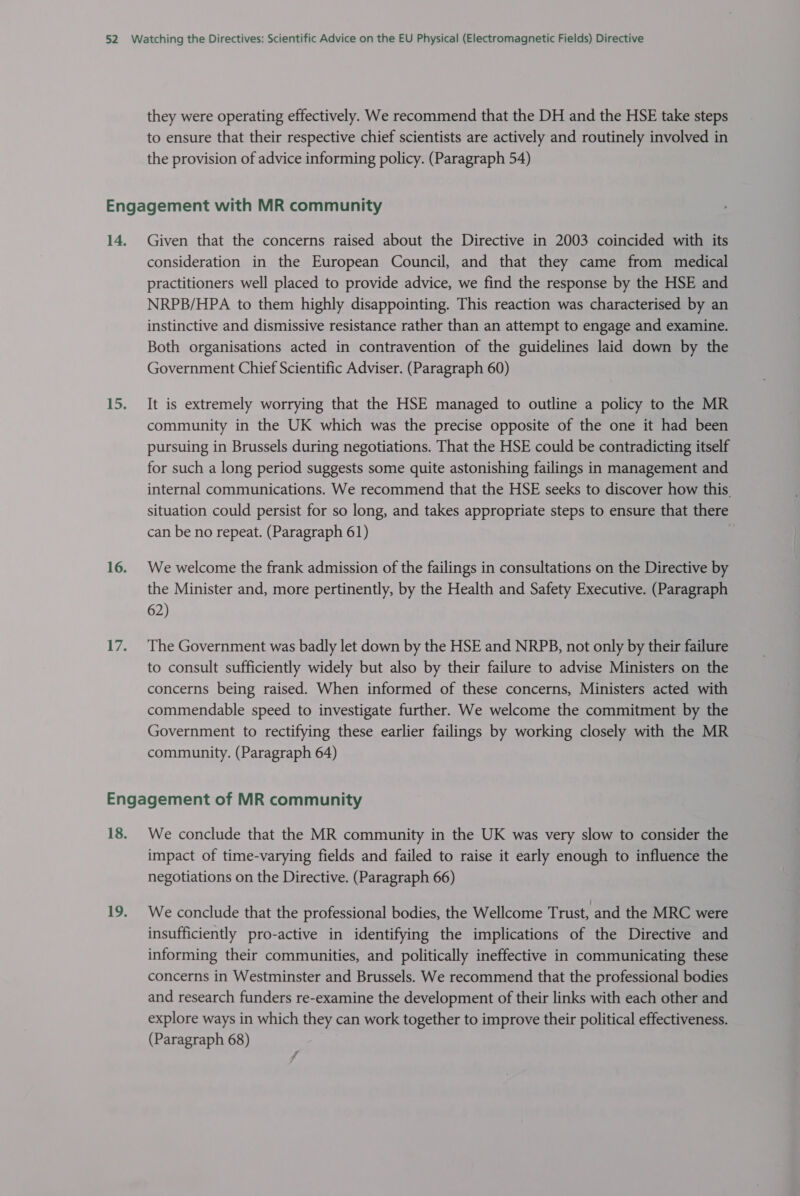 they were operating effectively. We recommend that the DH and the HSE take steps to ensure that their respective chief scientists are actively and routinely involved in the provision of advice informing policy. (Paragraph 54) Given that the concerns raised about the Directive in 2003 coincided with its consideration in the European Council, and that they came from medical practitioners well placed to provide advice, we find the response by the HSE and NRPB/HPA to them highly disappointing. This reaction was characterised by an instinctive and dismissive resistance rather than an attempt to engage and examine. Both organisations acted in contravention of the guidelines laid down by the Government Chief Scientific Adviser. (Paragraph 60) It is extremely worrying that the HSE managed to outline a policy to the MR community in the UK which was the precise opposite of the one it had been pursuing in Brussels during negotiations. That the HSE could be contradicting itself for such a long period suggests some quite astonishing failings in management and internal communications. We recommend that the HSE seeks to discover how this situation could persist for so long, and takes appropriate steps to ensure that there can be no repeat. (Paragraph 61) We welcome the frank admission of the failings in consultations on the Directive by the Minister and, more pertinently, by the Health and Safety Executive. (Paragraph 62) The Government was badly let down by the HSE and NRPB, not only by their failure to consult sufficiently widely but also by their failure to advise Ministers on the concerns being raised. When informed of these concerns, Ministers acted with commendable speed to investigate further. We welcome the commitment by the Government to rectifying these earlier failings by working closely with the MR community. (Paragraph 64) We conclude that the MR community in the UK was very slow to consider the impact of time-varying fields and failed to raise it early enough to influence the negotiations on the Directive. (Paragraph 66) We conclude that the professional bodies, the Wellcome Trust, and the MRC were insufficiently pro-active in identifying the implications of the Directive and informing their communities, and politically ineffective in communicating these concerns in Westminster and Brussels. We recommend that the professional bodies and research funders re-examine the development of their links with each other and explore ways in which they can work together to improve their political effectiveness.