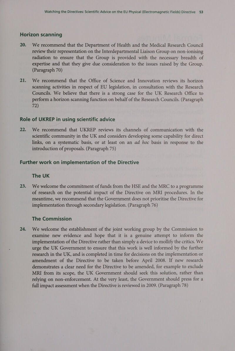 20. 21. We recommend that the Department of Health and the Medical Research Council review their representation on the Interdepartmental Liaison Group on non-ionising radiation to ensure that the Group is provided with the necessary breadth of expertise and that they give due consideration to the issues raised by the Group. (Paragraph 70) We recommend that the Office of Science and Innovation reviews its horizon scanning activities in respect of EU legislation, in consultation with the Research Councils. We believe that there is a strong case for the UK Research Office to perform a horizon scanning function on behalf of the Research Councils. (Paragraph 72) 22. We recommend that UKREP reviews its channels of communication with the scientific community in the UK and considers developing some capability for direct links, on a systematic basis, or at least on an ad hoc basis in response to the introduction of proposals. (Paragraph 75) 23. The UK We welcome the commitment of funds from the HSE and the MRC to a programme of research on the potential impact of the Directive on MRI procedures. In the meantime, we recommend that the Government does not prioritise the Directive for implementation through secondary legislation. (Paragraph 76) The Commission We welcome the establishment of the joint working group by the Commission to examine new evidence and hope that it is a genuine attempt to inform the implementation of the Directive rather than simply a device to mollify the critics. We urge the UK Government to ensure that this work is well informed by the further research in the UK, and is completed in time for decisions on the implementation or amendment of the Directive to be taken before April 2008. If new research demonstrates a clear need for the Directive to be amended, for example to exclude MRI from its scope, the UK Government should seek this solution, rather than relying on non-enforcement. At the very least, the Government should press for a full impact assessment when the Directive is reviewed in 2009. (Paragraph 78)