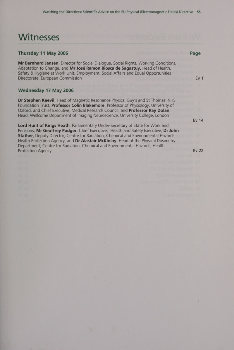 Witnesses Thursday 11 May 2006 Page Mr Bernhard Jansen, Director for Social Dialogue, Social Rights, Working Conditions, Adaptation to Change, and Mr José Ramon Biosca de Sagastuy, Head of Health, Safety &amp; Hygiene at Work Unit, Employment, Social Affairs and Equal Opportunities Directorate, European Commission Ev 1 Wednesday 17 May 2006 Dr Stephen Keevil, Head of Magnetic Resonance Physics, Guy’s and St Thomas’ NHS Foundation Trust, Professor Colin Blakemore, Professor of Physiology, University of Oxford, and Chief Executive, Medical Research Council, and Professor Ray Dolan, Head, Wellcome Department of Imaging Neuroscience, University College, London Ev 14 Lord Hunt of Kings Heath, Parliamentary Under-Secretary of State for Work and Pensions, Mr Geoffrey Podger, Chief Executive, Health and Safety Executive, Dr John Stather, Deputy Director, Centre for Radiation, Chemical and Environmental Hazards, Health Protection Agency, and Dr Alastair McKinlay, Head of the Physical Dosimetry Department, Centre for Radiation, Chemical and Environmental Hazards, Health Protection Agency Ev 22