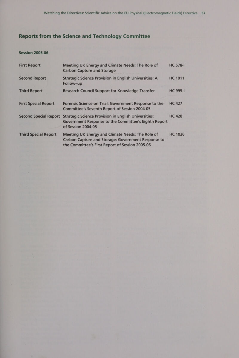 Reports from the Science and Technology Committee Session 2005-06 First Report Meeting UK Energy and Climate Needs: The Role of HC 578-1 Carbon Capture and Storage Second Report Strategic Science Provision in English Universities: A HC 1011 Follow-up Third Report Research Council Support for Knowledge Transfer HC 995-1 First Special Report Forensic Science on Trial: Government Response to the HC 427 Committee's Seventh Report of Session 2004-05 Second Special Report Strategic Science Provision in English Universities: HC 428 Government Response to the Committee’s Eighth Report of Session 2004-05 Third Special Report Meeting UK Energy and Climate Needs: The Role of HC 1036 Carbon Capture and Storage: Government Response to the Committee’s First Report of Session 2005-06