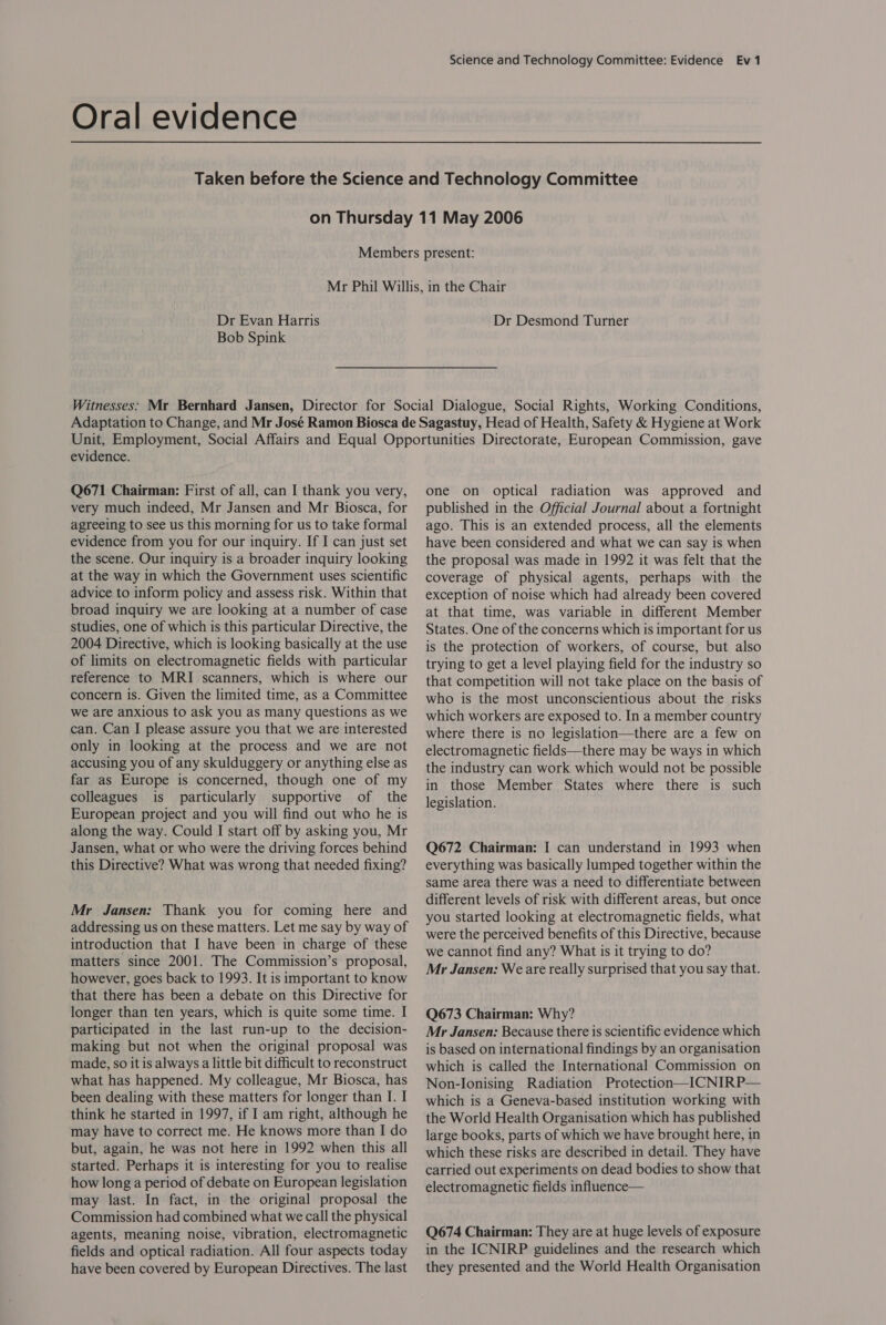 Oral evidence Dr Evan Harris Bob Spink Dr Desmond Turner evidence. Q671 Chairman: First of all, can I thank you very, very much indeed, Mr Jansen and Mr Biosca, for agreeing to see us this morning for us to take formal evidence from you for our inquiry. If I can just set the scene. Our inquiry is a broader inquiry looking at the way in which the Government uses scientific advice to inform policy and assess risk. Within that broad inquiry we are looking at a number of case studies, one of which is this particular Directive, the 2004 Directive, which is looking basically at the use of limits on electromagnetic fields with particular reference to MRI scanners, which is where our concern is. Given the limited time, as a Committee we are anxious to ask you as many questions as we can. Can I please assure you that we are interested only in looking at the process and we are not accusing you of any skulduggery or anything else as far as Europe is concerned, though one of my colleagues is particularly supportive of the European project and you will find out who he is along the way. Could I start off by asking you, Mr Jansen, what or who were the driving forces behind this Directive? What was wrong that needed fixing? Mr Jansen: Thank you for coming here and addressing us on these matters. Let me say by way of introduction that I have been in charge of these matters since 2001. The Commission’s proposal, however, goes back to 1993. It is important to know that there has been a debate on this Directive for longer than ten years, which is quite some time. I participated in the last run-up to the decision- making but not when the original proposal was made, so it is always a little bit difficult to reconstruct what has happened. My colleague, Mr Biosca, has been dealing with these matters for longer than I. I think he started in 1997, if I am right, although he may have to correct me. He knows more than I do but, again, he was not here in 1992 when this all started. Perhaps it is interesting for you to realise how long a period of debate on European legislation may last. In fact, in the original proposal the Commission had combined what we call the physical agents, meaning noise, vibration, electromagnetic fields and optical radiation. All four aspects today have been covered by European Directives. The last one on optical radiation was approved and published in the Official Journal about a fortnight ago. This is an extended process, all the elements have been considered and what we can say is when the proposal was made in 1992 it was felt that the coverage of physical agents, perhaps with the exception of noise which had already been covered at that time, was variable in different Member States. One of the concerns which is important for us is the protection of workers, of course, but also trying to get a level playing field for the industry so that competition will not take place on the basis of who is the most unconscientious about the risks which workers are exposed to. In a member country where there is no legislation—there are a few on electromagnetic fields—there may be ways in which the industry can work which would not be possible in those Member States where there is such legislation. Q672 Chairman: I can understand in 1993 when everything was basically lumped together within the same area there was a need to differentiate between different levels of risk with different areas, but once you started looking at electromagnetic fields, what were the perceived benefits of this Directive, because we cannot find any? What is it trying to do? Mr Jansen: We are really surprised that you say that. Q673 Chairman: Why? Mr Jansen: Because there is scientific evidence which is based on international findings by an organisation which is called the International Commission on Non-Ionising Radiation Protection—ICNIRP— which is a Geneva-based institution working with the World Health Organisation which has published large books, parts of which we have brought here, in which these risks are described in detail. They have carried out experiments on dead bodies to show that electromagnetic fields influence— Q674 Chairman: They are at huge levels of exposure in the ICNIRP guidelines and the research which they presented and the World Health Organisation