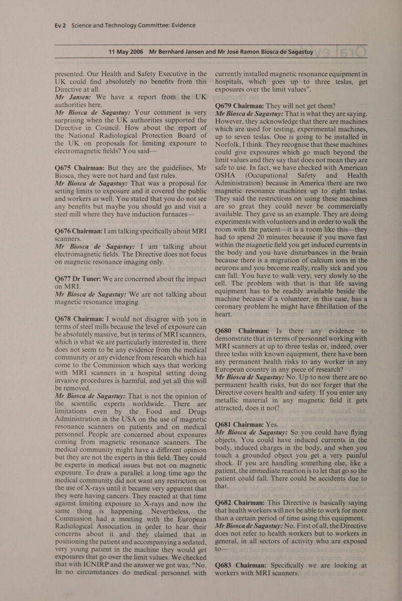 presented. Our Health and Safety Executive in the UK could find absolutely no benefits from this Directive at all. Mr Jansen: We have a report from the UK authorities here. Mr Biosca de Sagastuy: Your comment is very surprising when the UK authorities supported the Directive in Council. How about the report of the National Radiological Protection Board of the UK on proposals for limiting exposure to electromagnetic fields? You said— Q675 Chairman: But they are the guidelines, Mr Biosca, they were not hard and fast rules. Mr Biosca de Sagastuy: That was a proposal for setting limits to exposure and it covered the public and workers as well. You stated that you do not see any benefits but maybe you should go and visit a steel mill where they have induction furnaces— Q676 Chairman: I am talking specifically about MRI scanners. Mr Biosca de Sagastuy: 1 am talking about electromagnetic fields. The Directive does not focus on magnetic resonance imaging only. Q677 Dr Tuner: We are concerned about the impact on MRI. Mr Biosca de Sagastuy: We are not talking about magnetic resonance imaging. Q678 Chairman: I would not disagree with you in terms of steel mills because the level of exposure can be absolutely massive, but in terms of MRI scanners, which is what we are particularly interested in, there does not seem to be any evidence from the medical community or any evidence from research which has come to the Commission which says that working with MRI scanners in a hospital setting doing invasive procedures is harmful, and yet all this will be removed. Mr Biosca de Sagastuy: That is not the opinion of the scientific experts worldwide. There are limitations even by the Food and Drugs Administration in the USA on the use of magnetic resonance scanners on patients and on medical personnel. People are concerned about exposures coming from magnetic resonance scanners. The medical community might have a different opinion but they are not the experts in this field. They could be experts in medical issues but not on magnetic exposure. To draw a parallel: a long time ago the medical community did not want any restriction on the use of X-rays until it became very apparent that they were having cancers. They reacted at that time against limiting exposure to X-rays and now the same thing is happening. Nevertheless, the Commission had a meeting with the European Radiological Association in grder to hear their concerns about it and they claimed that in positioning the patient and accompanying a sedated, very young patient in the machine they would get exposures that go over the limit values. We checked that with ICNIRP and the answer we got was, “No. In no circumstances do medical personnel with currently installed magnetic resonance equipment in hospitals, which goes up to three teslas, get exposures over the limit values”. Q679 Chairman: They will not get them? Mr Biosca de Sagastuy: That is what they are saying. However, they acknowledge that there are machines which are used for testing, experimental machines, up to seven teslas. One is going to be installed in Norfolk, I think. They recognise that these machines could give exposures which go much beyond the limit values and they say that does not mean they are safe to use. In fact, we have checked with American OSHA (Occupational Safety and Health Administration) because in America there are two magnetic resonance machines up to eight teslas. They said the restrictions on using these machines are so great they could never be commercially available. They gave us an example. They are doing experiments with volunteers and in order to walk the room with the patient—it is a room like this—they had to spend 20 minutes because if you move fast within the magnetic field you get induced currents in the body and you have disturbances in the brain because there is a migration of calcium ions in the neurons and you become really, really sick and you can fall. You have to walk very, very slowly to the cell. The problem with that is that life saving equipment has to be readily available beside the machine because if a volunteer, in this case, has a coronary problem he might have fibrillation of the heart. Q680 Chairman: Is there any evidence to demonstrate that in terms of personnel working with MRI scanners at up to three teslas or, indeed, over three teslas with known equipment, there have been any permanent health risks to any worker in any European country in any piece of research? Mr Biosca de Sagastuy: No. Up to now there are no permanent health risks, but do not forget that the Directive covers health and safety. If you enter any metallic material in any magnetic field it gets attracted, does it not? Q681 Chairman: Yes. Mr Biosca de Sagastuy: So you could have flying objects. You could have induced currents in the body, induced charges in the body, and when you touch a grounded object you get a very painful shock. If you are handling something else, like a patient, the immediate reaction is to let that go so the patient could fall. There could be accidents due to that. Q682 Chairman: This Directive is basically saying that health workers will not be able to work for more than a certain period of time using this equipment. Mr Biosca de Sagastuy: No. First of all, the Directive does not refer to health workers but to workers in general, in all sectors of activity who are exposed to Q683 Chairman: Specifically we are looking at workers with MRI scanners.