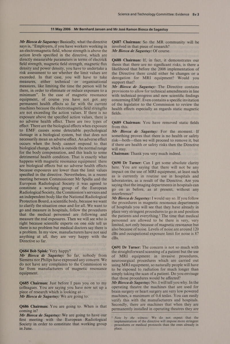   Mr Biosca de Sagastuy: Basically, what the directive says is, “Employers, if you have workers working in an electromagnetic field, whose strength is above the action levels specified in the directive, which are directly measurable parameters in terms of electrick field strength, magnetic field strength, magnetic flux density and power density, you have to undertake a risk assessment to see whether the limit values are exceeded. In that case, you will have to take measures, either technical or organisational measures, like limiting the time the person will be there, in order to eliminate or reduce exposure to a minimum”. In the case of magnetic resonance equipment, of course you have not got any permanent health effects so far with the current machines because the electromagnetic field strengths are not exceeding the action values. If there is no exposure above the specified action values, there is no adverse health effect. There are two types of effect. There are the biological effects when exposure to EMF causes some detectable psychological damage in a biological system, but that does not necessarily mean an adverse effect. An adverse effect occurs when the body cannot respond to that biological change, which is outside the normal range for the body compensation, and this leads to some detrimental health condition. That is exactly what happens with magnetic resonance equipment: there are biological effects but no adverse health effects because exposures are lower than the limit values specified in the directive. Nevertheless, in a recent meeting between Commissioner Mr Spidla and the European Radiological Society it was agreed to constitute a working group of the European Radiological Society, the Commission’s services and an independent body like the National Radiological Protection Board, a scientific body, because we want to clarify the situation once and for all. We want to go and measure in hospitals, follow the procedures that the medical personnel are following and measure the real exposures. Then we will see who is right because scientific experts on one side tell us there is no problem but medical doctors say there is a problem. In my view, manufacturers have not said anything at all, they are very happy with the Directive so far. Q684 Bob Spink: Very happy? Mr Biosca de Sagastuy: So far, nobody from Siemens nor Philips have expressed any concern. We do not have any complaints to the Commission so far from manufacturers of magnetic resonance equipment. Q685 Chairman: Just before I pass you on to my colleagues. You are saying you have now set up a piece of research which is looking at— Mr Biosca de Sagastuy: We are going to. Q686 Chairman: You are going to. When is that coming in? Mr Biosca de Sagastuy: We are going to have our first meeting with the European Radiological Society in order to constitute that working group in June. Q687 Chairman: So the MR community will be involved in that piece of research? Mr Biosca de Sagastuy: Of course. Q688 Chairman: If, in fact, it demonstrates our thesis that there are no significant risks, is there a likelihood that before the 2008 implementation of the Directive there could either be changes or a derogation for MRI equipment? Would you support that? Mr Biosca de Sagastuy: The Directive contains provisions to allow for technical amendments in line with technical progress and new scientific findings concerning EMF. Even contains a specific invitation of the legislator to the Commission to review the health effects especially as regards static magnetic fields. Q689 Chairman: You have removed static fields from this. Mr Biosca de Sagastuy: For the moment. If something proves that there is no health or safety risk—both—then we will proceed to remove it, but if there are health or safety risks then the Directive will stay. Chairman: Thank you very much indeed. Q690 Dr Turner: Can I get some absolute clarity here. You are saying that there will not be any impact on the use of MRI equipment, at least such as is currently in routine use in hospitals and laboratories, as a result of the Directive. Are you saying that the imaging departments in hospitals can go on as before, as at present, without any interference? Mr Biosca de Sagastuy: | would say so. If you follow the procedures in magnetic resonance departments of hospitals you will see that they have already in place very stringent procedures to go in and position the patients and everything.' The time that medical personnel are allowed to be there is very, very limited, not only because of magnetic resonance but also because of noise. Levels of noise are around 120 dBs and occupational exposure limit for noise is 87 dBs. Q691 Dr Turner: The concern is not so much with the straightforward scanning of a patient but the use of MRI equipment in invasive procedures, neurosurgical procedures which are carried out to be exposed to radiation for much longer than simply taking the scan of a patient. Do you envisage that those procedures would be affected? Mr Biosca de Sagastuy: No. I will tell you why. In the operating theatre the machines that are used for brain surgery or heart surgery are very low powered machines, a maximum of 0.4 teslas. You can easily verify this with the manufacturers and hospitals. Secondly, there are machines that when they are permanently installed in operating theatres they are ! Note by the witness: We do not expect that the implementation of the directive will impose more stringent procedures or medical protocols than the ones already in place.