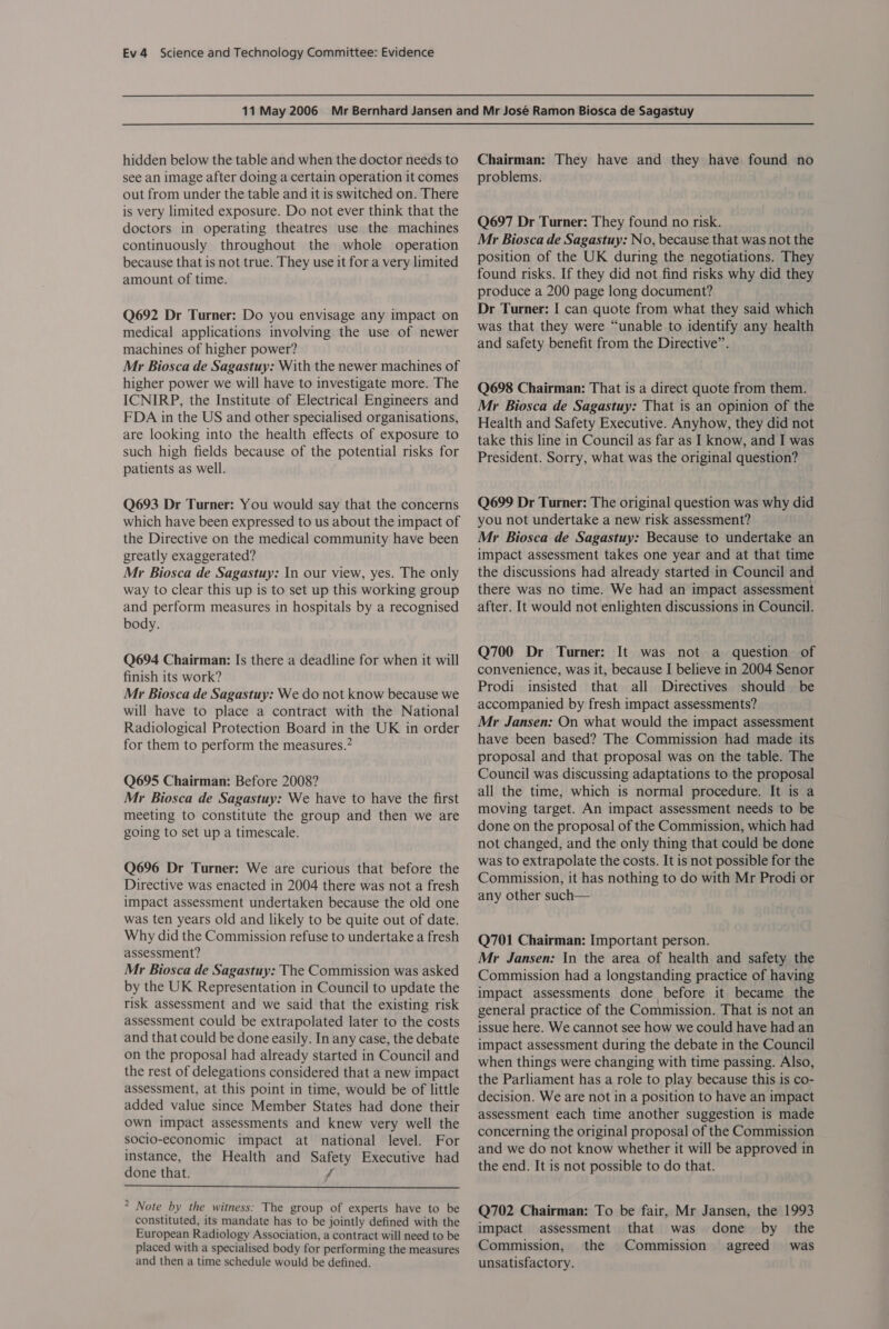 hidden below the table and when the doctor needs to see an image after doing a certain operation it comes out from under the table and it is switched on. There is very limited exposure. Do not ever think that the doctors in operating theatres use the machines continuously throughout the whole operation because that is not true. They use it for a very limited amount of time. Q692 Dr Turner: Do you envisage any impact on medical applications involving the use of newer machines of higher power? Mr Biosca de Sagastuy: With the newer machines of higher power we will have to investigate more. The ICNIRP, the Institute of Electrical Engineers and FDA in the US and other specialised organisations, are looking into the health effects of exposure to such high fields because of the potential risks for patients as well. Q693 Dr Turner: You would say that the concerns which have been expressed to us about the impact of the Directive on the medical community have been greatly exaggerated? Mr Biosca de Sagastuy: In our view, yes. The only way to clear this up is to set up this working group and perform measures in hospitals by a recognised body. Q694 Chairman: Is there a deadline for when it will finish its work? Mr Biosca de Sagastuy: We do not know because we will have to place a contract with the National Radiological Protection Board in the UK in order for them to perform the measures.” Q695 Chairman: Before 2008? Mr Biosca de Sagastuy: We have to have the first meeting to constitute the group and then we are going to set up a timescale. Q696 Dr Turner: We are curious that before the Directive was enacted in 2004 there was not a fresh impact assessment undertaken because the old one was ten years old and likely to be quite out of date. Why did the Commission refuse to undertake a fresh assessment? Mr Biosca de Sagastuy: The Commission was asked by the UK Representation in Council to update the risk assessment and we said that the existing risk assessment could be extrapolated later to the costs and that could be done easily. In any case, the debate on the proposal had already started in Council and the rest of delegations considered that a new impact assessment, at this point in time, would be of little added value since Member States had done their own impact assessments and knew very well the socio-economic impact at national level. For instance, the Health and Safety Executive had done that. Ff  * Note by the witness: The group of experts have to be constituted, its mandate has to be jointly defined with the European Radiology Association, a contract will need to be placed with a specialised body for performing the measures and then a time schedule would be defined. Chairman: They have and they have found no problems. Q697 Dr Turner: They found no risk. Mr Biosca de Sagastuy: No, because that was not the position of the UK during the negotiations. They found risks. If they did not find risks why did they produce a 200 page long document? Dr Turner: I can quote from what they said which was that they were “unable to identify any health and safety benefit from the Directive”. Q698 Chairman: That is a direct quote from them. Mr Biosca de Sagastuy: That is an opinion of the Health and Safety Executive. Anyhow, they did not take this line in Council as far as I know, and I was President. Sorry, what was the original question? Q699 Dr Turner: The original question was why did you not undertake a new risk assessment? Mr Biosca de Sagastuy: Because to undertake an impact assessment takes one year and at that time the discussions had already started in Council and there was no time. We had an impact assessment after. It would not enlighten discussions in Council. Q700 Dr Turner: It was not a question of convenience, was it, because I believe in 2004 Senor Prodi insisted that all Directives should be accompanied by fresh impact assessments? Mr Jansen: On what would the impact assessment have been based? The Commission had made its proposal and that proposal was on the table. The Council was discussing adaptations to the proposal all the time, which is normal procedure. It is a moving target. An impact assessment needs to be done on the proposal of the Commission, which had not changed, and the only thing that could be done was to extrapolate the costs. It is not possible for the Commission, it has nothing to do with Mr Prodi or any other such— Q701 Chairman: Important person. Mr Jansen: In the area of health and safety the Commission had a longstanding practice of having impact assessments done before it became the general practice of the Commission. That is not an issue here. We cannot see how we could have had an impact assessment during the debate in the Council when things were changing with time passing. Also, the Parliament has a role to play because this is co- decision. We are not in a position to have an impact assessment each time another suggestion is made concerning the original proposal of the Commission and we do not know whether it will be approved in the end. It is not possible to do that. Q702 Chairman: To be fair, Mr Jansen, the 1993 impact assessment that was done by _ the Commission, the Commission agreed was unsatisfactory.