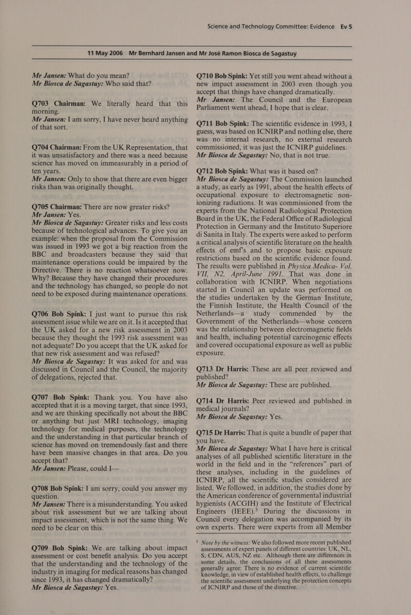  Mr Jansen: What do you mean? Mr Biosca de Sagastuy: Who said that? Q703 Chairman: We literally heard that this morning. Mr Jansen: \ am sorry, I have never heard anything of that sort. Q704 Chairman: From the UK Representation, that it was unsatisfactory and there was a need because science has moved on immeasurably in a period of ten years. Mr Jansen: Only to show that there are even bigger risks than was originally thought. Q705 Chairman: There are now greater risks? Mr Jansen: Yes. Mr Biosca de Sagastuy: Greater risks and less costs because of technological advances. To give you an example: when the proposal from the Commission was issued in 1993 we got a big reaction from the BBC and broadcasters because they said that maintenance operations could be impaired by the Directive. There is no reaction whatsoever now. Why? Because they have changed their procedures and the technology has changed, so people do not need to be exposed during maintenance operations. Q706 Bob Spink: I just want to pursue this risk assessment issue while we are on it. Is it accepted that the UK asked for a new risk assessment in 2003 because they thought the 1993 risk assessment was not adequate? Do you accept that the UK asked for that new risk assessment and was refused? Mr Biosca de Sagastuy: It was asked for and was discussed in Council and the Council, the majority of delegations, rejected that. Q707 Bob Spink: Thank you. You have also accepted that it is a moving target, that since 1993, and we are thinking specifically not about the BBC or anything but just MRI technology, imaging technology for medical purposes, the technology and the understanding in that particular branch of science has moved on tremendously fast and there have been massive changes in that area. Do you accept that? Mr Jansen: Please, could I— Q708 Bob Spink: I am sorry, could you answer my question. Mr Jansen: There is a misunderstanding. You asked about risk assessment but we are talking about impact assessment, which is not the same thing. We need to be clear on this. Q709 Bob Spink: We are talking about impact assessment or cost benefit analysis. Do you accept that the understanding and the technology of the industry in imaging for medical reasons has changed since 1993, it has changed dramatically? Mr Biosca de Sagastuy: Yes. Q710 Bob Spink: Yet still you went ahead without a new impact assessment in 2003 even though you accept that things have changed dramatically. Mr Jansen: The Council and the European Parliament went ahead, I hope that is clear. Q711 Bob Spink: The scientific evidence in 1993, I guess, was based on ICNIRP and nothing else, there was no internal research, no external research commissioned, it was just the ICNIRP guidelines. Mr Biosca de Sagastuy: No, that is not true. Q712 Bob Spink: What was it based on? Mr Biosca de Sagastuy: The Commission launched a study, as early as 1991, about the health effects of occupational exposure to electromagnetic non- ionizing radiations. It was commissioned from the experts from the National Radiological Protection Board in the UK, the Federal Office of Radiological Protection in Germany and the Instituto Superiore di Sanita in Italy. The experts were asked to perform a critical analysis of scientific literature on the health effects of emfs and to propose basic exposure restrictions based on the scientific evidence found. The results were published in Physica Medica- Vol. VII, N2, April-June 1991. That was done in collaboration with ICNIRP. When negotiations started in Council an update was performed on the studies undertaken by the German Institute, the Finnish Institute, the Health Council of the Netherlands—a study commended by the Government of the Netherlands—whose concern was the relationship between electromagnetic fields and health, including potential carcinogenic effects and covered occupational exposure as well as public exposure. Q713 Dr Harris: These are all peer reviewed and published? Mr Biosca de Sagastuy: These are published. Q714 Dr Harris: Peer reviewed and published in medical journals? Mr Biosca de Sagastuy: Yes. Q715 Dr Harris: That is quite a bundle of paper that you have. Mr Biosca de Sagastuy: What I have here is critical analyses of all published scientific literature in the world in the field and in the “references” part of these analyses, including in the guidelines of ICNIRP, all the scientific studies considered are listed. We followed, in addition, the studies done by the American conference of governmental industrial hygienists (ACGIH) and the Institute of Electrical Engineers (IEEE).2 During the discussions in Council every delegation was accompanied by its own experts. There were experts from all Member 3 Note by the witness: We also followed more recent published assessments of expert panels of different countries: UK, NL, S, CDN, AUS, NZ etc. Although there are differences in some details, the conclusions of all these assessments generally agree: There is no evidence of current scientific knowledge, in view of established health effects, to challenge the scientific assessment underlying the protection concepts of ICNIRP and those of the directive.