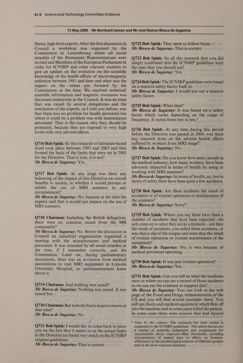 States, high level experts. After the first discussion in Council a workshop was organised by the Commission in Luxembourg where all social attachés of the Permanent Representations were invited and Members of the European Parliament in order for ICNIRP and other relevant societies to give an update on the evolution on the scientific knowledge of the health effects of electromagnetic radiation between 1993 and then and what was the impact on the values put forward by the Commission at the time. We received technical/ scientific information and magnetic resonance was discussed extensively in the Council. It was an issue that was raised by several delegations and the conclusion of the experts, as I told you before, was that there was no problem for health personnel but where it could be a problem was with maintenance personnel. That is the reason why they should be protected, because they are exposed to very high levels with very adverse effects. Q716 Bob Spink: So this research or literature-based trawl took place between 1993 and 2003 and that formed the basis of the limits that were set in 2003 for the Directive. That is true, is it not? Mr Biosca de Sagastuy: Yes. Q717 Bob Spink: At any stage was there any balancing of the impact of this Directive on overall benefits to society, ie whether it would prevent or inhibit the use of MRI scanners in any circumstances? Mr Biosca de Sagastuy: No, because at the time the experts said that it would not impact on the use of MRI scanners. Q718 Chairman: Including the British delegation, there were no concerns raised from the MR community? Mr Biosca de Sagastuy: No. Before the discussion in Council an industrial organisation organised a meeting with the manufacturers and medical personnel. It was attended by all social attachés at the time, if I remember correctly, and the Commission. Later on, during parliamentary discussions, there was an invitation from medical associations to visit MRI equipment in Louvain University Hospital, so parliamentarians knew about it. Q719 Chairman: And nothing was raised? Mr Biosca de Sagastuy: Nothing was raised. It was raised but— Q720 Chairman: But nobody had a major concern at that time? Mr Biosca de Sagastuy: No. vl Q721 Bob Spink: I would like to come back to press you on the fact that it seems to us the actual limits in the Directive are based very much on the ICNIRP original guidelines. Mr Biosca de Sagastuy: That is correct. Q722 Bob Spink: They seem to follow those. Mr Biosca de Sagastuy: That is correct. Q723 Bob Spink: So all this research that you did simply confirmed that the ICNIRP guidelines were the ones that you should use? Mr Biosca de Sagastuy: Yes. Q724 Bob Spink: The ICNIRP guidelines were based on a massive safety factor built in. Mr Biosca de Sagastuy: 1 would not say a massive safety factor. Q725 Bob Spink: What then? Mr Biosca de Sagastuy: It was based on a safety factor which varies depending on the range of frequency. It varies from two to ten.* Q726 Bob Spink: At any time during this period before the Directive was passed in 2004, was there any research done on the adverse health effects suffered by workers from MRI usage? Mr Biosca de Sagastuy: No. Q727 Bob Spink: Do you know how many people in the medical industry, how many workers, have been adversely impacted in terms of health by using or working with MRI scanners? Mr Biosca de Sagastuy: In terms of health, no, but in terms of safety there have been quite a few accidents. Q728 Bob Spink: Are these incidents the result of accidents or of routine operation or maintenance of the scanners? Mr Biosca de Sagastuy: Sorry? Q729 Bob Spink: Where you say there have been a number of incidents that have been reported—we will come on to what they are in a moment—are they the result of accidents, you called them accidents, or was that a slip of the tongue and were they the result of routine operation or routine maintenance of the equipment? Mr Biosca de Sagastuy: No, it was because of medical personnel operating. Q730 Bob Spink: It was just routine operation? Mr Biosca de Sagastuy: Yes. Q731 Bob Spink: Can you tell us what the incidents were or where we can see a record of those incidents SO we can see the evidence to support this? Mr Biosca de Sagastuy: You can look at the web page of the Food and Drugs Administration of the US and you will find several examples there. You will see chairs and medical equipment which flew off into the machine and in some cases killed the patient. In some cases there were scissors that had injured 4 Note by the witness: The rationale for their choice is explained in the ICNIRP guidelines. The safety factors are a matter of scientific judgement and compensate for uncertainties about exposure-effect thresholds, including extrapolation of animal data to effects on humans, differences in the psychological reserves of different peoples and in the dose-response function.