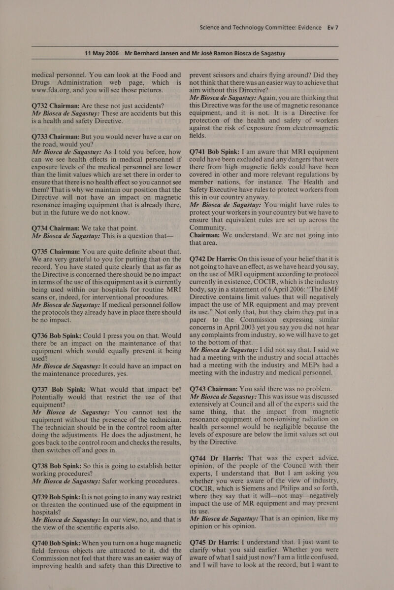 medical personnel. You can look at the Food and Drugs Administration web page, which is www.fda.org, and you will see those pictures. Q732 Chairman: Are these not just accidents? Mr Biosca de Sagastuy: These are accidents but this is a health and safety Directive. Q733 Chairman: But you would never have a car on the road, would you? Mr Biosca de Sagastuy: As | told you before, how can we see health effects in medical personnel if exposure levels of the medical personnel are lower than the limit values which are set there in order to ensure that there is no health effect so you cannot see them? That is why we maintain our position that the Directive will not have an impact on magnetic resonance imaging equipment that is already there, but in the future we do not know. Q734 Chairman: We take that point. Mr Biosca de Sagastuy: This is a question that— Q735 Chairman: You are quite definite about that. We are very grateful to you for putting that on the record. You have stated quite clearly that as far as the Directive is concerned there should be no impact in terms of the use of this equipment as it is currently being used within our hospitals for routine MRI scans or, indeed, for interventional procedures. Mr Biosca de Sagastuy: If medical personnel follow the protocols they already have in place there should be no impact. Q736 Bob Spink: Could I press you on that. Would there be an impact on the maintenance of that equipment which would equally prevent it being used? Mr Biosca de Sagastuy: \t could have an impact on the maintenance procedures, yes. Q737 Bob Spink: What would that impact be? Potentially would that restrict the use of that equipment? Mr Biosca de Sagastuy: You cannot test the equipment without the presence of the technician. The technician should be in the control room after doing the adjustments. He does the adjustment, he goes back to the control room and checks the results, then switches off and goes in. Q738 Bob Spink: So this is going to establish better working procedures? Mr Biosca de Sagastuy: Safer working procedures. Q739 Bob Spink: It is not going to in any way restrict or threaten the continued use of the equipment in hospitals? Mr Biosca de Sagastuy: In our view, no, and that is the view of the scientific experts also. Q740 Bob Spink: When you turn on a huge magnetic field ferrous objects are attracted to it, did the Commission not feel that there was an easier way of improving health and safety than this Directive to prevent scissors and chairs flying around? Did they not think that there was an easier way to achieve that aim without this Directive? Mr Biosca de Sagastuy: Again, you are thinking that this Directive was for the use of magnetic resonance equipment, and it is not. It is a Directive for protection of the health and safety of workers against the risk of exposure from electromagnetic fields. Q741 Bob Spink: I am aware that MRI equipment could have been excluded and any dangers that were there from high magnetic fields could have been covered in other and more relevant regulations by member nations, for instance. The Health and Safety Executive have rules to protect workers from this in our country anyway. Mr Biosca de Sagastuy: You might have rules to protect your workers in your country but we have to ensure that equivalent rules are set up across the Community. Chairman: We understand. We are not going into that area. Q742 Dr Harris: On this issue of your belief that it is not going to have an effect, as we have heard you say, on the use of MRI equipment according to protocol currently in existence, COCIR, which is the industry body, say in a statement of 6 April 2006: “The EMF Directive contains limit values that will negatively impact the use of MR equipment and may prevent its use.” Not only that, but they claim they put in a paper to the Commission expressing similar concerns in April 2003 yet you say you did not hear any complaints from industry, so we will have to get to the bottom of that. Mr Biosca de Sagastuy: | did not say that. I said we had a meeting with the industry and social attachés had a meeting with the industry and MEPs had a meeting with the industry and medical personnel. Q743 Chairman: You said there was no problem. Mr Biosca de Sagastuy: This was issue was discussed extensively at Council and all of the experts said the same thing, that the impact from magnetic resonance equipment of non-ionising radiation on health personnel would be negligible because the levels of exposure are below the limit values set out by the Directive. Q744 Dr Harris: That was the expert advice, opinion, of the people of the Council with their experts, I understand that. But I am asking you whether you were aware of the view of industry, COCIR, which is Siemens and Philips and so forth, where they say that it will—not may—negatively impact the use of MR equipment and may prevent its use. Mr Biosca de Sagastuy: That is an opinion, like my opinion or his opinion. Q745 Dr Harris: I understand that. I just want to clarify what you said earlier. Whether you were aware of what I said just now? I ama little confused, and I will have to look at the record, but I want to