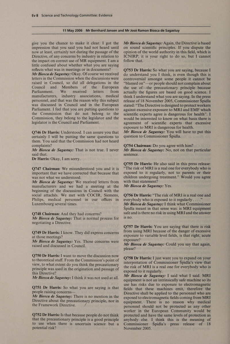 give you the chance to make it clear. I got the impression that you said you had not heard until now at least, certainly not during the passage of the Directive, of any concerns by industry in relation to the impact on correct use of MR equipment. I am a little confused about whether what you are saying reflects what was in meetings or in documents? Mr Biosca de Sagastuy: Okay. Of course we received letters in the Commission when the discussions were raised in Council, so did all delegations in the Council and Members of the European Parlianment. We received letters from manufacturers, industry associations, medical personnel, and that was the reason why this subject was discussed in Council and in the European Parliament. I feel that you are putting questions to the Commission that do not belong to the Commission, they belong to the legislator and the legislator is the Council and Parliament. Q746 Dr Harris: Understood. I can assure you that certainly I will be putting the same questions to them. You said that the Commission had not heard complaints? Mr Biosca de Sagastuy: That is not true. I never said that. Dr Harris: Okay, I am sorry. Q747 Chairman: We misunderstood you and it is important that we have corrected that because that was not what we understood. Mr Biosca de Sagastuy: We received letters from manufacturers and we had a meeting at the beginning of the discussions in Council with the social attachés. We met with COCIR, Siemens, Philips, medical personnel in our offices in Luxembourg several times. Q748 Chairman: And they had concerns? Mr Biosca de Sagastuy: That is normal process for negotiating a Directive. Q749 Dr Harris: I know. They did express concerns at those meetings? Mr Biosca de Sagastuy: Yes. Those concerns were raised and discussed in Council. Q750 Dr Harris: I want to move the discussion now to theoretical stuff. From the Commission’s point of view, to what extent do you think the precautionary principle was used in the origination and passage of this Directive? , Mr Biosca de Sagastuy: | think it was not used at all. Q751 Dr Harris: So what you are saying is that people raising concerns— Mr Biosca de Sagastuy: There is no mention in the Directive about the precautionary principle, nor in the Framework Directive. Q752 Dr Harris: Is that because people do not think that the precautionary principle is a good principle to use when there is uncertain science but a potential risk? Mr Biosca de Sagastuy: Again, the Directive is based on sound scientific principles. If you dispute the opinion of the world authority in this field, which is ICNIRP, it is your right to do so, but I cannot follow that. Q753 Dr Harris: So what you are saying, because I do understand you I think, is even though this is controversial amongst some people it cannot be “blamed on”—or people should not complain about the use of—the precautionary principle because actually the figures are based on good science. I think I understand what you are saying. In the press release of 18 November 2005, Commissioner Spidla stated: “The Directive is designed to protect workers against excessive exposure to MRI and EMF which scientific experts agree is dangerous for health”. I would be interested to know on what basis there is agreement of scientific experts that excessive exposure to MRI is dangerous for health. Mr Biosca de Sagastuy: You will have to put this question to Commissioner Spidla. Q754 Chairman: Do you agree with him? Mr Biosca de Sagastuy: No, not on that particular sentence. Q755 Dr Harris: He also said in this press release: “The risk of MRI is a real one for everybody who is exposed to it regularly, not to parents or their children undergoing treatment.” Would you agree with that statement? Mr Biosca de Sagastuy: Yes. Q756 Dr Harris: “The risk of MRI is a real one and everybody who is exposed to it regularly... .” Mr Biosca de Sagastuy: 1 think what Commissioner Spidla meant in that sense was: is MRI equipment safe and is there no risk in using MRI and the answer is no. Q757 Dr Harris: You are saying that there is risk from using MRI because of the danger of excessive exposure to variable level fields, is that right, acute exposure? Mr Biosca de Sagastuy: Could you say that again, please? Q758 Dr Harris: I just want you to expand on your interpretation of Commissioner Spidla’s view that the risk of MRI is a real one for everybody who is exposed to it regularly. Mr Biosca de Sagastuy: 1 said what I said. MRI equipment is not an intrinsically safe machine so its use has risks due to exposure to electromagnetic fields that these machines emit, therefore the Directive shall be applied to the personnel who are exposed to electromagnetic fields coming from MRI equipment. There is no reason why medical personnel should not be protected as any other worker in the European Community would be protected and have the same levels of protection as anybody else. I think this is the meaning of Commissioner Spidla’s press release of 18 November 2005.