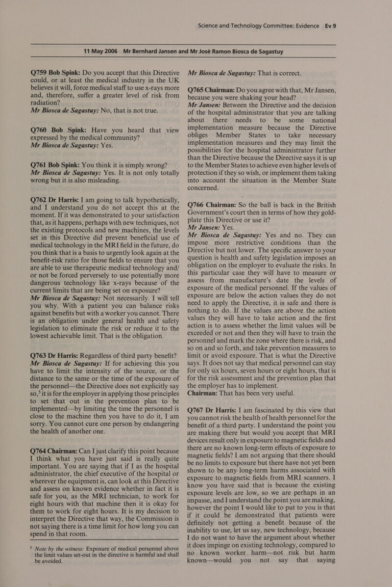   Q759 Bob Spink: Do you accept that this Directive could, or at least the medical industry in the UK believes it will, force medical staff to use x-rays more and, therefore, suffer a greater level of risk from radiation? Mr Biosca de Sagastuy: No, that is not true. Q760 Bob Spink: Have you heard that view expressed by the medical community? Mr Biosca de Sagastuy: Yes. Q761 Bob Spink: You think it is simply wrong? Mr Biosca de Sagastuy: Yes. It is not only totally wrong but it is also misleading. Q762 Dr Harris: I am going to talk hypothetically, and I understand you do not accept this at the moment. If it was demonstrated to your satisfaction that, as it happens, perhaps with new techniques, not the existing protocols and new machines, the levels set in this Directive did prevent beneficial use of medical technology in the MRI field in the future, do you think that is a basis to urgently look again at the benefit-risk ratio for those fields to ensure that you are able to use therapeutic medical technology and/ or not be forced perversely to use potentially more dangerous technology like x-rays because of the current limits that are being set on exposure? Mr Biosca de Sagastuy: Not necessarily. I will tell you why. With a patient you can balance risks against benefits but with a worker you cannot. There is an obligation under general health and safety legislation to eliminate the risk or reduce it to the lowest achievable limit. That is the obligation. Q763 Dr Harris: Regardless of third party benefit? Mr Biosca de Sagastuy: If for achieving this you have to limit the intensity of the source, or the distance to the same or the time of the exposure of the personnel—the Directive does not explicitly say so,&gt; it is for the employer in applying those principles to set that out in the prevention plan to be implemented—by limiting the time the personnel is close to the machine then you have to do it, I am sorry. You cannot cure one person by endangering the health of another one. Q764 Chairman: Can I just clarify this point because I think what you have just said is really quite important. You are saying that if I as the hospital administrator, the chief executive of the hospital or wherever the equipment is, can look at this Directive and assess on known evidence whether in fact it is safe for you, as the MRI technician, to work for eight hours with that machine then it is okay for them to work for eight hours. It is my decision to interpret the Directive that way, the Commission is not saying there is a time limit for how long you can spend in that room. 5 Note by the witness: Exposure of medical personnel above the limit values set-out in the directive is harmful and shall be avoided. Mr Biosca de Sagastuy: That is correct. Q765 Chairman: Do you agree with that, Mr Jansen, because you were shaking your head? Mr Jansen: Between the Directive and the decision of the hospital administrator that you are talking about there needs to be some national implementation measure because the Directive obliges Member States to take necessary implementation measures and they may limit the possibilities for the hospital administrator further than the Directive because the Directive says it is up to the Member States to achieve even higher levels of protection if they so wish, or implement them taking into account the situation in the Member State concerned. Q766 Chairman: So the ball is back in the British Government’s court then in terms of how they gold- plate this Directive or use it? Mr Jansen: Yes. Mr Biosca de Sagastuy: Yes and no. They can impose more restrictive conditions than the Directive but not lower. The specific answer to your question is health and safety legislation imposes an obligation on the employer to evaluate the risks. In this particular case they will have to measure or assess from manufacture’s date the levels of exposure of the medical personnel. If the values of exposure are below the action values they do not need to apply the Directive, it is safe and there is nothing to do. If the values are above the action values they will have to take action and the first action is to assess whether the limit values will be exceeded or not and then they will have to train the personnel and mark the zone where there is risk, and so on and so forth, and take prevention measures to limit or avoid exposure. That is what the Directive says. It does not say that medical personnel can stay for only six hours, seven hours or eight hours, that is for the risk assessment and the prevention plan that the employer has to implement. Chairman: That has been very useful. Q767 Dr Harris: I am fascinated by this view that you cannot risk the health of health personnel for the benefit of a third party. I understand the point you are making there but would you accept that MRI devices result only in exposure to magnetic fields and there are no known long-term effects of exposure to magnetic fields? I am not arguing that there should be no limits to exposure but there have not yet been shown to be any- long-term harms associated with exposure to magnetic fields from MRI scanners. I know you have said that is because the existing exposure levels are low, so we are perhaps in an impasse, and I understand the point you are making, however the point I would like to put to you is that if it could be demonstrated that patients were definitely not getting a benefit because of the inability to use, let us say, new technology, because I do not want to have the argument about whether it does impinge on existing technology, compared to no known worker harm—not risk but harm known—would you not say that saying