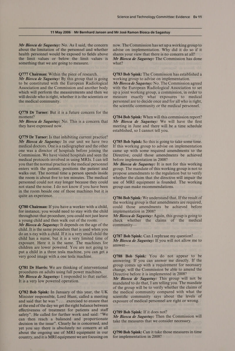 Mr Biosca de Sagastuy: No. As | said, the concern about the limitation of the personnel and whether health personnel would be exposed to fields above the limit values or below the limit values is something that we are going to measure. Q777 Chairman: Within the piece of research. Mr Biosca de Sagastuy: By this group that is going to be constituted with the European Radiological Association and the Commission and another body which will perform the measurements and then we will decide who is right, whether it is the scientists or the medical community. Q778 Dr Turner: But it is a future concern for the moment? Mr Biosca de Sagastuy: No. This is a concern that they have expressed now. Q779 Dr Turner: Is that inhibiting current practice? Mr Biosca de Sagastuy: In our unit we have two medical doctors. One is a radiographer and the other one was a director of hospitals before joining the Commission. We have visited hospitals and seen the medical protocols involved in using MRIs. I can tell you that the normal practice is the medical personnel enters with the patient, positions the patient and walks out. The normal time a person spends inside the room is about five to ten minutes. The medical personnel could not stay longer because they could not stand the noise. I do not know if you have been in the room beside one of those machines but it is quite an experience. Q780 Chairman: If you have a worker with a child, for instance, you would need to stay with the child throughout that procedure, you could not just leave a young child and then walk out of the room. Mr Biosca de Sagastuy: It depends on the age of the child. It is the same procedure that is used when you do an x-ray with a child. If it is a very small child the child has a nurse, but it is a very limited time of exposure. Here it is the same. The machines for children are lower powered. You are not going to put a child in a three tesla machine, you can get a very good image with a one tesla machine. Q781 Dr Harris: We are thinking of interventional procedures on adults using full power machines. Mr Biosca de Sagastuy: | responded to that earlier. It is a very low powered operation. Q782 Bob Spink: In January of this year, the UK Minister responsible, Lord Hunt, called a meeting and said that he was “... .exercised to ensure that at the end of the day we get the right balance between effectiveness of treatment for patients and staff safety”. He called for further work and said: “We can then reach a balanced and proportionate decision in the issue”. Clearly he is concerned, and yet you say there is absolutely no concern at all about the ongoing use of MRI equipment in our country, and it is MRI equipment we are focusing on now. The Commission has set up a working group to advise on implementation. Why did it do so if it shares your view that there is no concern at all? Mr Biosca de Sagastuy: The Commission has done what? Q783 Bob Spink: The Commission has established a working group to advise on implementation. Mr Biosca de Sagastuy: No. The Commission agreed with the European Radiological Association to set up a joint working group, a commission, in order to measure exactly what exposures to medical personnel are to decide once and for all who is right, the scientific community or the medical personnel. Q784 Bob Spink: When will this commission report? Mr Biosca de Sagastuy: We will have the first meeting in June and there will be a time schedule established, so I cannot tell you. Q785 Bob Spink: So this is going to take some time. If this working group to advise on implementation came up with some required amendments to the Directive, could those amendments be achieved before implementation in 2008? Mr Biosca de Sagastuy: It is not for this working group. The mandate of this working group is not to propose amendments to the regulation but to verify whether the claim that the directive will impair the use of MRI equipment is founded. The working group can make recommendations. Q786 Bob Spink: We understand that. If the result of the working group is that amendments are required, could those amendments be achieved before implementation in 2008? Mr Biosca de Sagastuy: Again, this group is going to check whether the claims of the medical community— Q787 Bob Spink: Can I rephrase my question? Mr Biosca de Sagastuy: If you will not allow me to answer— Q788 Bob Spink: You do not appear to be answering. If you can answer me directly. If the group comes up with a requirement for necessary change, will the Commission be able to amend the Directive before it is implemented in 2008? Mr Biosca de Sagastuy: This group will not be mandated to do that, I am telling you. The mandate of the group will be to verify whether the claims of the medical community compared with what the scientific community says about the levels of exposure of medical personnel are right or wrong. Q789 Bob Spink: If it does not? Mr Biosca de Sagastuy: Then the Commission will take the measures that we consider necessary. Q790 Bob Spink: Can it take those measures in time for implementation in 2008?