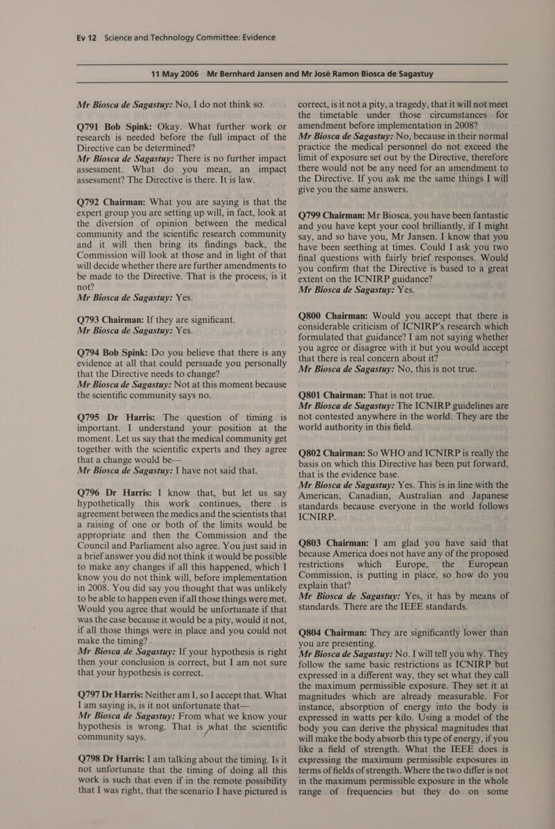 Mr Biosca de Sagastuy: No, | do not think so. Q791 Bob Spink: Okay. What further work or research is needed before the full impact of the Directive can be determined? Mr Biosca de Sagastuy: There is no further impact assessment. What do you mean, an impact assessment? The Directive is there. It is law. Q792 Chairman: What you are saying is that the expert group you are setting up will, in fact, look at the diversion of opinion between the medical community and the scientific research community and it will then bring its findings back, the Commission will look at those and in light of that will decide whether there are further amendments to be made to the Directive. That is the process, is it not? Mr Biosca de Sagastuy: Yes. Q793 Chairman: If they are significant. Mr Biosca de Sagastuy: Yes. Q794 Bob Spink: Do you believe that there is any evidence at all that could persuade you personally that the Directive needs to change? Mr Biosca de Sagastuy: Not at this moment because the scientific community says no. Q795 Dr Harris: The question of timing is important. I understand your position at the moment. Let us say that the medical community get together with the scientific experts and they agree that a change would be— Mr Biosca de Sagastuy: | have not said that. Q796 Dr Harris: I know that, but let us say hypothetically this work continues, there is agreement between the medics and the scientists that a raising of one or both of the limits would be appropriate and then the Commission and the Council and Parliament also agree. You just said in a brief answer you did not think it would be possible to make any changes if all this happened, which I know you do not think will, before implementation in 2008. You did say you thought that was unlikely to be able to happen even if all those things were met. Would you agree that would be unfortunate if that was the case because it would be a pity, would it not, if all those things were in place and you could not make the timing? Mr Biosca de Sagastuy: If your hypothesis is right then your conclusion is correct, but I am not sure that your hypothesis is correct. Q797 Dr Harris: Neither am I, so | accept that. What I am saying is, is it not unfortunate that— Mr Biosca de Sagastuy: From what we know your hypothesis is wrong. That is hat the scientific community says. Q798 Dr Harris: I am talking about the timing. Is it not unfortunate that the timing of doing all this work is such that even if in the remote possibility that I was right, that the scenario I have pictured is correct, is it not a pity, a tragedy, that it will not meet the timetable under those circumstances for amendment before implementation in 2008? Mr Biosca de Sagastuy: No, because in their normal practice the medical personnel do not exceed the limit of exposure set out by the Directive, therefore there would not be any need for an amendment to the Directive. If you ask me the same things I will give you the same answers. Q799 Chairman: Mr Biosca, you have been fantastic and you have kept your cool brilliantly, if I might say, and so have you, Mr Jansen. I know that you have been seething at times. Could I ask you two final questions with fairly brief responses. Would you confirm that the Directive is based to a great extent on the ICNIRP guidance? Mr Biosca de Sagastuy: Yes. Q800 Chairman: Would you accept that there is considerable criticism of ICNIRP’s research which formulated that guidance? I am not saying whether you agree or disagree with it but you would accept that there is real concern about it? Mr Biosca de Sagastuy: No, this is not true. Q801 Chairman: That is not true. Mr Biosca de Sagastuy: The ICNIRP guidelines are not contested anywhere in the world. They are the world authority in this field. Q802 Chairman: So WHO and ICNIRP is really the basis on which this Directive has been put forward, that is the evidence base. Mr Biosca de Sagastuy: Yes. This is in line with the American, Canadian, Australian and Japanese standards because everyone in the world follows ICNIRP. Q803 Chairman: I am glad you have said that because America does not have any of the proposed restrictions which Europe, the European Commission, is putting in place, so how do you explain that? Mr Biosca de Sagastuy: Yes, it has by means of standards. There are the IEEE standards. Q804 Chairman: They are significantly lower than you are presenting. Mr Biosca de Sagastuy: No. I will tell you why. They follow the same basic restrictions as ICNIRP but expressed in a different way, they set what they call the maximum permissible exposure. They set it at magnitudes which are already measurable. For instance, absorption of energy into the body is expressed in watts per kilo. Using a model of the body you can derive the physical magnitudes that will make the body absorb this type of energy, if you like a field of strength. What the IEEE does is expressing the maximum permissible exposures in terms of fields of strength. Where the two differ is not in the maximum permissible exposure in the whole range of frequencies but they do on some
