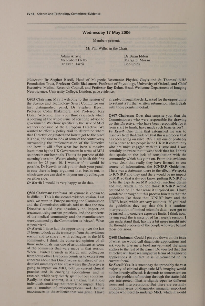 Adam Afriyie Mr Robert Flello Dr Evan Harris Dr Brian Iddon Margaret Moran Bob Spink Q805 Chairman: May I welcome to this session of the Science and Technology Select Committee our first distinguished panel, Dr Stephen Keevil, Professor Colin Blakemore, and Professor Ray Dolan. Welcome. This is our third case study which is looking at the whole issue of scientific advice to government. We chose specifically the issue of MRI scanners because of the European Directive. We wanted to effect a policy trail to determine where it is now, and also to look at some of the controversy surrounding the implementation of the Directive and how it will affect what has been a massive investment by the UK Government in terms of MRI scanners in our hospitals. That is the purpose of this morning’s session. We are aiming to finish this first session by 25 past 10. I wonder if it would be possible, Dr Keevil, to ask you to chair your panel, in case there is huge argument that breaks out, in which case you can deal with your unruly colleagues on either side. Dr Keevil: | would be very happy to do that. Q806 Chairman: Professor Blakemore is known to be difficult! This is the second evidence session. Last week we were in Europe meeting the Commission and the Commission officials told us that the new Directive would have absolutely no impact on treatment using current practices, and the concerns of the medical community and the manufacturers were dismissed by the Commission as “views”. What is your view? Dr Keevil: | have had the opportunity over the last 24 hours to look at the transcript from that evidence session and to share it with colleagues in the MR community. I think the concerted opinion of all those individuals was one of astonishment at some of the comments that were made in that session. When I visited Brussels in March with colleagues from seven other European countries to express our concerns about this Directive, we sent ahead of us a detailed summary of the areas where the Directive is going to impact on MRI, both in current clinical practice and in emerging applications and in research, which very clearly spelt out our concerns. Really, in that context, it is amazing that those individuals could say that there is no impact. There are a number of misconceptions and factual inaccuracies in the evidence that was given. I have already, through the clerk, asked for the opportunity to submit a further written submission which deals with those points in detail. Q807 Chairman: Does that surprise you, that the Commissioners who were responsible for drawing up this Directive, who have been responsible for it from start to finish, have made such basic errors? Dr Keeyvil: One thing that astonished me was to discover from that evidence that this is a process that has been going on since 1992. I am one of probably half a dozen to ten people in the UK MR community who are most engaged with this issue and I was certainly unaware that it went back that far. I think that speaks to the lack of consultation with the community which has gone on. From that evidence it was clear that really they have listened to one source of information: the ICNIRP Guidelines. There was a statement there to the effect: We spoke to ICNIRP and they said there would be no impact on MR, so that is it—you know, putting ICNIRP up to be the experts on MR practice, machine design and use, which I do not think ICNIRP would pretend to be. In that sense it surprised me. I have wondered throughout this process how it is that the guidelines like those that ICNIRP have and the NRPB have, which are very cautious—if you read the guidelines they say that this is a cautious interpretation of limited scientific data—ever got to be turned into concrete exposure limits. I think now, having read the transcript of last week’s session, I can understand that, having a bit more insight into the thought processes of the people who were behind those decisions. Q808 Chairman: Could I pin you down on the issue of what we would call diagnostic applications and ask you to give me a brief answer—and the same applies to the rest of the panel: Do you feel that this Directive will have real impact in terms of diagnostic applications if in fact it is implemented in its current form? Dr Keevil: Yes. It is true to say that probably the vast majority of clinical diagnostic MR imaging would not be directly affected. It depends to some extent on how the problem of moving through the static field gets interpreted. That is slightly open to different views and interpretations. But there are certainly important areas of diagnostic imaging, important groups who need to undergo MRI, which it would