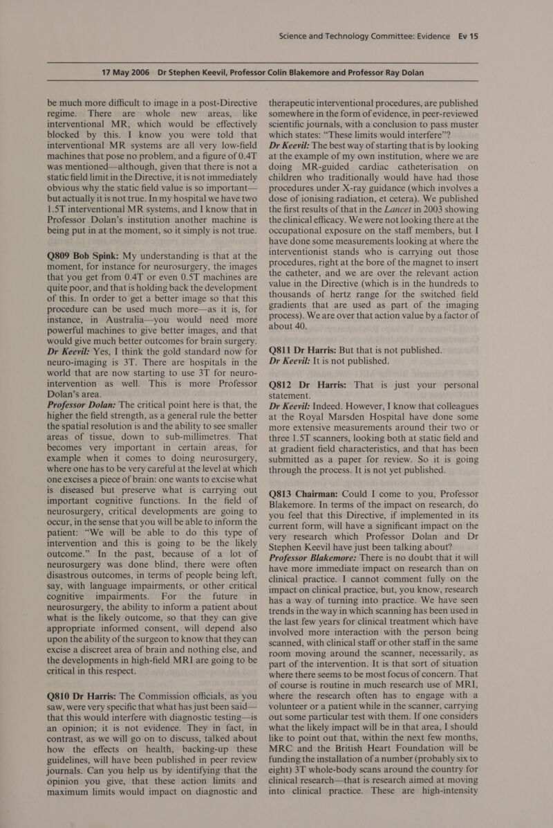 be much more difficult to image in a post-Directive regime. There are whole new areas, like interventional MR, which would be effectively blocked by this. I know you were told that interventional MR systems are all very low-field machines that pose no problem, and a figure of 0.4T was mentioned—although, given that there is not a static field limit in the Directive, it is not immediately obvious why the static field value is so important— but actually it is not true. In my hospital we have two 1.5T interventional MR systems, and I know that in Professor Dolan’s institution another machine is being put in at the moment, so it simply is not true. Q809 Bob Spink: My understanding is that at the moment, for instance for neurosurgery, the images that you get from 0.4T or even 0.5T machines are quite poor, and that is holding back the development of this. In order to get a better image so that this procedure can be used much more—as it is, for instance, in Australia—you would need more powerful machines to give better images, and that would give much better outcomes for brain surgery. Dr Keevil: Yes, 1 think the gold standard now for neuro-imaging is 3T. There are hospitals in the world that are now starting to use 3T for neuro- intervention as well. This is more Professor Dolan’s area. Professor Dolan: The critical point here is that, the higher the field strength, as a general rule the better the spatial resolution is and the ability to see smaller areas of tissue, down to sub-millimetres. That becomes very important in certain areas, for example when it comes to doing neurosurgery, where one has to be very careful at the level at which one excises a piece of brain: one wants to excise what is diseased but preserve what is carrying out important cognitive functions. In the field of neurosurgery, critical developments are going to occur, in the sense that you will be able to inform the patient: “We will be able to do this type of intervention and this is going to be the likely outcome.” In the past, because of a lot of neurosurgery was done blind, there were often disastrous outcomes, in terms of people being left, say, with language impairments, or other critical cognitive impairments. For the future in neurosurgery, the ability to inform a patient about what is the likely outcome, so that they can give appropriate informed consent, will depend also upon the ability of the surgeon to know that they can excise a discreet area of brain and nothing else, and the developments in high-field MRI are going to be critical in this respect. Q810 Dr Harris: The Commission officials, as you saw, were very specific that what has just been said— that this would interfere with diagnostic testing—is an opinion; it is not evidence. They in fact, in contrast, as we will go on to discuss, talked about how the effects on health, backing-up these guidelines, will have been published in peer review journals. Can you help us by identifying that the opinion you give, that these action limits and maximum limits would impact on diagnostic and therapeutic interventional procedures, are published somewhere in the form of evidence, in peer-reviewed scientific journals, with a conclusion to pass muster which states: “These limits would interfere”? Dr Keevil: The best way of starting that is by looking at the example of my own institution, where we are doing MR-guided cardiac catheterisation on children who traditionally would have had those procedures under X-ray guidance (which involves a dose of ionising radiation, et cetera). We published the first results of that in the Lancet in 2003 showing the clinical efficacy. We were not looking there at the occupational exposure on the staff members, but I have done some measurements looking at where the interventionist stands who is carrying out those procedures, right at the bore of the magnet to insert the catheter, and we are over the relevant action value in the Directive (which is in the hundreds to thousands of hertz range for the switched field gradients that are used as part of the imaging process). We are over that action value by a factor of about 40. Q811 Dr Harris: But that is not published. Dr Keevil: It is not published. Q812 Dr Harris: That is just your personal statement. Dr Keeyvil: Indeed. However, I know that colleagues at the Royal Marsden Hospital have done some more extensive measurements around their two or three 1.5T scanners, looking both at static field and at gradient field characteristics, and that has been submitted as a paper for review. So it is going through the process. It is not yet published. Q813 Chairman: Could I come to you, Professor Blakemore. In terms of the impact on research, do you feel that this Directive, if implemented in its current form, will have a significant impact on the very research which Professor Dolan and Dr Stephen Keevil have just been talking about? Professor Blakemore: There is no doubt that it will have more immediate impact on research than on clinical practice. I cannot comment fully on the impact on clinical practice, but, you know, research has a way of turning into practice. We have seen trends in the way in which scanning has been used in the last few years for clinical treatment which have involved more interaction with the person being scanned, with clinical staff or other staff in the same room moving around the scanner, necessarily, as part of the intervention. It is that sort of situation where there seems to be most focus of concern. That of course is routine in much research use of MRI, where the research often has to engage with a volunteer or a patient while in the scanner, carrying out some particular test with them. If one considers what the likely impact will be in that area, I should like to point out that, within the next few months, MRC and the British Heart Foundation will be funding the installation of a number (probably six to eight) 3T whole-body scans around the country for clinical research—that is research aimed at moving into clinical practice. These are high-intensity