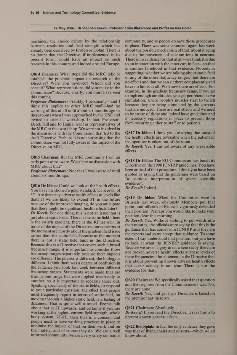 machines, the choice driven by the relationship between resolution and field strength which has already been described by Professor Dolan. There is no doubt that the Directive, if implemented in its present form, would have an impact on such research in this country and indeed around Europe. Q814 Chairman What steps did the MRC take to establish the potential impact on research of the Directive? Were you involved? Whom did you consult? What representations did you make to the Commission? Because, clearly, you must have seen this coming. Professor Blakemore: Frankly, I personally—and I think this applies to other MRC staff—had no warning of this at all until about six months ago or thereabouts when I was approached by the HSE and invited to attend a workshop. In fact, Professors Derek Hill and Jo Hajnal went as representatives of the MRC to that workshop. We were not involved in the discussions with the Commission that led to the draft Directive. Perhaps it is not surprising that the Commission was not fully aware of the impact of the Directive on MRI. Q815 Chairman: But the MRI community from an early point were aware. Was there no discussion with MRC about that? Professor Blakemore: Not that I was aware of until about six months ago. Q816 Dr Iddon: Could we look at the health effects. You have mentioned a gold standard, Dr Keevil, of 3T. Are there any adverse health effects at levels like that? If we are likely to exceed 3T in the future because of the improved imaging, do you anticipate that there might be significant health effects later? Dr Keevil: For one thing, this is not an issue that is just about static fields. There is the static field, there is the switch gradient, there is the RF as well. In terms of the impact of the Directive, our concerns at the moment are mostly about the gradient field issue rather than the static field, because at the moment there is not a static field limit in the Directive. Because this is a Directive that covers such a broad frequency range, it is important to consider those frequency ranges separately because their impacts are different. The physics is different; the biology is different. I think there was a degree of confusion in the evidence you took last week between different frequency ranges. Statements were made that are true in one range but were applied incorrectly to another, so it is important to separate those out. Speaking specifically of the static fields, to respond to your particular question, the effect that people most frequently report in terms of static field, on moving through a higher static field, is a feeling of dizziness. That is quite well attested. People talk about that at 2T upwards, and certainly if you are working at the highest current figid strength, whole body system, 7T/8T, then that is a concern and people need to have working practices in place to minimise the impact of that on their work and on their safety, and of course they do. We are a well informed community, we are a very safety-conscious community, and so people do have those procedures in place. There was some comment again last week about the possible mechanism of that, about it being due to the movement of calcium ions in neurons. There is no evidence for that at all—we think it is due to an interaction with the inner ear, in fact—so that is another falsehood in that evidence. Nobody is suggesting, whether we are talking about static field or any of the other frequency ranges, that there are no effects and that we can sit there complacently and have no limits at all. We know there are effects. For example, in the gradient frequency range, if you go to high enough amplitudes, you get peripheral nerve stimulation, where people’s muscles start to twitch because they are being stimulated by the currents that are induced. There are real effects and we need to be aware of those and indeed have guidelines and if necessary regulations in place to prevent those from occurring either to staff or to patients. Q817 Dr Iddon: I think you are saying that most of the health effects are reversible when the patient or the operator is taken out of the room. Dr Keevil: Yes. 1 am not aware of any irreversible effects. Q818 Dr Iddon: The EU Commission has based its Directive on the 1998 ICNIRP guidelines. You have been critical of that procedure. I think you have been quoted as saying that the guidelines were based on “a cautious interpretation of sparse scientific evidence”. Dr Keevil: Indeed. Q819 Dr Iddon: When the Committee were in Brussels last week, obviously Members put that point, and officials in Brussels vigorously defended their position. Perhaps you would like to make your position clear this morning. Dr Keeyvil: Yes. Without wishing to put words into their mouths, the officials were saying that this is the guidance that has come from ICNIRP and they are the experts and so we accept that guidance. To some extent, I can understand that position, but you have to look at what the ICNIRP guidance is saying. Because we are in a grey area, where really there are not proven adverse health effects at these levels of these frequencies, the statement in the Directive that it is about preventing known adverse health effects that occur acutely is not true. There is not the evidence for that. Q820 Chairman: We specifically asked that question and the response from the Commissioners was: No, there are none. Dr Keevil: Yes, and yet their Directive is based on the premise that there are. Q821 Chairman: Absolutely. Dr Keeyil: If you read the Directive, it says this is to prevent known adverse effects. Q822 Bob Spink: In fact the only evidence they gave was that of flying chairs and scissors—which we all know about.