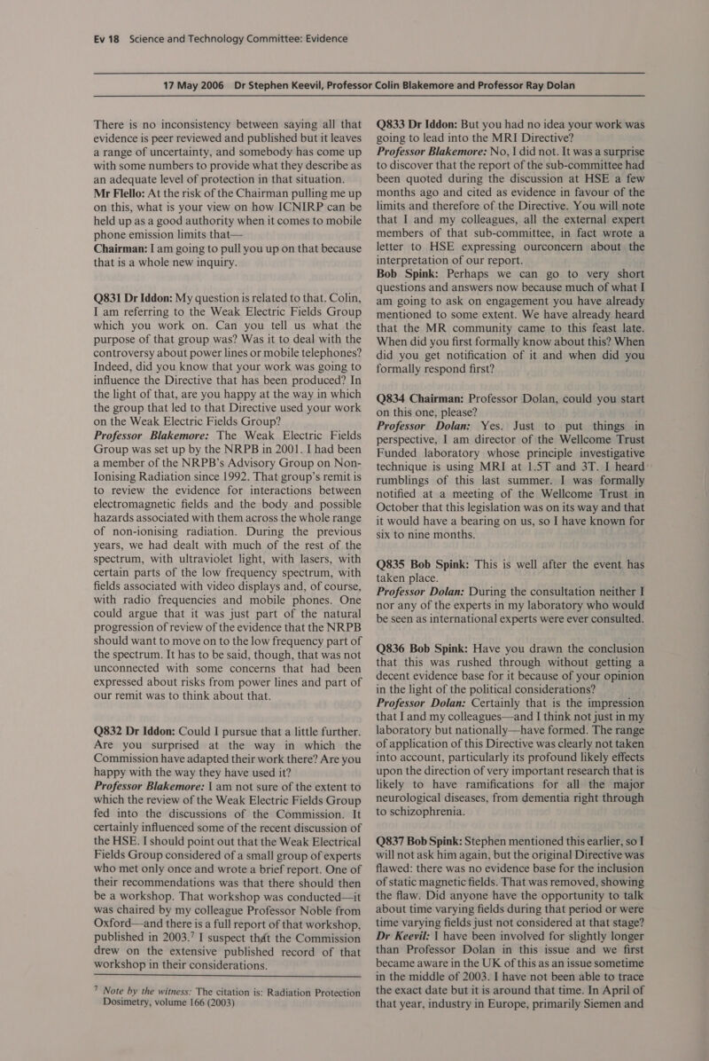 There is no inconsistency between saying all that evidence is peer reviewed and published but it leaves a range of uncertainty, and somebody has come up with some numbers to provide what they describe as an adequate level of protection in that situation. Mr Flello: At the risk of the Chairman pulling me up on this, what is your view on how ICNIRP can be held up as a good authority when it comes to mobile phone emission limits that— Chairman: I am going to pull you up on that because that is a whole new inquiry. Q831 Dr Iddon: My question is related to that. Colin, I am referring to the Weak Electric Fields Group which you work on. Can you tell us what the purpose of that group was? Was it to deal with the controversy about power lines or mobile telephones? Indeed, did you know that your work was going to influence the Directive that has been produced? In the light of that, are you happy at the way in which the group that led to that Directive used your work on the Weak Electric Fields Group? Professor Blakemore: The Weak Electric Fields Group was set up by the NRPB in 2001. I had been a member of the NRPB’s Advisory Group on Non- Ionising Radiation since 1992. That group’s remit is to review the evidence for interactions between electromagnetic fields and the body and possible hazards associated with them across the whole range of non-ionising radiation. During the previous years, we had dealt with much of the rest of the spectrum, with ultraviolet light, with lasers, with certain parts of the low frequency spectrum, with fields associated with video displays and, of course, with radio frequencies and mobile phones. One could argue that it was just part of the natural progression of review of the evidence that the NRPB should want to move on to the low frequency part of the spectrum. It has to be said, though, that was not unconnected with some concerns that had been expressed about risks from power lines and part of our remit was to think about that. Q832 Dr Iddon: Could I pursue that a little further. Are you surprised at the way in which the Commission have adapted their work there? Are you happy with the way they have used it? Professor Blakemore: | am not sure of the extent to which the review of the Weak Electric Fields Group fed into the discussions of the Commission. It certainly influenced some of the recent discussion of the HSE. I should point out that the Weak Electrical Fields Group considered of a small group of experts who met only once and wrote a brief report. One of their recommendations was that there should then be a workshop. That workshop was conducted—it was chaired by my colleague Professor Noble from Oxford—and there is a full report of that workshop, published in 2003.’ I suspect that the Commission drew on the extensive published record of that workshop in their considerations.  7 Note by the witness: The citation is: Radiation Protection Dosimetry, volume 166 (2003) Q833 Dr Iddon: But you had no idea your work was going to lead into the MRI Directive? Professor Blakemore: No, | did not. It was a surprise to discover that the report of the sub-committee had been quoted during the discussion at HSE a few months ago and cited as evidence in favour of the limits and therefore of the Directive. You will note that I and my colleagues, all the external expert members of that sub-committee, in fact wrote a letter to HSE expressing ourconcern about the interpretation of our report. Bob Spink: Perhaps we can go to very short questions and answers now because much of what I am going to ask on engagement you have already mentioned to some extent. We have already heard that the MR community came to this feast late. When did you first formally know about this? When did you get notification of it and when did you formally respond first? Q834 Chairman: Professor Dolan, could you start on this one, please? Professor Dolan: Yes. Just to put things in perspective, I am director of the Wellcome Trust Funded laboratory whose principle investigative technique is using MRI at 1.5T and 3T. I heard: rumblings of this last summer. I was formally notified at a meeting of the Wellcome Trust in October that this legislation was on its way and that it would have a bearing on us, so I have known for six to nine months. Q835 Bob Spink: This is well after the event has taken place. Professor Dolan: During the consultation neither I nor any of the experts in my laboratory who would be seen as international experts were ever consulted. Q836 Bob Spink: Have you drawn the conclusion that this was rushed through without getting a decent evidence base for it because of your opinion in the light of the political considerations? Professor Dolan: Certainly that is the impression that I and my colleagues—and I think not just in my laboratory but nationally—have formed. The range of application of this Directive was clearly not taken into account, particularly its profound likely effects upon the direction of very important research that is likely to have ramifications for all the major neurological diseases, from dementia right through to schizophrenia. Q837 Bob Spink: Stephen mentioned this earlier, so I will not ask him again, but the original Directive was flawed: there was no evidence base for the inclusion of static magnetic fields. That was removed, showing the flaw. Did anyone have the opportunity to talk about time varying fields during that period or were time varying fields just not considered at that stage? Dr Keevil: | have been involved for slightly longer than Professor Dolan in this issue and we first became aware in the UK of this as an issue sometime in the middle of 2003. I have not been able to trace the exact date but it is around that time. In April of that year, industry in Europe, primarily Siemen and