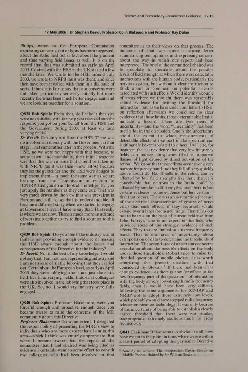 Philips, wrote to the European Commission expressing concerns, not only, as has been suggested, about the static field but in fact about the gradient and time varying field issues as well. It is on the record that that was submitted as early as April 2003. Contact with the HSE in the UK started a few months later. We wrote to the HSE around July 2003, we wrote to NRPB (as it was then), and since then have been involved with them in a dialogue of sorts. I think it is fair to say that our concerns were not taken particularly seriously initially but more recently there has been much better engagement and we are looking together for a solution. Q838 Bob Spink: From that, do I take it that you were not satisfied with the help you received and the response you got on your behalf from the HSE and the Government during 2003, at least on time varying fields? Dr Keevil: Certainly not from the HSE. There was no involvement directly with the Government at that stage. That came rather later in the process. With the HSE, no we were not happy with that because, to some extent understandably, their initial response was that this was an issue that should be taken up with NRPB (as it was then—now HPA) because they set the guidelines and the HSE were obliged to implement them—in much the same way as we are hearing from the Commission in relation to ICNIRP: that you do not look at it intelligently; you just apply the numbers as they come out. That was very much driven by the view that was prevalent in Europe and still is, so that is understandable. It became a different story when we started to engage at Government level. I have to say that. That really is where we are now. There is much more an attitude of working together to try to find a solution to this problem. Q839 Bob Spink: Do you think the industry was at fault in not providing enough evidence or making the HSE aware enough about the issues and consequences of the Directive for the industry? Dr Keevil: Not to the best of my knowledge. I would not say that. Iam not here representing industry and I am not aware of all the lobbying that they carried out. Certainly at the European level, as early as April 2003 they were lobbying about not just the static field but time varying fields. Industrial colleagues were also involved in the lobbying that took place in the UK. So, no, I would say industry were fully engaged. Q840 Bob Spink: Professor Blakemore, were you forceful enough and proactive enough once you became aware to raise the concerns of the MR community about this Directive. Professor Blakemore: To some extent, I delegated the responsibility of presenting the MRC’s view to individuals who are more expert than I am in this area—which I think was entirely appropriate. But when I became aware that the report of the committee that I had chaired was being cited as evidence I certainly went to some effort to consult my colleagues who had been involved in that committee as to their views on that process. The outcome of that was quite a strong letter summarising our opinions and expressing concern about the way in which our report had been interpreted. The brief of the committee I chaired was to speculate—to speculate—about the possible levels of field strength at which there were detectable interactions with the human body, particularly the nervous system, but without a clear instruction to think about or comment on potential hazards associated with such effects. We did identify a couple of areas where we thought there was reasonably robust evidence for defining the threshold for interaction, but, as we have said in our letter to HSE, on reflection afterwards we could see no clear evidence that those limits, those determinable limits, indicate a hazard. There are two areas. of uncertainty—and the word “uncertainty” has been used a lot in the discussion. One is the uncertainty about the extent to which measurements of detectable effects at one part in the spectrum can legitimately be extrapolated to others. I will cite, for instance, the clear evidence that very low frequency fields can induce phosphenes (that is, apparent flashes of light caused by direct activation of the retina). We know that those effects occur over a very narrow frequency band and they fall off very quickly above about 20 Hz. If cells in the retina can be affected by low field strengths like that, then it is conceivable that neurons in the brain could be affected by similar field strengths, and there is less certain evidence—some evidence but less certain— that that occurs. There was an assumption (because of the electrical characteristics of groups of nerve cells) that such effects, if they occurred, would extend over a large frequency range. That turns out not to be true on the basis of current evidence from John Jeffreys, who is an expert in this field who provided some of the strongest evidence of such effects. They too are limited to a narrow frequency band. That is one area of uncertainty about extrapolation of data to determine the thresholds of interaction. The second area of uncertainty concerns speculation about the possible effects on the body above those thresholds. Robert tried to raise the dreaded question of mobile phones. It is worth comparing this present situation with that considered by Stewart.’ If there had been clear enough evidence—as there is now for effects at the low frequency part of the spectrum—of interaction with the body at very low-strength radio frequency fields, then it would have been very difficult, following the same arguments, for ICNIRP and NRBP not to adopt those extremely low levels, which probably would have stopped radio frequency telecommunication technology. It was only because of the uncertainty of being able to establish a clearly agreed threshold that there were not similar, inappropriate, extremely cautious limits for radio frequencies. Q841 Chairman: If that seems so obvious to all, how have we got to this point in time, where we are within a short period of adopting this particular Directive 8 Note by the witness: The Independent Expert Group on Mobile Phones, chaired by Sir William Stewart.