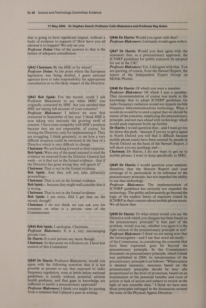 that is going to have significant impact, without a body of evidence to support it? How have you all allowed it to happen? We rely on you. Professor Dolan: One of the answers to that is the failure of adequate consultation. Q842 Chairman: By the HSE or by whom? Professor Dolan: At the point where the European legislation was being drafted, I guess national agencies have to take responsibility for appropriate consultation as to the likely impact of the Directive. Q843 Bob Spink: For the record, could I ask Professor Blakemore to say when MRC was originally contacted by HSE. Are you satisfied that HSE are taking full account of your concerns? Professor Blakemore: 1 believe we were first contacted in September of last year. I think HSE is now taking very seriously the growing swell of concern. I have some sympathy with HSE’s position because they are not responsible, of course, for writing the Directive, only for implementing it. They are struggling, I think genuinely, to see how a very difficult situation could be retrieved in the face of a Directive which is very difficult to change. Chairman: We are looking forward to their response. Bob Spink: Were any of the panel amazed to read the evidence we received from the Director General last week—or is that not in the formal evidence—that if the Directive has gone wrong they will ignore it? Chairman: That is not in the formal evidence. Bob Spink: And they will not take infractory proceedings— Chairman: That is not in the formal evidence. Bob Spink:—because they might well consider that it is wrong. Chairman: That is not in the formal evidence. Bob Spink: I am sorry. Did I get that on the record, though? Chairman: I do not think we can ask you for comment on what is a private view of the Commissioner. Q844 Bob Spink: I apologise, Chairman. Professor Blakemore: It is a very encouraging private view. Dr Harris: It is not private any more though. Chairman: At that point we will move on. I have lost control of this Committee! Q845 Dr Harris: Professor Blakemore, would you agree with the following assertion that it is not possible at present to say that exposure to radio frequency regulation, even at leWels below national guidelines, is totally without potential adverse health guidance, and that gaps in knowledge are sufficient to justify a precautionary approach? Professor Blakemore: | think you might be quoting from a sentence that I played a part in writing. Q846 Dr Harris: Would you agree with that? Professor Blakemore: | certainly would agree with it. Q847 Dr Harris: Would you then agree with the statement that: as a precautionary approach, the ICNIRP guidelines for public exposure be adopted for use in the UK? Professor Blakemore: Yes. | did agree with that. You are quoting, of course, from the Stewart Report, the report of the Independent Expert Group on Mobile Phones. Q848 Dr Harris: Of which you were a member. Professor Blakemore: Of which I was a member. That recommendation of course was made in the knowledge that to adopt ICNIRP guidelines for radio frequency radiation would not impede mobile frequency telecommunications technology. What it would do would be to send a signal that we should be aware of the concerns, employing the precautionary principle, and not race ahead with technology which would push exposure levels up further. Dr Harris: I would question that—and I want go too far down this path—because if you try to get a signal in North Oxford you will find it difficult because: mobile phone masts have been resisted by people in North Oxford on the basis of the Stewart Report. I will show you my postbags and— Chairman: Dr Harris, I do not want to get on to mobile phones. I want to keep specifically to MRI. Q849 Dr Harris: I would question your analysis, therefore, that the Stewart Report and your coverage of it, particularly in its reference to the precautionary principle, has not impeded the ability to use that technology. Professor Blakemore: The implementation of ICNIRP guidelines has certainly not impeded the technology. The public unfortunately go beyond the logic of the explicit limits of exposure stated by ICNIRP in their concern about mobile phone masts. We all know that. Q850 Dr Harris: To what extent would you say the Directive with which you disagree has been based on the precautionary principle? Is that part of the problem, would you say, whether you agree it is the right version of the precautionary principle or not? Professor Blakemore: I think we are seeing now that the intransigence—and I use that word advisedly— of the Commission, in considering the concerns that have been expressed, goes far beyond the precautionary principle. In the Commission’s document on precautionary principle, which I think was published in 2000, its interpretation of the precautionary principle is as follows: “Where action is deemed necessary, measures based on the precautionary principles should be inter alia proportional to the level of protection, based on an examination of the potential benefits and costs of action or lack of action and subject to review in the light of new scientific data.” I think we have seen those principles infringed in the discussions around the issue of the Physical Agents Directive.