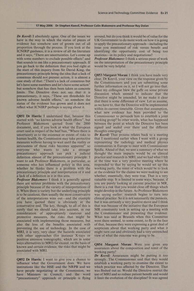 Dr Keevil: | absolutely agree. One of the issues we have is the way in which the status of pieces of evidence has somehow sort of grown out of all proportion through the process. If you look at the ICNIRP guidance, it is a review of all the literature and it says, “There are uncertainties. Let’s come up with some numbers to exclude possible effects” and that sounds to me like a precautionary approach. If you go back to the definition that you had right at the start of this inquiry from Sir David King, the precautionary principle being the idea that a lack of consensus should not prevent action, it is almost a case study of that: “There’s a lack of consensus but let’s have some numbers and let’s have some action” but somehow that has then been taken as concrete limits. The Directive does not say that it is precautionary, it says, “These are thresholds for known adverse health effects,” so somehow the status of the evidence has grown and it does not reflect what ICNIRP perhaps is saying about it. Q851 Dr Harris: I understand that, because this started with “no known adverse health effects”, but Professor Blakemore quoted from the 2000 document, and, if you look at what the European court said in respect of the beef ban, “Where there is uncertainty as to the existence or extent of risks to human health, the Commission may take protective measures without having to wait until the reality or seriousness of those risks becomes apparent” so everyone who wants to take a _ stronger precautionary approach can pick a judicial definition almost of the precautionary principle. I want to ask Professor Blakemore, in particular, as someone who has influenced policy in this area, whether he thinks there is a problem with the precautionary principle and interpretation of it and a lack of a definition in it in this area. Professor Blakemore: | think it is generally agreed there are serious problems with the precautionary principle because of the variety of interpretations of it. When there is variety but the underlying principle is to be cautious, then usually the most conservative of the interpretations wins out—and the example you have quoted there is obviously at the conservative end. The key, though, to all of this is surely that we should take into account, in our consideration of appropriately cautious and protective measures, the risks that might be associated with implementing those measures, but also the loss of the benefits associated with preventing the use of technology. In the case of MRI, it is very, very clear: the hazards associated with other approaches (for instance X-rays or positron emission tomography, which are in some ways alternatives to MRI) far exceed, on the basis of known and certain evidence, the risks that might be associated with MRI. Q852 Dr Harris: I want to give you a chance to influence what the Government does. We have institutions like the HSE and the NRPB and we have people negotiating at the Commission, we have Ministers in Council, and the word “precautionary” approach or principle is flying around, but do you think it would be of value for the UK Government to do more work on how it is going to apply the precautionary approach—including the issue you mentioned of risk versus benefit and identifying the opportunity cost of being too cautious—in its policy and negotiations? Professor Blakemore: I think a serious piece of work on the interpretation of the precautionary principle would be very helpful. Q853 Margaret Moran: | think you have made very clear, Dr Keevil, your view on the response given by the Commissioners and you are submitting some further information on it, so I will not go into that. Since my colleague blew the gaffe on some private discussion which seemed to indicate that the Directive might be amended, let me make it clear that there is some difference of view. Let us assume, as we have to, that the Directive will be implemented within its current timetable. Given that assumption, what new evidence has been provided to the Commissioner to persuade him to establish a joint working group? In other words, what has happened between the point at which the Directive has been signed and sealed over there and the different thoughts emerging? Dr Keeyil: That process relates back to a meeting that I mentioned earlier when I went with a group representing the radiology and medical physics communities in Europe to meet with Commissioner Spidla. Ahead of that, we sent a summary of what we thought the main impacts would be on clinical practice and research in MRI, and we had what I felt at the time was a very positive meeting where he responded to that by saying he would set up this working party, the remit of which would be to look at the evidence for the claims we were making to see whether, essentially, they were true. That is a very valuable step. It is limited in some ways, because, if you are purely looking at current practice in MR, there is a risk that you would close off things which might develop in the future. As Professor Blakemore was saying earlier: research begins to turn into clinical practice. So it is not necessarily the panacea, but it was certainly a very positive move and I think that was because of the initiative that the European MR community took in setting up a meeting with the Commissioner and presenting that evidence. What was said in Brussels when this Committee went there seemed, to some extent, to fly in the face of that, because they were expressing a great deal of scepticism about that working party and what it might turn out and obviously had a very entrenched view of what the outcome was going to be. Q854 Margaret Moran: Were you given any assurances about the composition and remit of the working party? Dr Keevil: Assurances might be putting it too strongly. The Commissioner said that they would establish a working party to examine the extent to which practice was affected by the Directive. That was fleshed out as: Would the Directive restrict the use of MRI and so reduce patient benefit and would it limit the evolution of the discipline? It was agreed