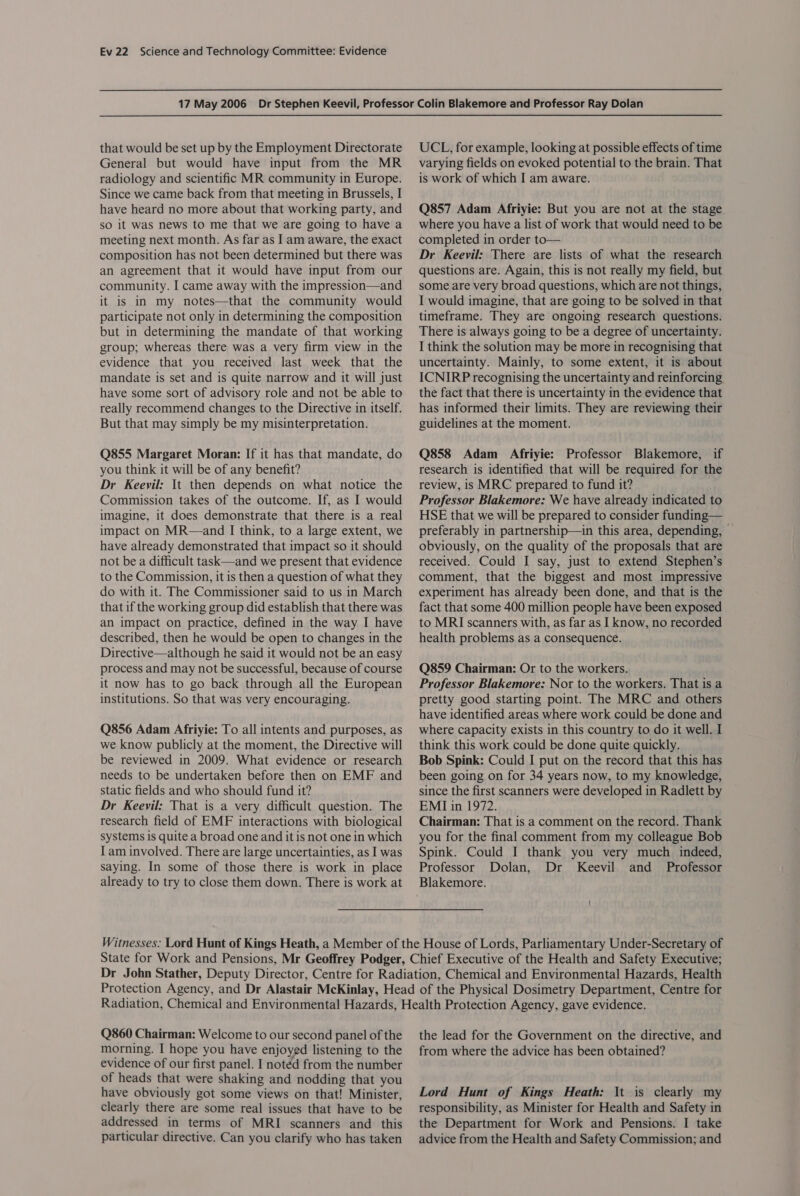 that would be set up by the Employment Directorate General but would have input from the MR radiology and scientific MR community in Europe. Since we came back from that meeting in Brussels, I have heard no more about that working party, and so it was news to me that we are going to have a meeting next month. As far as I am aware, the exact composition has not been determined but there was an agreement that it would have input from our community. I came away with the impression—and it is in my notes—that the community would participate not only in determining the composition but in determining the mandate of that working group; whereas there was a very firm view in the evidence that you received last week that the mandate is set and is quite narrow and it will just have some sort of advisory role and not be able to really recommend changes to the Directive in itself. But that may simply be my misinterpretation. Q855 Margaret Moran: If it has that mandate, do you think it will be of any benefit? Dr Keeyil: It then depends on what notice the Commission takes of the outcome. If, as I would imagine, it does demonstrate that there is a real impact on MR—and I think, to a large extent, we have already demonstrated that impact so it should not be a difficult task—and we present that evidence to the Commission, it is then a question of what they do with it. The Commissioner said to us in March that if the working group did establish that there was an impact on practice, defined in the way I have described, then he would be open to changes in the Directive—although he said it would not be an easy process and may not be successful, because of course it now has to go back through all the European institutions. So that was very encouraging. Q856 Adam Afriyie: To all intents and purposes, as we know publicly at the moment, the Directive will be reviewed in 2009. What evidence or research needs to be undertaken before then on EMF and static fields and who should fund it? Dr Keevil: That is a very difficult question. The research field of EMF interactions with biological systems is quite a broad one and it is not one in which I am involved. There are large uncertainties, as I was saying. In some of those there is work in place already to try to close them down. There is work at UCL, for example, looking at possible effects of time varying fields on evoked potential to the brain. That is work of which I am aware. Q857 Adam Afriyie: But you are not at the stage where you have a list of work that would need to be completed in order to— Dr Keevil: There are lists of what the research questions are. Again, this is not really my field, but some are very broad questions, which are not things, I would imagine, that are going to be solved in that timeframe. They are ongoing research questions. There is always going to be a degree of uncertainty. I think the solution may be more in recognising that uncertainty. Mainly, to some extent, it is about ICNIRP recognising the uncertainty and reinforcing the fact that there is uncertainty in the evidence that has informed their limits. They are reviewing their guidelines at the moment. Q858 Adam Afriyie: Professor Blakemore, if research is identified that will be required for the review, is MRC prepared to fund it? Professor Blakemore: We have already indicated to HSE that we will be prepared to consider funding— preferably in partnership—in this area, depending, — obviously, on the quality of the proposals that are received. Could I say, just to extend Stephen’s comment, that the biggest and most impressive experiment has already been done, and that is the fact that some 400 million people have been exposed to MRI scanners with, as far as I know, no recorded health problems as a consequence. Q859 Chairman: Or to the workers. Professor Blakemore: Nor to the workers. That is a pretty good starting point. The MRC and others have identified areas where work could be done and where capacity exists in this country to do it well. I think this work could be done quite quickly. Bob Spink: Could I put on the record that this has been going on for 34 years now, to my knowledge, since the first scanners were developed in Radlett by EMI in 1972. Chairman: That is a comment on the record. Thank you for the final comment from my colleague Bob Spink. Could J thank you very much indeed, Professor Dolan, Dr Keevil and _ Professor Blakemore. Q860 Chairman: Welcome to our second panel of the morning. I hope you have enjoyed listening to the evidence of our first panel. I notéd from the number of heads that were shaking and nodding that you have obviously got some views on that! Minister, clearly there are some real issues that have to be addressed in terms of MRI scanners and this particular directive. Can you clarify who has taken the lead for the Government on the directive, and from where the advice has been obtained? Lord Hunt of Kings Heath: It is clearly my responsibility, as Minister for Health and Safety in the Department for Work and Pensions. I take advice from the Health and Safety Commission; and