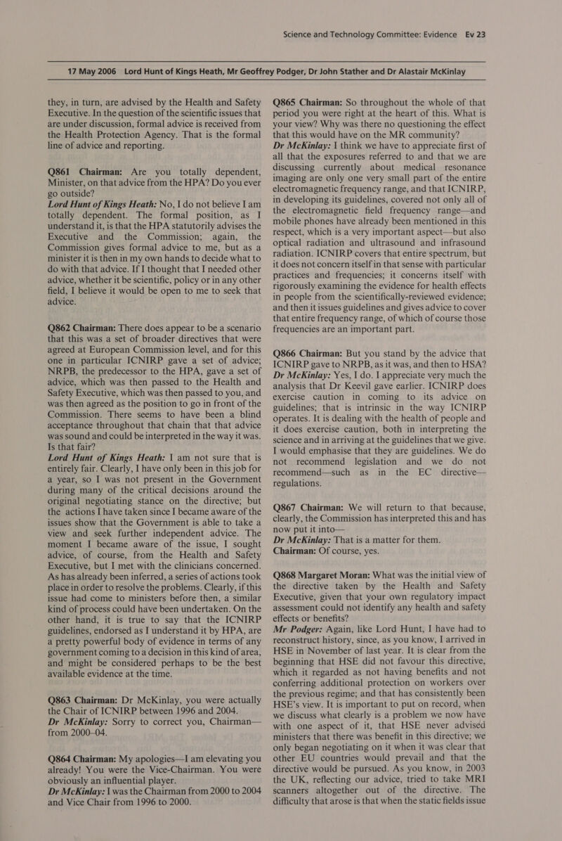 they, in turn, are advised by the Health and Safety Executive. In the question of the scientific issues that are under discussion, formal advice is received from the Health Protection Agency. That is the formal line of advice and reporting. Q861 Chairman: Are you totally dependent, Minister, on that advice from the HPA? Do you ever go outside? Lord Hunt of Kings Heath: No, | do not believe Iam totally dependent. The formal position, as I understand it, is that the HPA statutorily advises the Executive and the Commission; again, the Commission gives formal advice to me, but as a minister it is then in my own hands to decide what to do with that advice. If I thought that I needed other advice, whether it be scientific, policy or in any other field, I believe it would be open to me to seek that advice. Q862 Chairman: There does appear to be a scenario that this was a set of broader directives that were agreed at European Commission level, and for this one in particular ICNIRP gave a set of advice; NRPB, the predecessor to the HPA, gave a set of advice, which was then passed to the Health and Safety Executive, which was then passed to you, and was then agreed as the position to go in front of the Commission. There seems to have been a blind acceptance throughout that chain that that advice was sound and could be interpreted in the way it was. Is that fair? Lord Hunt of Kings Heath: | am not sure that is entirely fair. Clearly, I have only been in this job for a year, so I was not present in the Government during many of the critical decisions around the original negotiating stance on the directive; but the actions I have taken since I became aware of the issues show that the Government is able to take a view and seek further independent advice. The moment I became aware of the issue, I sought advice, of course, from the Health and Safety Executive, but I met with the clinicians concerned. As has already been inferred, a series of actions took place in order to resolve the problems. Clearly, if this issue had come to ministers before then, a similar kind of process could have been undertaken. On the other hand, it is true to say that the ICNIRP guidelines, endorsed as I understand it by HPA, are a pretty powerful body of evidence in terms of any government coming to a decision in this kind of area, and might be considered perhaps to be the best available evidence at the time. Q863 Chairman: Dr McKinlay, you were actually the Chair of ICNIRP between 1996 and 2004. Dr McKinlay: Sorry to correct you, Chairman— from 2000-04. Q864 Chairman: My apologies—I am elevating you already! You were the Vice-Chairman. You were obviously an influential player. Dr McKinlay: I was the Chairman from 2000 to 2004 and Vice Chair from 1996 to 2000. Q865 Chairman: So throughout the whole of that period you were right at the heart of this. What is your view? Why was there no questioning the effect that this would have on the MR community? Dr McKinlay: I think we have to appreciate first of all that the exposures referred to and that we are discussing currently about medical resonance imaging are only one very small part of the entire electromagnetic frequency range, and that ICNIRP, in developing its guidelines, covered not only all of the electromagnetic field frequency range—and mobile phones have already been mentioned in this respect, which is a very important aspect—but also optical radiation and ultrasound and infrasound radiation. ICNIRP covers that entire spectrum, but it does not concern itself in that sense with particular practices and frequencies; it concerns itself with rigorously examining the evidence for health effects in people from the scientifically-reviewed evidence; and then it issues guidelines and gives advice to cover that entire frequency range, of which of course those frequencies are an important part. Q866 Chairman: But you stand by the advice that ICNIRP gave to NRPB, as it was, and then to HSA? Dr McKinlay: Yes, I do. | appreciate very much the analysis that Dr Keevil gave earlier. ICNIRP does exercise caution in coming to its advice on guidelines; that is intrinsic in the way ICNIRP operates. It is dealing with the health of people and it does exercise caution, both in interpreting the science and in arriving at the guidelines that we give. I would emphasise that they are guidelines. We do not recommend legislation and we do _ not recommend—such as in the EC _ directive— regulations. Q867 Chairman: We will return to that because, clearly, the Commission has interpreted this and has now put it into— Dr McKinlay: That is a matter for them. Chairman: Of course, yes. Q868 Margaret Moran: What was the initial view of the directive taken by the Health and Safety Executive, given that your own regulatory impact assessment could not identify any health and safety effects or benefits? Mr Podger: Again, like Lord Hunt, I have had to reconstruct history, since, as you know, I arrived in HSE in November of last year. It is clear from the beginning that HSE did not favour this directive, which it regarded as not having benefits and not conferring additional protection on workers over the previous regime; and that has consistently been HSE’s view. It is important to put on record, when we discuss what clearly is a problem we now have with one aspect of it, that HSE never advised ministers that there was benefit in this directive; we only began negotiating on it when it was clear that other EU countries would prevail and that the directive would be pursued. As you know, in 2003 the UK, reflecting our advice, tried to take MRI scanners altogether out of the directive. The difficulty that arose is that when the static fields issue