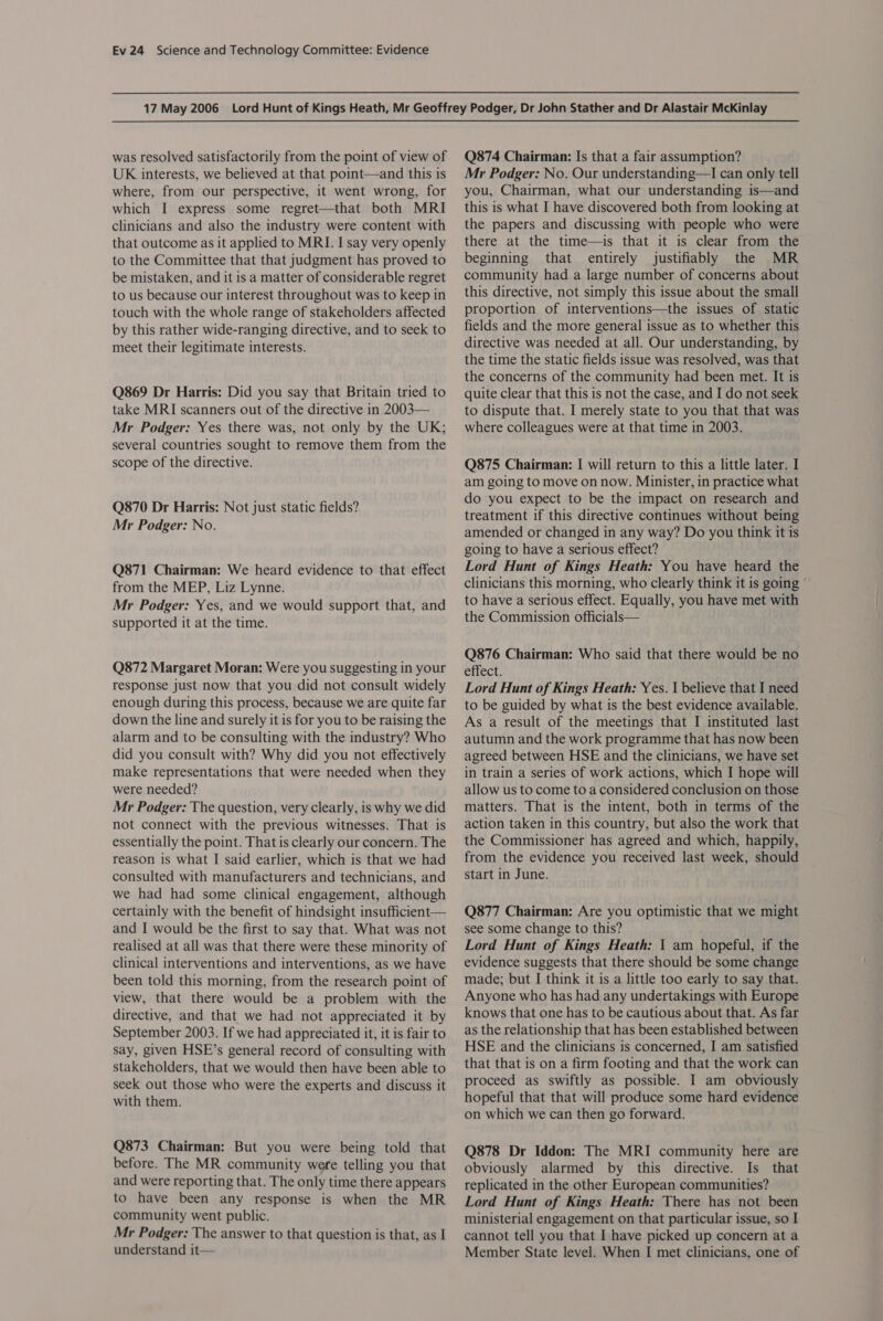 was resolved satisfactorily from the point of view of UK interests, we believed at that point—and this is where, from our perspective, it went wrong, for which I express some regret—that both MRI clinicians and also the industry were content with that outcome as it applied to MRI. I say very openly to the Committee that that judgment has proved to be mistaken, and it is a matter of considerable regret to us because our interest throughout was to keep in touch with the whole range of stakeholders affected by this rather wide-ranging directive, and to seek to meet their legitimate interests. Q869 Dr Harris: Did you say that Britain tried to take MRI scanners out of the directive in 2003— Mr Podger: Yes there was, not only by the UK; several countries sought to remove them from the scope of the directive. Q870 Dr Harris: Not just static fields? Mr Podger: No. Q871 Chairman: We heard evidence to that effect from the MEP, Liz Lynne. Mr Podger: Yes, and we would support that, and supported it at the time. Q872 Margaret Moran: Were you suggesting in your response just now that you did not consult widely enough during this process, because we are quite far down the line and surely it is for you to be raising the alarm and to be consulting with the industry? Who did you consult with? Why did you not effectively make representations that were needed when they were needed? Mr Podger: The question, very clearly, is why we did not connect with the previous witnesses. That is essentially the point. That is clearly our concern. The reason is what I said earlier, which is that we had consulted with manufacturers and technicians, and we had had some clinical engagement, although certainly with the benefit of hindsight insufficient— and I would be the first to say that. What was not realised at all was that there were these minority of clinical interventions and interventions, as we have been told this morning, from the research point of view, that there would be a problem with the directive, and that we had not appreciated it by September 2003. If we had appreciated it, it is fair to say, given HSE’s general record of consulting with stakeholders, that we would then have been able to seek out those who were the experts and discuss it with them. Q873 Chairman: But you were being told that before. The MR community wefe telling you that and were reporting that. The only time there appears to have been any response is when the MR community went public. Mr Podger: The answer to that question is that, as I understand it— Q874 Chairman: Is that a fair assumption? Mr Podger: No. Our understanding—I can only tell you, Chairman, what our understanding is—and this is what I have discovered both from looking at the papers and discussing with people who were there at the time—is that it is clear from the beginning that entirely justifiably the MR community had a large number of concerns about this directive, not simply this issue about the small proportion of interventions—the issues of static fields and the more general issue as to whether this directive was needed at all. Our understanding, by the time the static fields issue was resolved, was that the concerns of the community had been met. It is quite clear that this is not the case, and I do not seek to dispute that. I merely state to you that that was where colleagues were at that time in 2003. Q875 Chairman: | will return to this a little later. I am going to move on now. Minister, in practice what do you expect to be the impact on research and treatment if this directive continues without being amended or changed in any way? Do you think it is going to have a serious effect? Lord Hunt of Kings Heath: You have heard the clinicians this morning, who clearly think it is going ° to have a serious effect. Equally, you have met with the Commission officials— Q876 Chairman: Who said that there would be no effect. Lord Hunt of Kings Heath: Yes. | believe that I need to be guided by what is the best evidence available. As a result of the meetings that I instituted last autumn and the work programme that has now been agreed between HSE and the clinicians, we have set in train a series of work actions, which I hope will allow us to come to a considered conclusion on those matters. That is the intent, both in terms of the action taken in this country, but also the work that the Commissioner has agreed and which, happily, from the evidence you received last week, should start in June. Q877 Chairman: Are you optimistic that we might see some change to this? Lord Hunt of Kings Heath: | am hopeful, if the evidence suggests that there should be some change made; but I think it 1s a little too early to say that. Anyone who has had any undertakings with Europe knows that one has to be cautious about that. As far as the relationship that has been established between HSE and the clinicians is concerned, I am satisfied that that is on a firm footing and that the work can proceed as swiftly as possible. I am obviously hopeful that that will produce some hard evidence on which we can then go forward. Q878 Dr Iddon: The MRI community here are obviously alarmed by this directive. Is that replicated in the other European communities? Lord Hunt of Kings Heath: There has not been ministerial engagement on that particular issue, so I cannot tell you that I have picked up concern at a Member State level. When I met clinicians, one of