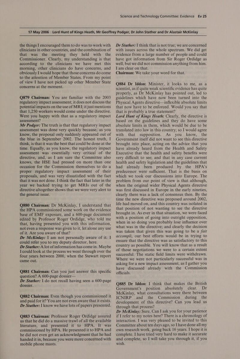 the things I encouraged them to do was to work with clinicians in other countries, and the combination of that was the meeting they held with the Commissioner. Clearly, my understanding is that according to the clinicians we have met this morning, other clinicians do have concerns, and obviously I would hope that those concerns do come to the attention of Member States. From my point of view I have not picked up other Member State concerns at the moment. Q879 Chairman: You are familiar with the 2003 regulatory impact assessment; it does not discuss the potential impacts on the use of MRI; it just mentions that 1,250 workers would come under the directive. Were you happy with that as a regulatory impact assessment? Mr Podger: The truth is that that regulatory impact assessment was done very quickly because, as you know, the proposal only suddenly appeared out of the blue in September 2002. The honest truth, I think, is that it was the best that could be done at the time. Equally, as you know, the regulatory impact assessment was essentially very critical of the directive, and, as I am sure the Committee also knows, the HSE had pressed on more than one occasion for the Commission themselves to do a proper regulatory impact assessment of their proposals, and was very dissatisfied with the fact that it was not done. I think the fact that later in the year we backed trying to get MRIs out of the directive altogether shows that we were very alert to the general issue. Q880 Chairman: Dr McKinlay, I understand that the HPA commissioned some work on the evidence base of EMF exposure, and a 600-page document edited by Professor Roger Ordidge, who told me that, having presented you with this information, not even a response was given to it, let alone any use of it. Are you aware of that? Dr McKinlay: 1 am not personally aware of it. I could refer you to my deputy director, here. Dr Stather: A \ot of information has come in. Maybe I could look at the process we went through over the four years between 2000, when the Stewart report came out. Q881 Chairman: Can you just answer this specific question? A 600-page dossier— Dr Stather: 1 do not recall having seen a 600-page dossier. Q882 Chairman: Even though you commissioned it and paid for it? You are not even aware that it exists. Dr Stather: I know we have lots of papers presented. Q883 Chairman: Professor Roger Ordidge assured us that he did do a massive trawl of all the available literature, and presented it to HPA. It was commissioned by HPA. He presented it to HPA and he did not even get an acknowledgment that he had handed it in, because you were more concerned with mobile phone masts. Dr Stather: I think that is not true; we are concerned with issues across the whole spectrum. We did get evidence from a large number of people and could have got information from Sir Roger Ordidge as well, but we did not commission anything from him. I am clear on that. Chairman: We take your word for that. Q884 Dr Iddon: Minister, it looks to me, as a scientist, as if quite weak scientific evidence has quite properly, as Dr McKinlay has pointed out, led to guidelines which have now been turned into the Physical Agents directive—inflexible absolute limits that now have to be enforced. Would you say that that is probably a true statement? Lord Hunt of Kings Heath: Clearly, the directive is based on the guidelines and they do have some absolute limits in them, which would be due to be translated into law in this country; so I would agree with that supposition. As you know, the Government itself did not want to see this directive brought into place, acting on the advice that you have already heard from the Health and Safety Executive that the health and safety benefits were very difficult to see; and that in any case current health and safety legislation and the guidelines that had already been produced by the HPA’s predecessor were sufficient. That is the basis on which we took our discussions into Europe. The problem from our point of view is that although, when the original wider Physical Agents directive was first discussed in Europe in the early nineties, clearly there was a lack of consensus then. By the time the new directive was proposed around 2002, life had moved on, and this country was isolated in that position of not wanting to see the directive brought in. As ever in that situation, we were faced with a position of going into outright opposition, when in so doing you probably lose influence over what was in the directive; and clearly the decision was taken that given this was going to be a fait accompli, our best efforts would be in trying to ensure that the directive was as satisfactory to this country as possible. You will know that as a result of those negotiations we were to a certain extent successful. The static field limits were withdrawn. Where we were not particularly successful was in asking for a new impact assessment, as I gather you have discussed already with the Commission officials. Q885 Dr Iddon: I think that makes the British Government’s position absolutely clear. Dr McKinlay, what consultations were there between ICNIRP and the Commission during the development of this directive? Can you lead us through that process? Dr McKinlay: Sure. Can I ask you for your patience if I refer to my notes here? There is a chronology of interaction. I was very pleased to be invited to this Committee about ten days ago, so I have done all my own research work, going back 16 years. I hope it is complete. I have tried very hard to make it accurate and complete, so I will take you through it, if you wish.