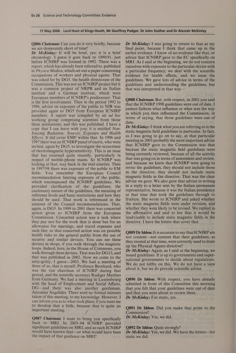 Q886 Chairman: Can you do it very briefly, because we are desperately short of time? Dr McKinlay: It will be brief, yes; it is a brief chronology. I guess it goes back to 1990/91, just before ICNIRP was formed in 1992. There was a report, which has already been referred to, published in Physica Medica, which set out a paper concerning occupations of workers and physical agents. That was asked for by DGS, the health directorate of the Commission. This was not an ICNIRP project but it was a common project of NRPB and an Italian institute and a German institute, which were European members of ICNIRP’s predecessor. That is the first involvement. Then in the period 1992 to 1996, advice on exposure of the public to NIR was provided again to DGS from European ICNIRP members. A report was compiled by an ad hoc working group comprising scientists from those three institutions, and this was published. I have a copy that I can leave with you; it is entitled Non- Tonising Radiation: Sources, Exposure and Health Effects. It did cover EMF within that. In 1996 and 1997 there was an ICNIRP panel of exerts, who were invited, again by DGS, to investigate the occurrence of electromagnetic hypersensitivity. This is an issue that has returned quite recently, particularly in respect of mobile-phone masts. So ICNIRP was looking at that, way back in the mid-nineties. Then in 1997/98 there was exposure of the public to EM fields. You remember the European Council recommendation limiting exposure of the public, which encompassed the ICNIRP guidelines. We provided clarification of the guidelines, the cautionary nature of the guidelines, the meaning of reference levels and basic restrictions and how they should be used. That work is referenced in the annexes of the Council recommendations. That, again, is DGS. In 1999 to 2001 there was concerted action given to ICNIRP from the European Commission. Concerted action was a task where they pay not for the work that is done but for an allowance for meetings, and travel expenses and such like; so that concerted action was on possible health risks to the general public from the use of security and similar devices. You can see these devices in shops, if you walk through the magnetic loops. Indeed, here, in the House of Commons, you walk through these devices. That was for DG13, and that was published in 2002. Now we come to the nitty-gritty, I guess—2003. We had a meeting of three of us, that is myself, Professor Bernhard, who was the vice chairman of ICNIRP during that period, and the scientific secretary Rudiger Matthes from Germany. We had a meeting in Luxembourg with the head of Employment and Social Affairs, DG—and there was also another gentleman, Antonius Angelides. There were no formal minutes taken of this meeting, to my knowledge. However, I can inform you as to what took place, if you want me to develop that a little, because that is quite an important meeting. f Q887 Chairman: I want to bring you specifically back to MRI. In 2003-04 ICNIRP provided significant guidelines on MRI, and as such ICNIRP would have known that—or what would have been the impact of that guidance on MRI? Dr McKinlay: | was going to return to that as my final point, because I think that came up in the earlier evidence. I know of no evidence like that, or advice that ICNIRP gave to the EC specifically on MRI. As I said at the beginning, we do not concern ourselves with exposure to the particular device with a particular frequency; we deal with the scientific evidence for health effects, and we issue the guidelines. We gave lots of advice in terms of the guidelines and understanding the guidelines, but that was interpreted in that way— Q888 Chairman: But, with respect, in 2002 you said that the ICNIRP 1998 guidelines were out of date. I cannot fathom what influence or what was the way in which you then influenced the Commission, in terms of saying, that those guidelines were out of date. Dr McKinlay: I think what you are referring to is the static magnetic field guidelines in particular. In fact, as I was going to go on to say, at that particular meeting in 2003 probably the most important advice that ICNIRP gave to the Commission was that because the static magnetic field guidelines were being currently reviewed, because of all the activity, that was going on in terms of assessment and review, and because we knew that ICNIRP were going to revise the guidelines, they should not include those in the directive; they should not include static magnetic fields in the directive. That was the clear advice we gave. We also gave that advice in writing in a reply to a letter sent by the Italian permanent representative, because it was the Italian presidency at that time that took the guidelines through to fruition. She wrote to ICNIRP and asked whether the static magnetic fields were under revision, and whether they were likely to be revised. We replied in the affirmative and said to her that it would be inadvisable to include static magnetic fields in the directive. I have the letters that cover that. Q889 Dr Iddon: It is accurate to say that ICNIRP are not content—not content that their guidelines, as they existed at that time, were correctly used to draw up the Physical Agents directive? Dr McKinlay: Again, as I said at the beginning, we issued guidelines. It is up to governments and super- national governments to decide about regulations. We do not lobby on this. We do not have a view about it, but we do provide scientific advice. Q890 Dr Iddon: With respect, you have already admitted in front of this Committee this morning that you felt that your guidelines were out of date and that you were about to review them. Dr McKinlay: For static, yes. Q891 Dr Iddon: Did you make that point to the Commission? Dr McKinlay: Yes, we did. Q892 Dr Iddon: Quite strongly? Dr McKinlay: Yes, we did. We have the letters—for static we did.