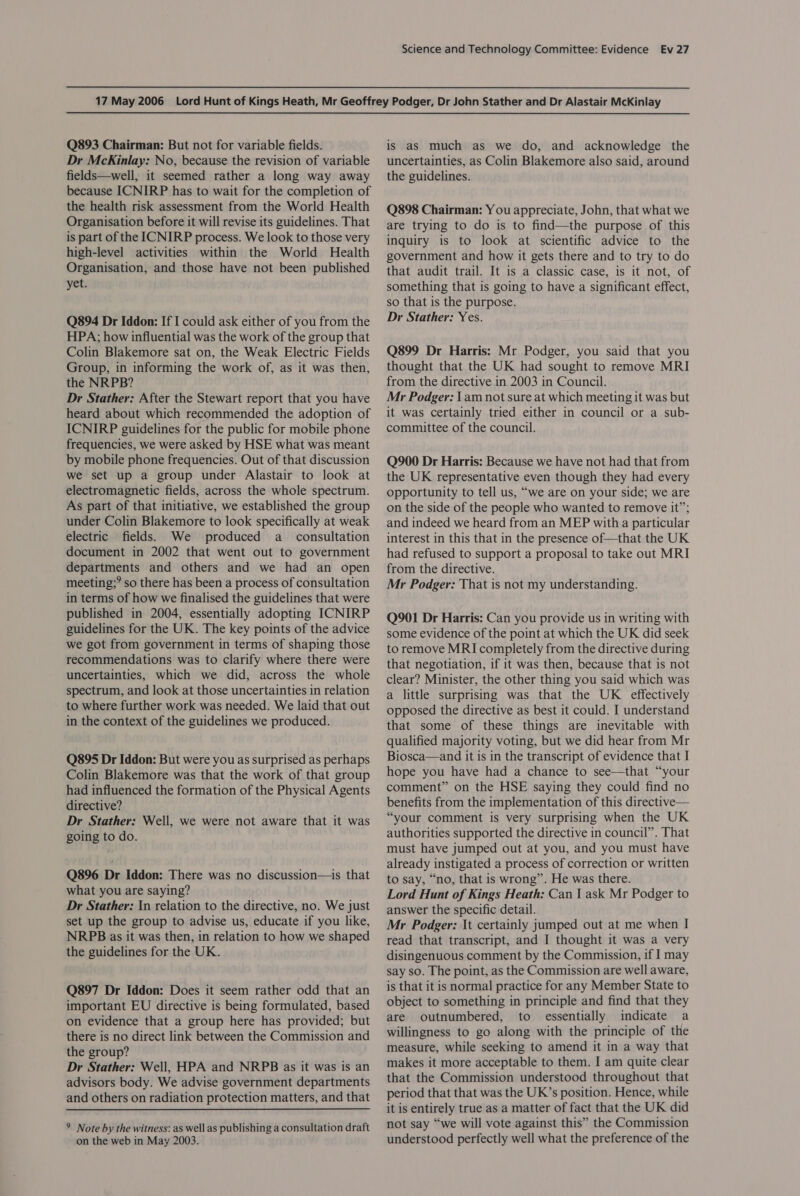 Q893 Chairman: But not for variable fields. Dr McKinlay: No, because the revision of variable fields—well, it seemed rather a long way away because ICNIRP has to wait for the completion of the health risk assessment from the World Health Organisation before it will revise its guidelines. That is part of the ICNIRP process. We look to those very high-level activities within the World Health Organisation, and those have not been published yet. Q894 Dr Iddon: If I could ask either of you from the HPA; how influential was the work of the group that Colin Blakemore sat on, the Weak Electric Fields Group, in informing the work of, as it was then, the NRPB? Dr Stather: After the Stewart report that you have heard about which recommended the adoption of ICNIRP guidelines for the public for mobile phone frequencies, we were asked by HSE what was meant by mobile phone frequencies. Out of that discussion we set up a group under Alastair to look at electromagnetic fields, across the whole spectrum. As part of that initiative, we established the group under Colin Blakemore to look specifically at weak electric fields. We produced a_ consultation document in 2002 that went out to government departments and others and we had an open meeting;? so there has been a process of consultation in terms of how we finalised the guidelines that were published in 2004, essentially adopting ICNIRP guidelines for the UK. The key points of the advice we got from government in terms of shaping those recommendations was to clarify where there were uncertainties, which we did, across the whole spectrum, and look at those uncertainties in relation to where further work was needed. We laid that out in the context of the guidelines we produced. Q895 Dr Iddon: But were you as surprised as perhaps Colin Blakemore was that the work of that group had influenced the formation of the Physical Agents directive? Dr Stather: Well, we were not aware that it was going to do. Q896 Dr Iddon: There was no discussion—is that what you are saying? Dr Stather: In relation to the directive, no. We just set up the group to advise us, educate if you like, NRPB as it was then, in relation to how we shaped the guidelines for the UK. Q897 Dr Iddon: Does it seem rather odd that an important EU directive is being formulated, based on evidence that a group here has provided; but there is no direct link between the Commission and the group? Dr Stather: Well, HPA and NRPB as it was is an advisors body. We advise government departments and others on radiation protection matters, and that 9 Note by the witness: as well as publishing a consultation draft on the web in May 2003. is as much as we do, and acknowledge the uncertainties, as Colin Blakemore also said, around the guidelines. Q898 Chairman: Y ou appreciate, John, that what we are trying to do is to find—the purpose of this inquiry is to look at scientific advice to the government and how it gets there and to try to do that audit trail. It is a classic case, is it not, of something that is going to have a significant effect, so that is the purpose. Dr Stather: Yes. Q899 Dr Harris: Mr Podger, you said that you thought that the UK had sought to remove MRI from the directive in 2003 in Council. Mr Podger: \ am not sure at which meeting it was but it was certainly tried either in council or a sub- committee of the council. Q900 Dr Harris: Because we have not had that from the UK representative even though they had every opportunity to tell us, “we are on your side; we are on the side of the people who wanted to remove it”; and indeed we heard from an MEP with a particular interest in this that in the presence of—that the UK had refused to support a proposal to take out MRI from the directive. Mr Podger: That is not my understanding. Q901 Dr Harris: Can you provide us in writing with some evidence of the point at which the UK did seek to remove MRI completely from the directive during that negotiation, if it was then, because that is not clear? Minister, the other thing you said which was a little surprising was that the UK effectively opposed the directive as best it could. I understand that some of these things are inevitable with qualified majority voting, but we did hear from Mr Biosca—and it is in the transcript of evidence that I hope you have had a chance to see—that “your comment” on the HSE saying they could find no benefits from the implementation of this directive— “your comment is very surprising when the UK authorities supported the directive in council”. That must have jumped out at you, and you must have already instigated a process of correction or written to say, “no, that is wrong”. He was there. Lord Hunt of Kings Heath: Can | ask Mr Podger to answer the specific detail. Mr Podger: It certainly jumped out at me when I read that transcript, and I thought it was a very disingenuous comment by the Commission, if I may say so. The point, as the Commission are well aware, is that it is normal practice for any Member State to object to something in principle and find that they are outnumbered, to essentially indicate a willingness to go along with the principle of the measure, while seeking to amend it in a way that makes it more acceptable to them. I am quite clear that the Commission understood throughout that period that that was the UK’s position. Hence, while it is entirely true as a matter of fact that the UK did not say “we will vote against this” the Commission understood perfectly well what the preference of the