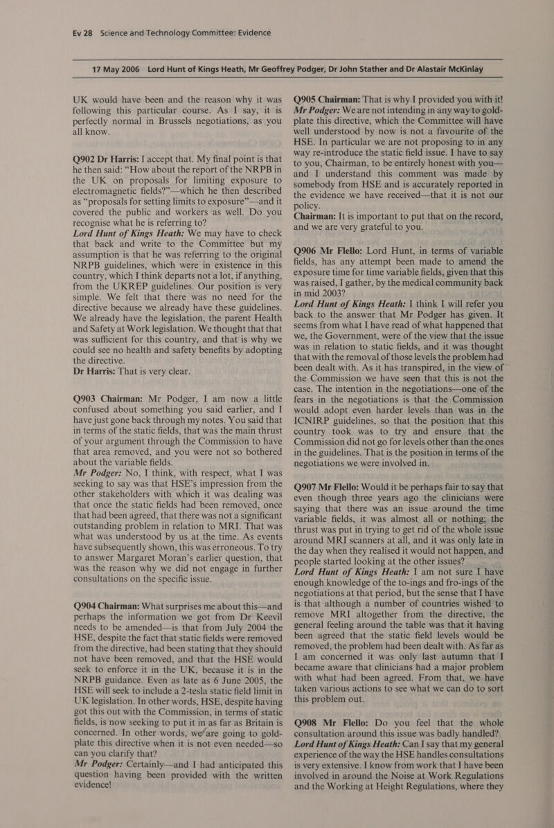 UK would have been and the reason why it was following this particular course. As I say, it is perfectly normal in Brussels negotiations, as you all know. Q902 Dr Harris: I accept that. My final point is that he then said: “How about the report of the NRPB in the UK on proposals for limiting exposure to electromagnetic fields?”—which he then described as “proposals for setting limits to exposure”—and it covered the public and workers as well. Do you recognise what he is referring to? Lord Hunt of Kings Heath: We may have to check that back and write to the Committee but my assumption is that he was referring to the original NRPB guidelines, which were in existence in this country, which I think departs not a lot, if anything, from the UKREP guidelines. Our position is very simple. We felt that there was no need for the directive because we already have these guidelines. We already have the legislation, the parent Health and Safety at Work legislation. We thought that that was sufficient for this country, and that is why we could see no health and safety benefits by adopting the directive. Dr Harris: That is very clear. Q903 Chairman: Mr Podger, I am now a little confused about something you said earlier, and I have just gone back through my notes. You said that in terms of the static fields, that was the main thrust of your argument through the Commission to have that area removed, and you were not so bothered about the variable fields. Mr Podger: No, I think, with respect, what I was seeking to say was that HSE’s impression from the other stakeholders with which it was dealing was that once the static fields had been removed, once that had been agreed, that there was not a significant outstanding problem in relation to MRI. That was what was understood by us at the time. As events have subsequently shown, this was erroneous. To try to answer Margaret Moran’s earlier question, that was the reason why we did not engage in further consultations on the specific issue. Q904 Chairman: What surprises me about this—and perhaps the information we got from Dr Keevil needs to be amended—is that from July 2004 the HSE, despite the fact that static fields were removed from the directive, had been stating that they should not have been removed, and that the HSE would seek to enforce it in the UK, because it is in the NRPB guidance. Even as late as 6 June 2005, the HSE will seek to include a 2-tesla static field limit in UK legislation. In other words, HSE, despite having got this out with the Commission, in terms of static fields, is now seeking to put it in as far as Britain is concerned. In other words, we/are going to gold- plate this directive when it is not even needed—so can you clarify that? Mr Podger: Certainly—and I had anticipated this question having been provided with the written evidence! Q905 Chairman: That is why I provided you with it! Mr Podger: We are not intending in any way to gold- plate this directive, which the Committee will have well understood by now is not a favourite of the HSE. In particular we are not proposing to in any way re-introduce the static field issue. I have to say to you, Chairman, to be entirely honest with you— and I understand this comment was made by somebody from HSE and is accurately reported in the evidence we have received—that it is not our policy. Chairman: It is important to put that on the record, and we are very grateful to you. Q906 Mr Flello: Lord Hunt, in terms of variable fields, has any attempt been made to amend the exposure time for time variable fields, given that this was raised, I gather, by the medical community back in mid 2003? Lord Hunt of Kings Heath: | think I will refer you back to the answer that Mr Podger has given. It seems from what I have read of what happened that we, the Government, were of the view that the issue was in relation to static fields, and it was thought that with the removal of those levels the problem had been dealt with. As it has transpired, in the view of’ the Commission we have seen that this is not the case. The intention in the negotiations—one of the fears in the negotiations is that the Commission would adopt even harder levels than was in the ICNIRP guidelines, so that the position that this country took was to try and ensure that the Commission did not go for levels other than the ones in the guidelines. That is the position in terms of the negotiations we were involved in. Q907 Mr Flello: Would it be perhaps fair to say that even though three years ago the clinicians were saying that there was an issue around the time variable fields, it was almost all or nothing; the thrust was put in trying to get rid of the whole issue around MRI scanners at all, and it was only late in the day when they realised it would not happen, and people started looking at the other issues? Lord Hunt of Kings Heath: 1 am not sure I have enough knowledge of the to-ings and fro-ings of the negotiations at that period, but the sense that I have is that although a number of countries wished to remove MRI altogether from the directive, the general feeling around the table was that it having been agreed that the static field levels would be removed, the problem had been dealt with. As far as I am concerned it was only last autumn that I became aware that clinicians had a major problem with what had been agreed. From that, we have taken various actions to see what we can do to sort this problem out. Q908 Mr Flello: Do you feel that the whole consultation around this issue was badly handled? Lord Hunt of Kings Heath: Can | say that my general experience of the way the HSE handles consultations is very extensive. I know from work that I have been involved in around the Noise at Work Regulations and the Working at Height Regulations, where they