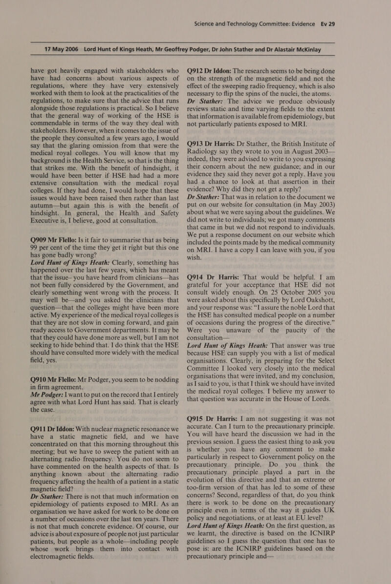have got heavily engaged with stakeholders who have had concerns about various aspects of regulations, where they have very extensively worked with them to look at the practicalities of the regulations, to make sure that the advice that runs alongside those regulations is practical. So I believe that the general way of working of the HSE is commendable in terms of the way they deal with stakeholders. However, when it comes to the issue of the people they consulted a few years ago, I would say that the glaring omission from that were the medical royal colleges. You will know that my background is the Health Service, so that is the thing that strikes me. With the benefit of hindsight, it would have been better if HSE had had a more extensive consultation with the medical royal colleges. If they had done, I would hope that these issues would have been raised then rather than last autumn—but again this is with the benefit of hindsight. In general, the Health and Safety Executive is, I believe, good at consultation. Q909 Mr Flello: Is it fair to summarise that as being 99 per cent of the time they get it right but this one has gone badly wrong? Lord Hunt of Kings Heath: Clearly, something has happened over the last few years, which has meant that the issue— you have heard from clinicians—has not been fully considered by the Government, and clearly something went wrong with the process. It may well be—and you asked the clinicians that question—that the colleges might have been more active. My experience of the medical royal colleges is that they are not slow in coming forward, and gain ready access to Government departments. It may be that they could have done more as well, but Iam not seeking to hide behind that. I do think that the HSE should have consulted more widely with the medical field, yes. Q910 Mr Flello: Mr Podger, you seem to be nodding in firm agreement. Mr Podger: | want to put on the record that I entirely agree with what Lord Hunt has said. That is clearly the case. Q911 Dr Iddon: With nuclear magnetic resonance we have a static magnetic field, and we have concentrated on that this morning throughout this meeting; but we have to sweep the patient with an alternating radio frequency. You do not seem to have commented on the health aspects of that. Is anything known about the alternating radio frequency affecting the health of a patient in a static magnetic field? Dr Stather: There is not that much information on epidemiology of patients exposed to MRI. As an organisation we have asked for work to be done on a number of occasions over the last ten years. There is not that much concrete evidence. Of course, our advice is about exposure of people not just particular patients, but people as a whole—including people whose work brings them into contact with electromagnetic fields. Q912 Dr Iddon: The research seems to be being done on the strength of the magnetic field and not the effect of the sweeping radio frequency, which is also necessary to flip the spins of the nuclei, the atoms. Dr Stather: The advice we produce obviously reviews static and time varying fields to the extent that information is available from epidemiology, but not particularly patients exposed to MRI. Q913 Dr Harris: Dr Stather, the British Institute of Radiology say they wrote to you in August 2003— indeed, they were advised to write to you expressing their concern about the new guidance; and in our evidence they said they never got a reply. Have you had a chance to look at that assertion in their evidence? Why did they not get a reply? Dr Stather: That was in relation to the document we put on our website for consultation (in May 2003) about what we were saying about the guidelines. We did not write to individuals; we got many comments that came in but we did not respond to individuals. We put a response document on our website which included the points made by the medical community on MRI. I have a copy I can leave with you, if you wish. Q914 Dr Harris: That would be helpful. I am grateful for your acceptance that HSE did not consult widely enough. On 25 October 2005 you were asked about this specifically by Lord Oakshott, and your response was: “I assure the noble Lord that the HSE has consulted medical people on a number of occasions during the progress of the directive.” Were you unaware of the paucity of the consultation— Lord Hunt of Kings Heath: That answer was true because HSE can supply you with a list of medical organisations. Clearly, in preparing for the Select Committee I looked very closely into the medical organisations that were invited, and my conclusion, as I said to you, is that I think we should have invited the medical royal colleges. I believe my answer to that question was accurate in the House of Lords. Q915 Dr Harris: I am not suggesting it was not accurate. Can IJ turn to the precautionary principle. You will have heard the discussion we had in the previous session. I guess the easiest thing to ask you is whether you have any comment to make particularly in respect to Government policy on the precautionary principle. Do you _ think the precautionary principle played a part in the evolution of this directive and that an extreme or too-firm version of that has led to some of these concerns? Second, regardless of that, do you think there is work to be done on the precautionary principle even in terms of the way it guides UK policy and negotiations, or at least at EU level? Lord Hunt of Kings Heath: On the first question, as we learnt, the directive is based on the ICNIRP guidelines so I guess the question that one has to pose is: are the ICNIRP guidelines based on the precautionary principle and—