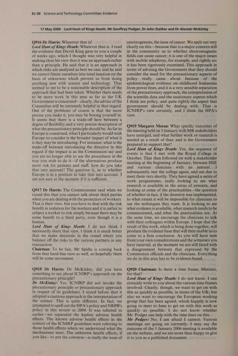 Q916 Dr Harris: Whatever that is! Lord Hunt of Kings Heath: Whatever that is. I read the evidence that David King gave to you a couple of weeks ago, which I thought was very helpful in making clear his view that it was an approach rather than a principle. He said that it is an approach in which risks are analysed as best we can; and he said we cannot freeze ourselves into total inaction on the basis of unknowns which prevent us from doing anything new with science and technology. That seemed to me to be a reasonable description of the approach that had been taken. Whether there needs to be more work in this area as far as the UK Government is concerned—clearly, the advice of the Committee will be extremely helpful in that regard. One of the problems of course is that the more precise you make it, you may be boxing yourself in. It seems that there is a trade-off here between a degree of flexibility and a very precise description of what the precautionary principle should be. As far as Europe is concerned, what I particularly would wish Europe to consider is the broader impact of what it is they may be introducing. For instance, what is the trade-off between introducing the directive in this regard if the impact is as the Commission say and you are no longer able to use the procedures in the way you wish to do it—if the alternatives produce more risk for patients and staff, how do you take that into account? The question is, as to whether Europe is in a position to take that into account. I am not sure at the moment if it is sufficient. Q917 Dr Harris: The Commissioner said when we raised this that you cannot talk about third parties when you are dealing with the protection of workers. That is their view, but you have to deal with the risk benefit in isolation for the workers and it is unfair to subject a worker to risk simply because there may be some benefit to a third party, even though it is a human. Lord Hunt of Kings Heath: 1 do not think I necessarily share that view. I think it is much better that we make decisions in the round where you balance off the risks to the various partners in any transaction. Chairman: To be fair, Mr Spidla is coming back from that hard-line view as well, so hopefully there will be some movement. Q918 Dr Harris: Dr McKinlay, did you have something to say about ICNIRP’s approach on the precautionary principle? Dr McKinlay: Yes. ICNIRP did not invoke the precautionary principle or precautionary approach in respect of its guidelines. I stated before that it adopted a cautious approach in the interpretation of the science. This is quite different. In fact, we attempted to spell out the HPA’s policy and NRPB’s policy in this review in 2004. It was referred to earlier—we separated the knéwn adverse health effects. The known adverse health effects in the context of the ICNIRP guidelines were referring to those health effects where we understood what the mechanisms were. The unknown health effects, if you like—to put the converse—is really the issue of carcinogenesis, the issue of cancer. We spelt out very clearly on this—because that is a major concern still in the community as to whether electromagnetic fields can cause cancer; it is one of the major issues with mobile telephony, for example, and rightly so; it has been rigorously examined. This approach in terms of advising the Government that they should consider the need for the precautionary aspects of policy really came about because of the epidemiological evidence on childhood leukaemia from power lines, and it is a very sensible separation of the precautionary approach, the interpretation of the scientific data and the cautionary aspects which I think are policy, and quite rightly the aspect that government should be dealing with. That is ICNIRP’s view certainly, and I think the HPA’s view. Q919 Margaret Moran: What specific outcomes of the meeting held on 5 January with MR stakeholders have emerged, and what further work or research is needed as a result of that; and is the Government prepared to support that? Lord Hunt of Kings Heath: Yes, the sequence of events is that I met with the Royal College in October. That then followed on with a stakeholder meeting at the beginning of January, between HSE and various clinicians with an _ interest. I subsequently met the college again, and am due to meet them very shortly. They have agreed a series of work programmes, really looking to see what research is available in the areas of concern, and looking at some of the practicalities—the question of whether in fact, if the directive was implemented, to what extent it will be impossible for clinicians to use the techniques they want. It is looking to see what evidence is available, what research needs to be commissioned, and what the practicalities are. At the same time, we encourage the clinicians to talk with their colleagues within Europe. I hope that the result of this work, which is being done together, will produce the evidence base that will then enable us to come to a firm conclusion. As you will have seen from your own considerations and the witnesses you have received, at the moment we are still faced with a disagreement between that expressed by the Commission officials and the clinicians. Everything we do in this area has to be evidence-based. Q920 Chairman: Is there a time frame, Minister, for that? Lord Hunt of Kings Heath: | do not know. I can certainly write to you about the various time frames involved. Clearly, though, we want to get on with this as quickly as possible, in terms of the UK; but also we want to encourage the European working group that has been agreed, which happily is now going to meet in June to get on with this work as quickly as possible. I do not know whether Mr Podger can help with the time lines on this. Mr Podger: No, | am afraid I cannot. Various meetings are going on currently. I may say the outcome of the 5 January 2006 meeting is available on the website, and we are more than happy to give it to you as a published document.
