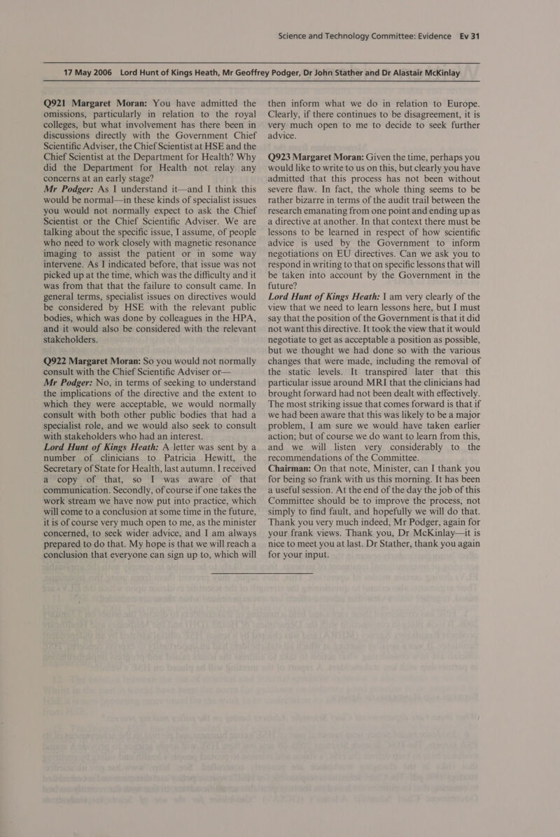 Q921 Margaret Moran: You have admitted the omissions, particularly in relation to the royal colleges, but what involvement has there been in discussions directly with the Government Chief Scientific Adviser, the Chief Scientist at HSE and the Chief Scientist at the Department for Health? Why did the Department for Health not relay any concerns at an early stage? Mr Podger: As 1 understand it—and I think this would be normal—in these kinds of specialist issues you would not normally expect to ask the Chief Scientist or the Chief Scientific Adviser. We are talking about the specific issue, I assume, of people who need to work closely with magnetic resonance imaging to assist the patient or in some way intervene. As I indicated before, that issue was not picked up at the time, which was the difficulty and it was from that that the failure to consult came. In general terms, specialist issues on directives would be considered by HSE with the relevant public bodies, which was done by colleagues in the HPA, and it would also be considered with the relevant stakeholders. Q922 Margaret Moran: So you would not normally consult with the Chief Scientific Adviser or— Mr Podger: No, in terms of seeking to understand the implications of the directive and the extent to which they were acceptable, we would normally consult with both other public bodies that had a specialist role, and we would also seek to consult with stakeholders who had an interest. Lord Hunt of Kings Heath: A letter was sent by a number of clinicians to Patricia Hewitt, the Secretary of State for Health, last autumn. I received a copy of that, so I was aware of that communication. Secondly, of course if one takes the work stream we have now put into practice, which will come to a conclusion at some time in the future, it is of course very much open to me, as the minister concerned, to seek wider advice, and I am always prepared to do that. My hope is that we will reach a conclusion that everyone can sign up to, which will then inform what we do in relation to Europe. Clearly, if there continues to be disagreement, it is very much open to me to decide to seek further advice. Q923 Margaret Moran: Given the time, perhaps you would like to write to us on this, but clearly you have admitted that this process has not been without severe flaw. In fact, the whole thing seems to be rather bizarre in terms of the audit trail between the research emanating from one point and ending up as a directive at another. In that context there must be lessons to be learned in respect of how scientific advice is used by the Government to inform negotiations on EU directives. Can we ask you to respond in writing to that on specific lessons that will be taken into account by the Government in the future? Lord Hunt of Kings Heath: 1 am very clearly of the view that we need to learn lessons here, but I must say that the position of the Government is that it did not want this directive. It took the view that it would negotiate to get as acceptable a position as possible, but we thought we had done so with the various changes that were made, including the removal of the static levels. It transpired later that this particular issue around MRI that the clinicians had brought forward had not been dealt with effectively. The most striking issue that comes forward is that if we had been aware that this was likely to be a major problem, I am sure we would have taken earlier action; but of course we do want to learn from this, and we will listen very considerably to the recommendations of the Committee. Chairman: On that note, Minister, can I thank you for being so frank with us this morning. It has been a useful session. At the end of the day the job of this Committee should be to improve the process, not simply to find fault, and hopefully we will do that. Thank you very much indeed, Mr Podger, again for your frank views. Thank you, Dr McKinlay—it is nice to meet you at last. Dr Stather, thank you again for your input.