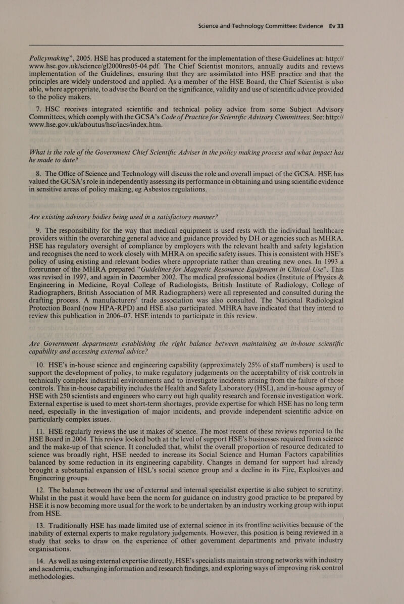 Policymaking” , 2005. HSE has produced a statement for the implementation of these Guidelines at: http:// www.hse.gov.uk/science/gl2000res05-04.pdf. The Chief Scientist monitors, annually audits and reviews implementation of the Guidelines, ensuring that they are assimilated into HSE practice and that the principles are widely understood and applied. As a member of the HSE Board, the Chief Scientist is also able, where appropriate, to advise the Board on the significance, validity and use of scientific advice provided to the policy makers. 7. HSC receives integrated scientific and technical policy advice from some Subject Advisory Committees, which comply with the GCSA’s Code of Practice for Scientific Advisory Committees. See: http:// www.hse.gov.uk/aboutus/hsc/iacs/index.htm. What is the role of the Government Chief Scientific Adviser in the policy making process and what impact has he made to date? 8. The Office of Science and Technology will discuss the role and overall impact of the GCSA. HSE has valued the GCSA’s role in independently assessing its performance in obtaining and using scientific evidence in sensitive areas of policy making, eg Asbestos regulations. Are existing advisory bodies being used in a satisfactory manner? 9. The responsibility for the way that medical equipment is used rests with the individual healthcare providers within the overarching general advice and guidance provided by DH or agencies such as MHRA. HSE has regulatory oversight of compliance by employers with the relevant health and safety legislation and recognises the need to work closely with MHRA on specific safety issues. This is consistent with HSE’s policy of using existing and relevant bodies where appropriate rather than creating new ones. In 1993 a forerunner of the MHRA prepared “Guidelines for Magnetic Resonance Equipment in Clinical Use”. This was revised in 1997, and again in December 2002. The medical professional bodies (Institute of Physics &amp; Engineering in Medicine, Royal College of Radiologists, British Institute of Radiology, College of Radiographers, British Association of MR Radiographers) were all represented and consulted during the drafting process. A manufacturers’ trade association was also consulted. The National Radiological Protection Board (now HPA-RPD) and HSE also participated. MHRA have indicated that they intend to review this publication in 2006-07. HSE intends to participate in this review. Are Government departments establishing the right balance between maintaining an in-house scientific capability and accessing external advice? 10. HSE’s in-house science and engineering capability (approximately 25% of staff numbers) is used to support the development of policy, to make regulatory judgements on the acceptability of risk controls in technically complex industrial environments and to investigate incidents arising from the failure of those controls. This in-house capability includes the Health and Safety Laboratory (HSL), and in-house agency of HSE with 250 scientists and engineers who carry out high quality research and forensic investigation work. External expertise is used to meet short-term shortages, provide expertise for which HSE has no long term need, especially in the investigation of major incidents, and provide independent scientific advice on particularly complex issues. 11. HSE regularly reviews the use it makes of science. The most recent of these reviews reported to the HSE Board in 2004. This review looked both at the level of support HSE’s businesses required from science and the make-up of that science. It concluded that, whilst the overall proportion of resource dedicated to science was broadly right, HSE needed to increase its Social Science and Human Factors capabilities balanced by some reduction in its engineering capability. Changes in demand for support had already brought a substantial expansion of HSL’s social science group and a decline in its Fire, Explosives and Engineering groups. 12. The balance between the use of external and internal specialist expertise is also subject to scrutiny. Whilst in the past it would have been the norm for guidance on industry good practice to be prepared by HSE it is now becoming more usual for the work to be undertaken by an industry working group with input from HSE. 13. Traditionally HSE has made limited use of external science in its frontline activities because of the inability of external experts to make regulatory judgements. However, this position is being reviewed in a study that seeks to draw on the experience of other government departments and private industry organisations. 14. As well as using external expertise directly, HSE’s specialists maintain strong networks with industry and academia, exchanging information and research findings, and exploring ways of improving risk control methodologies.