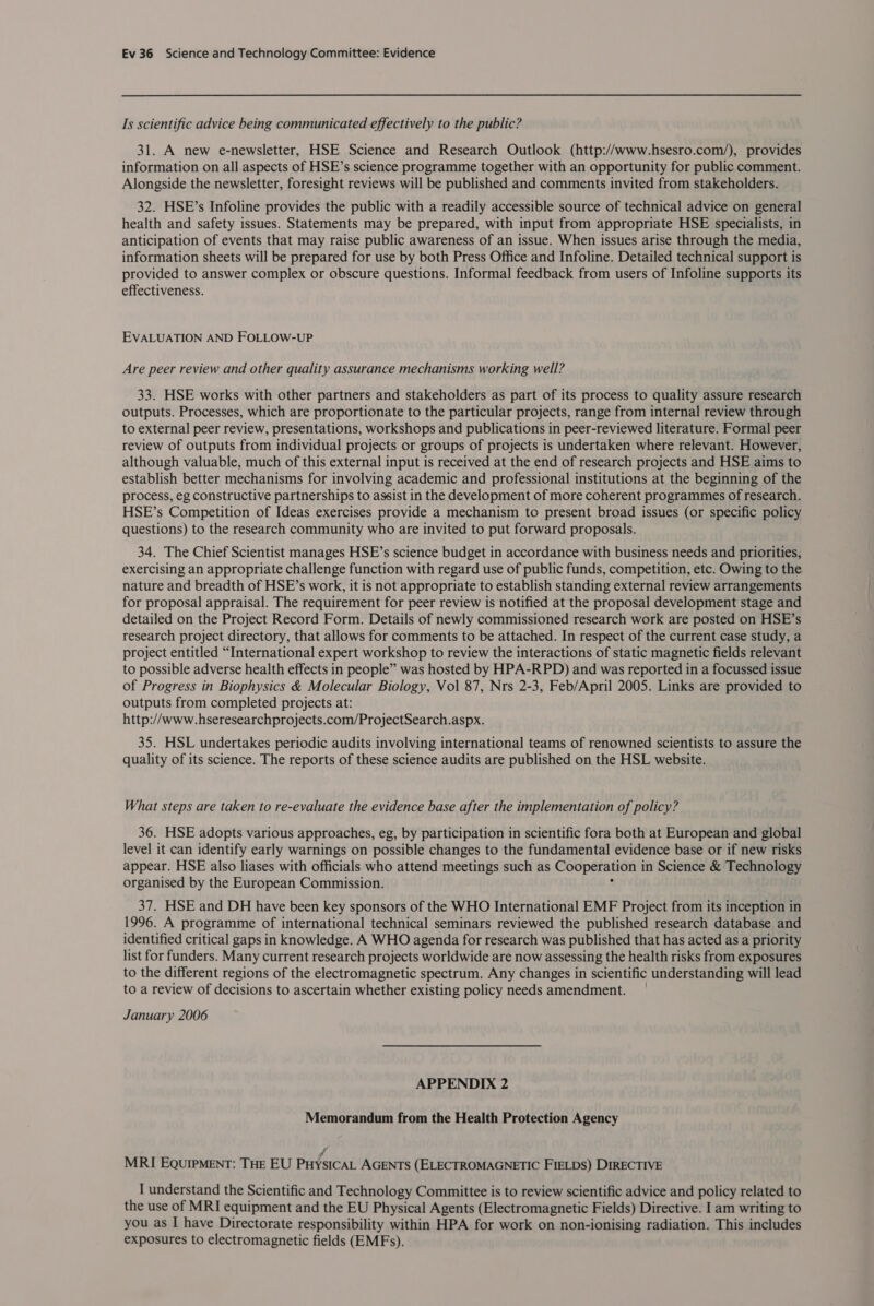 Is scientific advice being communicated effectively to the public? 31. A new e-newsletter, HSE Science and Research Outlook (http://www.hsesro.com/), provides information on all aspects of HSE’s science programme together with an opportunity for public comment. Alongside the newsletter, foresight reviews will be published and comments invited from stakeholders. 32. HSE’s Infoline provides the public with a readily accessible source of technical advice on general health and safety issues. Statements may be prepared, with input from appropriate HSE specialists, in anticipation of events that may raise public awareness of an issue. When issues arise through the media, information sheets will be prepared for use by both Press Office and Infoline. Detailed technical support is provided to answer complex or obscure questions. Informal feedback from users of Infoline supports its effectiveness. EVALUATION AND FOLLOW-UP Are peer review and other quality assurance mechanisms working well? 33. HSE works with other partners and stakeholders as part of its process to quality assure research outputs. Processes, which are proportionate to the particular projects, range from internal review through to external peer review, presentations, workshops and publications in peer-reviewed literature. Formal peer review of outputs from individual projects or groups of projects is undertaken where relevant. However, although valuable, much of this external input is received at the end of research projects and HSE aims to establish better mechanisms for involving academic and professional institutions at the beginning of the process, eg constructive partnerships to assist in the development of more coherent programmes of research. HSE’s Competition of Ideas exercises provide a mechanism to present broad issues (or specific policy questions) to the research community who are invited to put forward proposals. 34. The Chief Scientist manages HSE’s science budget in accordance with business needs and priorities, exercising an appropriate challenge function with regard use of public funds, competition, etc. Owing to the nature and breadth of HSE’s work, it is not appropriate to establish standing external review arrangements for proposal appraisal. The requirement for peer review is notified at the proposal development stage and detailed on the Project Record Form. Details of newly commissioned research work are posted on HSE’s research project directory, that allows for comments to be attached. In respect of the current case study, a project entitled “International expert workshop to review the interactions of static magnetic fields relevant to possible adverse health effects in people” was hosted by HPA-RPD) and was reported in a focussed issue of Progress in Biophysics &amp; Molecular Biology, Vol 87, Nrs 2-3, Feb/April 2005. Links are provided to outputs from completed projects at: http://www.hseresearchprojects.com/ProjectSearch.aspx. 35. HSL undertakes periodic audits involving international teams of renowned scientists to assure the quality of its science. The reports of these science audits are published on the HSL website. What steps are taken to re-evaluate the evidence base after the implementation of policy? 36. HSE adopts various approaches, eg, by participation in scientific fora both at European and global level it can identify early warnings on possible changes to the fundamental evidence base or if new risks appear. HSE also liases with officials who attend meetings such as Cooperation i in Science &amp; Technology organised by the European Commission. 37. HSE and DH have been key sponsors of the WHO International EMF Project from its inception in 1996. A programme of international technical seminars reviewed the published research database and identified critical gaps in knowledge. A WHO agenda for research was published that has acted as a priority list for funders. Many current research projects worldwide are now assessing the health risks from exposures to the different regions of the electromagnetic spectrum. Any changes in scientific understanding will lead to a review of decisions to ascertain whether existing policy needs amendment. January 2006 APPENDIX 2 Memorandum from the Health Protection Agency j MRI EqQuIpMENT: THE EU PuysicaL AGENTS (ELECTROMAGNETIC FIELDS) DIRECTIVE I understand the Scientific and Technology Committee is to review scientific advice and policy related to the use of MRI equipment and the EU Physical Agents (Electromagnetic Fields) Directive. I am writing to you as I have Directorate responsibility within HPA for work on non-ionising radiation. This includes exposures to electromagnetic fields (EMFs).